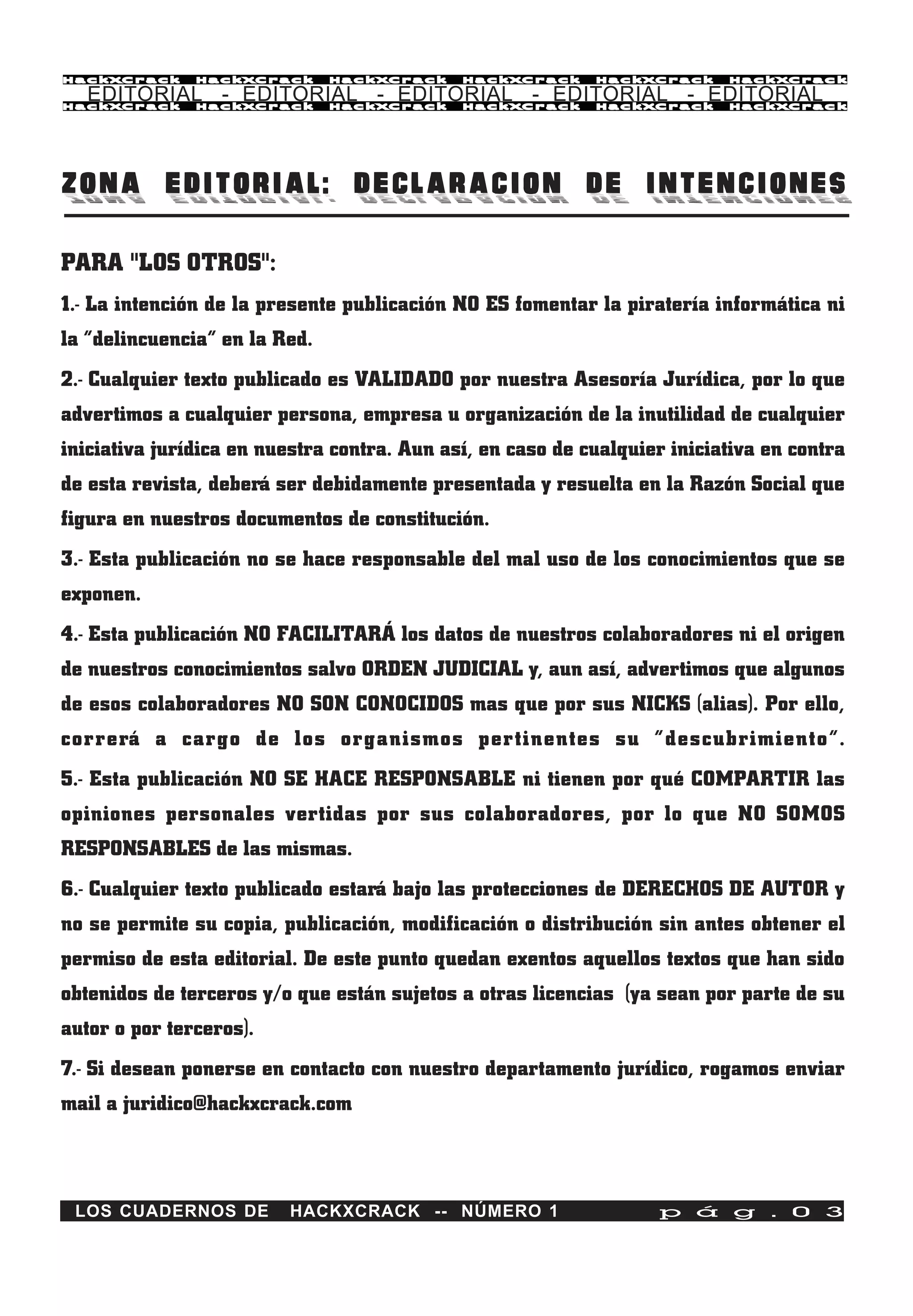 HackXCrack     HackXCrack      HackXCrack    HackXCrack     HackXCrack     HackXCrac k

   EDITORIAL - EDITORIAL - EDITORIAL - EDITORIAL - EDITORIAL
HackXCrack     HackXCrack      HackXCrack    HackXCrack     HackXCrack     HackXCrac k




ZONA EDITORIAL: DECLARACION DE INTENCIONES

PARA "LOS OTROS":
1.- La intención de la presente publicación NO ES fomentar la piratería informática ni
la “delincuencia” en la Red.
2.- Cualquier texto publicado es VALIDADO por nuestra Asesoría Jurídica, por lo que
advertimos a cualquier persona, empresa u organización de la inutilidad de cualquier
iniciativa jurídica en nuestra contra. Aun así, en caso de cualquier iniciativa en contra
de esta revista, deberá ser debidamente presentada y resuelta en la Razón Social que
figura en nuestros documentos de constitución.
3.- Esta publicación no se hace responsable del mal uso de los conocimientos que se
exponen.
4.- Esta publicación NO FACILITARÁ los datos de nuestros colaboradores ni el origen
de nuestros conocimientos salvo ORDEN JUDICIAL y, aun así, advertimos que algunos
de esos colaboradores NO SON CONOCIDOS mas que por sus NICKS (alias). Por ello,
correrá a cargo de los organismos pertinentes su “descubrimiento”.
5.- Esta publicación NO SE HACE RESPONSABLE ni tienen por qué COMPARTIR las
opiniones personales vertidas por sus colaboradores, por lo que NO SOMOS
RESPONSABLES de las mismas.
6.- Cualquier texto publicado estará bajo las protecciones de DERECHOS DE AUTOR y
no se permite su copia, publicación, modificación o distribución sin antes obtener el
permiso de esta editorial. De este punto quedan exentos aquellos textos que han sido
obtenidos de terceros y/o que están sujetos a otras licencias (ya sean por parte de su
autor o por terceros).
7.- Si desean ponerse en contacto con nuestro departamento jurídico, rogamos enviar
mail a juridico@hackxcrack.com



 LOS CUADERNOS DE        HACKXCRACK -- NÚMERO 1                    p á g . 0 3
 
