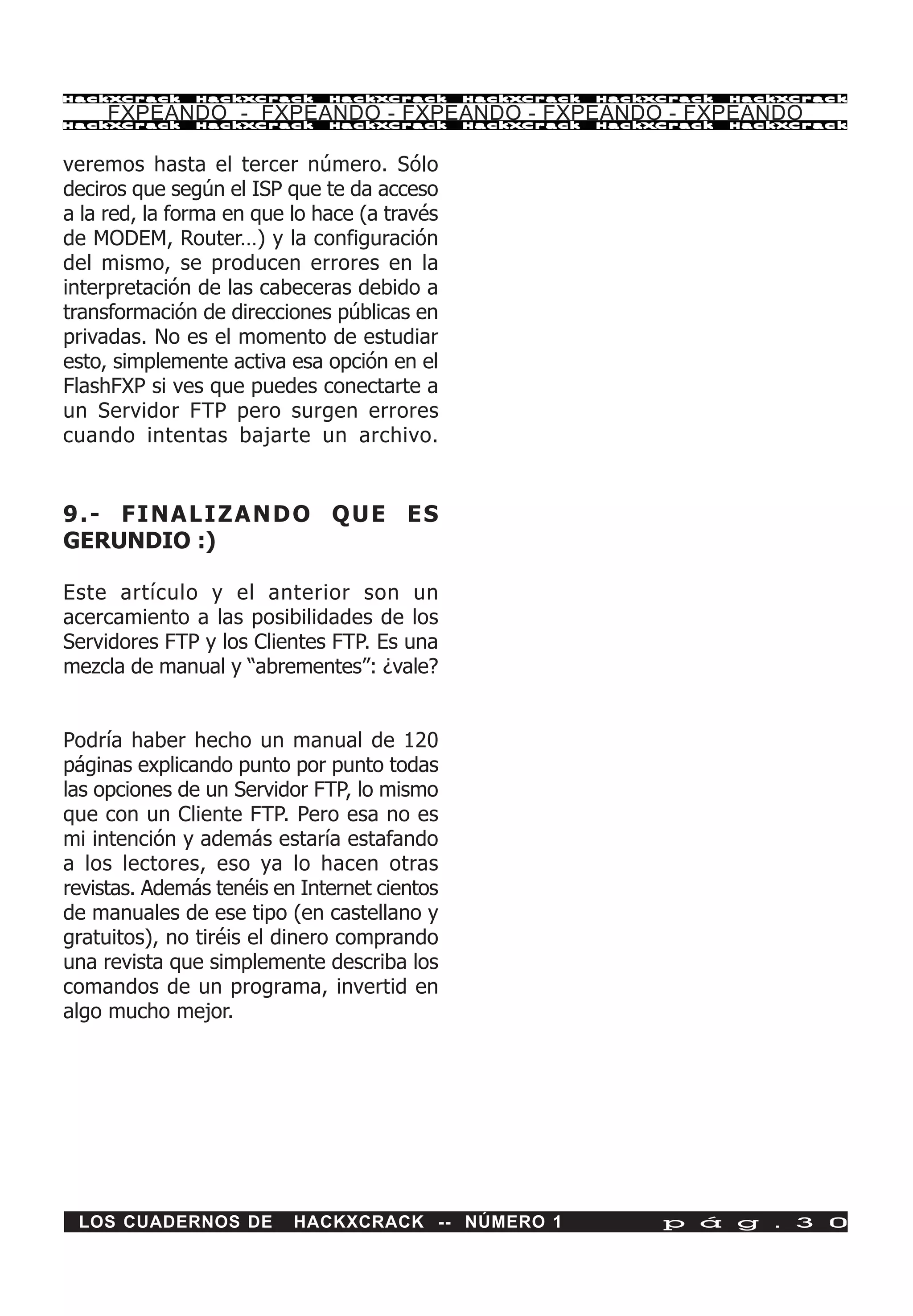 HackXCrack     HackXCrack     HackXCrack      HackXCrack   HackXCrack   HackXCrac k

     FXPEANDO - FXPEANDO - FXPEANDO - FXPEANDO - FXPEANDO
HackXCrack     HackXCrack     HackXCrack      HackXCrack   HackXCrack   HackXCrac k




veremos hasta el tercer número. Sólo
deciros que según el ISP que te da acceso
a la red, la forma en que lo hace (a través
de MODEM, Router…) y la configuración
del mismo, se producen errores en la
interpretación de las cabeceras debido a
transformación de direcciones públicas en
privadas. No es el momento de estudiar
esto, simplemente activa esa opción en el
FlashFXP si ves que puedes conectarte a
un Servidor FTP pero surgen errores
cuando intentas bajarte un archivo.


9.- FINALIZANDO QUE ES
GERUNDIO :)

Este artículo y el anterior son un
acercamiento a las posibilidades de los
Servidores FTP y los Clientes FTP. Es una
mezcla de manual y “abrementes”: ¿vale?


Podría haber hecho un manual de 120
páginas explicando punto por punto todas
las opciones de un Servidor FTP, lo mismo
que con un Cliente FTP. Pero esa no es
mi intención y además estaría estafando
a los lectores, eso ya lo hacen otras
revistas. Además tenéis en Internet cientos
de manuales de ese tipo (en castellano y
gratuitos), no tiréis el dinero comprando
una revista que simplemente describa los
comandos de un programa, invertid en
algo mucho mejor.




 LOS CUADERNOS DE         HACKXCRACK -- NÚMERO 1                p á g . 3 0
 