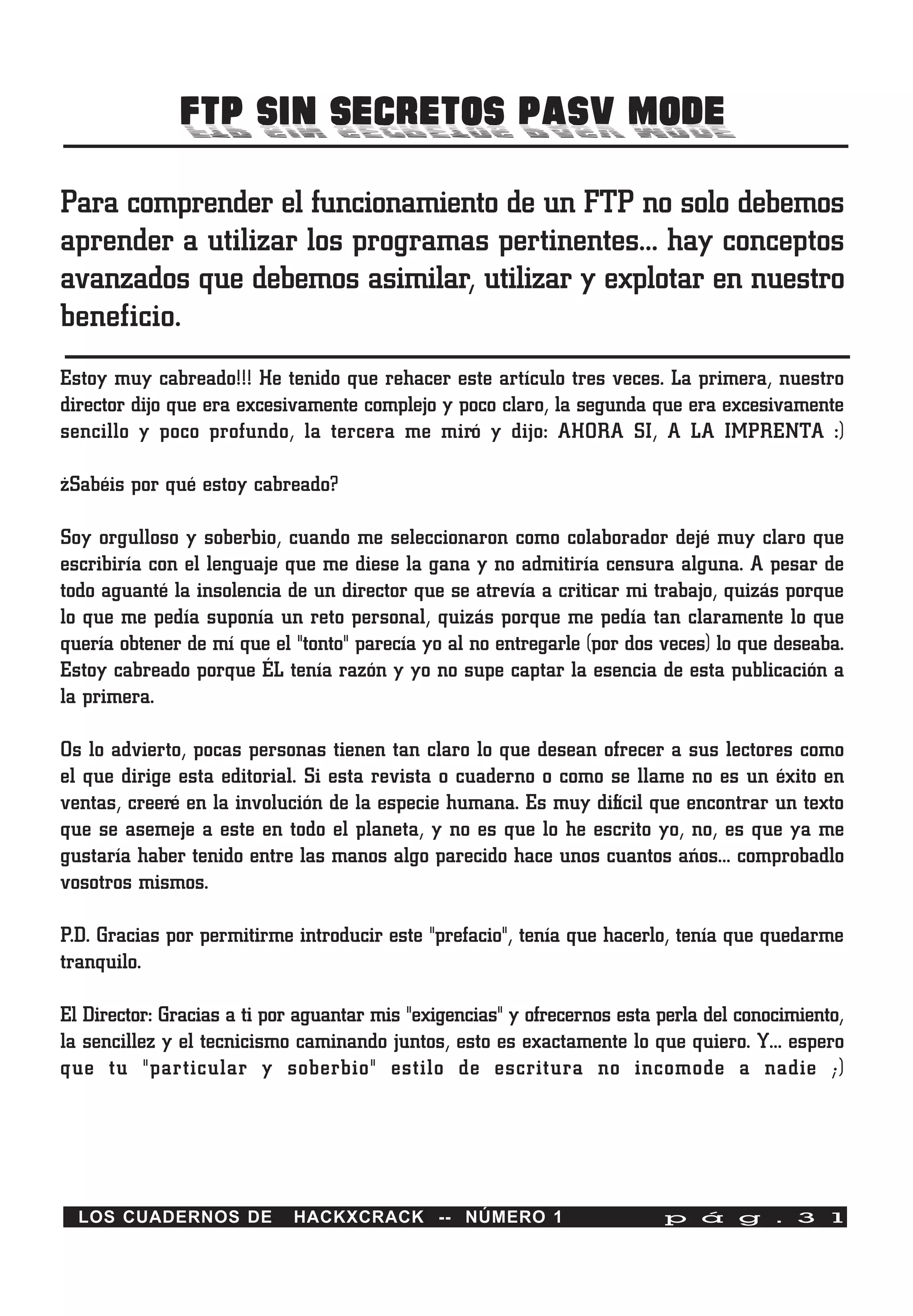 FTP SIN SECRETOS PASV MODE
Para comprender el funcionamiento de un FTP no solo debemos
aprender a utilizar los programas pertinentes… hay conceptos
avanzados que debemos asimilar, utilizar y explotar en nuestro
beneficio.
Estoy muy cabreado!!! He tenido que rehacer este artículo tres veces. La primera, nuestro
director dijo que era excesivamente complejo y poco claro, la segunda que era excesivamente
sencillo y poco profundo, la tercera me miró y dijo: AHORA SI, A LA IMPRENTA :)

¿Sabéis por qué estoy cabreado?

Soy orgulloso y soberbio, cuando me seleccionaron como colaborador dejé muy claro que
escribiría con el lenguaje que me diese la gana y no admitiría censura alguna. A pesar de
todo aguanté la insolencia de un director que se atrevía a criticar mi trabajo, quizás porque
lo que me pedía suponía un reto personal, quizás porque me pedía tan claramente lo que
quería obtener de mí que el "tonto" parecía yo al no entregarle (por dos veces) lo que deseaba.
Estoy cabreado porque ÉL tenía razón y yo no supe captar la esencia de esta publicación a
la primera.

Os lo advierto, pocas personas tienen tan claro lo que desean ofrecer a sus lectores como
el que dirige esta editorial. Si esta revista o cuaderno o como se llame no es un éxito en
ventas, creeré en la involución de la especie humana. Es muy difícil que encontrar un texto
que se asemeje a este en todo el planeta, y no es que lo he escrito yo, no, es que ya me
gustaría haber tenido entre las manos algo parecido hace unos cuantos años… comprobadlo
vosotros mismos.

P.D. Gracias por permitirme introducir este "prefacio", tenía que hacerlo, tenía que quedarme
tranquilo.

El Director: Gracias a ti por aguantar mis "exigencias" y ofrecernos esta perla del conocimiento,
la sencillez y el tecnicismo caminando juntos, esto es exactamente lo que quiero. Y… espero
que tu "particular y soberbio" estilo de escritura no incomode a nadie ;)




  LOS CUADERNOS DE          HACKXCRACK -- NÚMERO 1                        p á g . 3 1
 