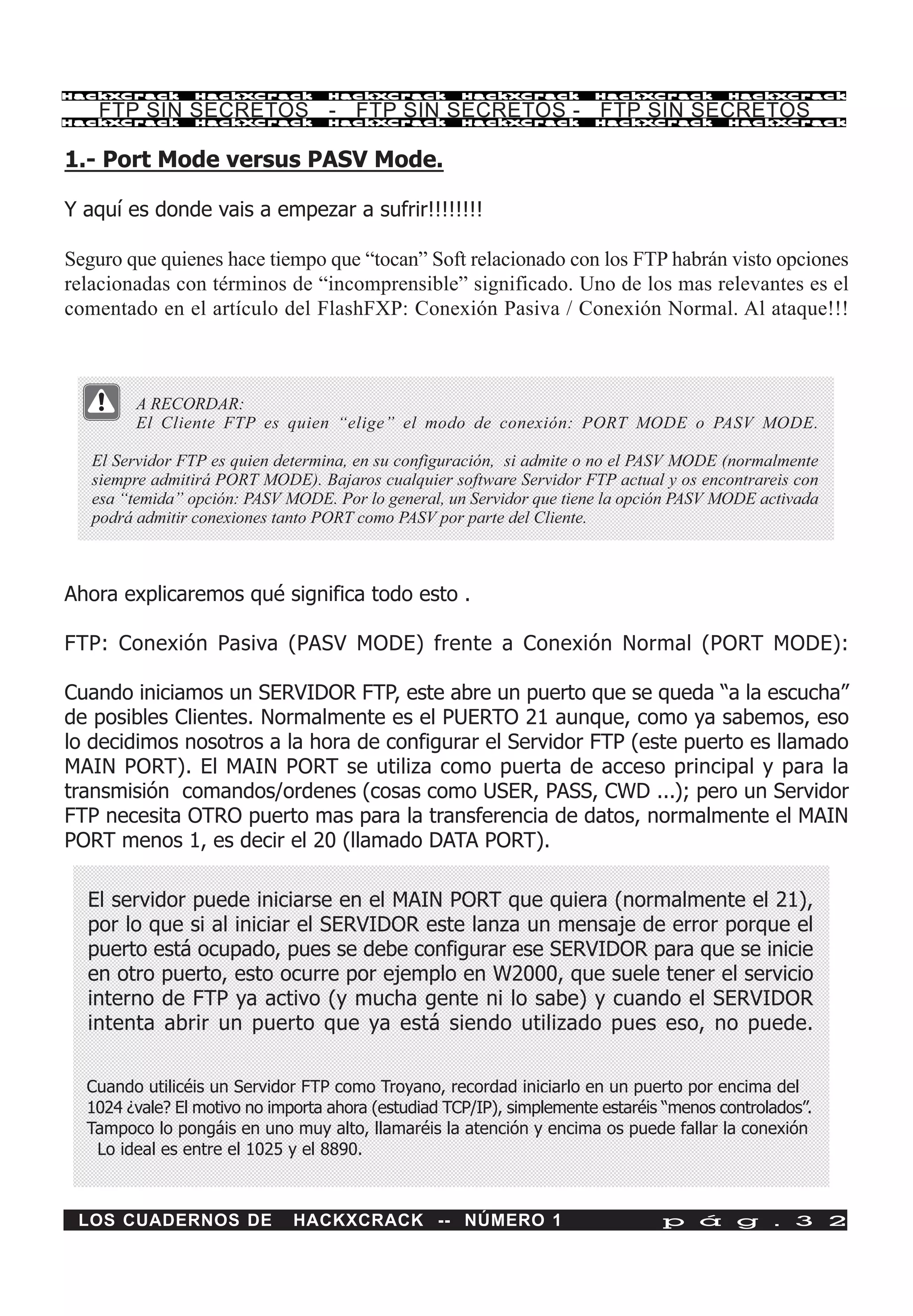 HackXCrack      HackXCrack         HackXCrack        HackXCrack        HackXCrack        HackXCrac k

    FTP SIN SECRETOS - FTP SIN SECRETOS - FTP SIN SECRETOS
HackXCrack      HackXCrack         HackXCrack        HackXCrack        HackXCrack        HackXCrac k




1.- Port Mode versus PASV Mode.

Y aquí es donde vais a empezar a sufrir!!!!!!!!

Seguro que quienes hace tiempo que “tocan” Soft relacionado con los FTP habrán visto opciones
relacionadas con términos de “incomprensible” significado. Uno de los mas relevantes es el
comentado en el artículo del FlashFXP: Conexión Pasiva / Conexión Normal. Al ataque!!!



        A RECORDAR:
        El Cliente FTP es quien “elige” el modo de conexión: PORT MODE o PASV MODE.

   El Servidor FTP es quien determina, en su configuración, si admite o no el PASV MODE (normalmente
   siempre admitirá PORT MODE). Bajaros cualquier software Servidor FTP actual y os encontrareis con
   esa “temida” opción: PASV MODE. Por lo general, un Servidor que tiene la opción PASV MODE activada
   podrá admitir conexiones tanto PORT como PASV por parte del Cliente.



Ahora explicaremos qué significa todo esto .

FTP: Conexión Pasiva (PASV MODE) frente a Conexión Normal (PORT MODE):

Cuando iniciamos un SERVIDOR FTP, este abre un puerto que se queda “a la escucha”
de posibles Clientes. Normalmente es el PUERTO 21 aunque, como ya sabemos, eso
lo decidimos nosotros a la hora de configurar el Servidor FTP (este puerto es llamado
MAIN PORT). El MAIN PORT se utiliza como puerta de acceso principal y para la
transmisión comandos/ordenes (cosas como USER, PASS, CWD ...); pero un Servidor
FTP necesita OTRO puerto mas para la transferencia de datos, normalmente el MAIN
PORT menos 1, es decir el 20 (llamado DATA PORT).

  El servidor puede iniciarse en el MAIN PORT que quiera (normalmente el 21),
  por lo que si al iniciar el SERVIDOR este lanza un mensaje de error porque el
  puerto está ocupado, pues se debe configurar ese SERVIDOR para que se inicie
  en otro puerto, esto ocurre por ejemplo en W2000, que suele tener el servicio
  interno de FTP ya activo (y mucha gente ni lo sabe) y cuando el SERVIDOR
  intenta abrir un puerto que ya está siendo utilizado pues eso, no puede.


  Cuando utilicéis un Servidor FTP como Troyano, recordad iniciarlo en un puerto por encima del
  1024 ¿vale? El motivo no importa ahora (estudiad TCP/IP), simplemente estaréis “menos controlados”.
  Tampoco lo pongáis en uno muy alto, llamaréis la atención y encima os puede fallar la conexión
   Lo ideal es entre el 1025 y el 8890.



 LOS CUADERNOS DE             HACKXCRACK -- NÚMERO 1                            p á g . 3 2
 