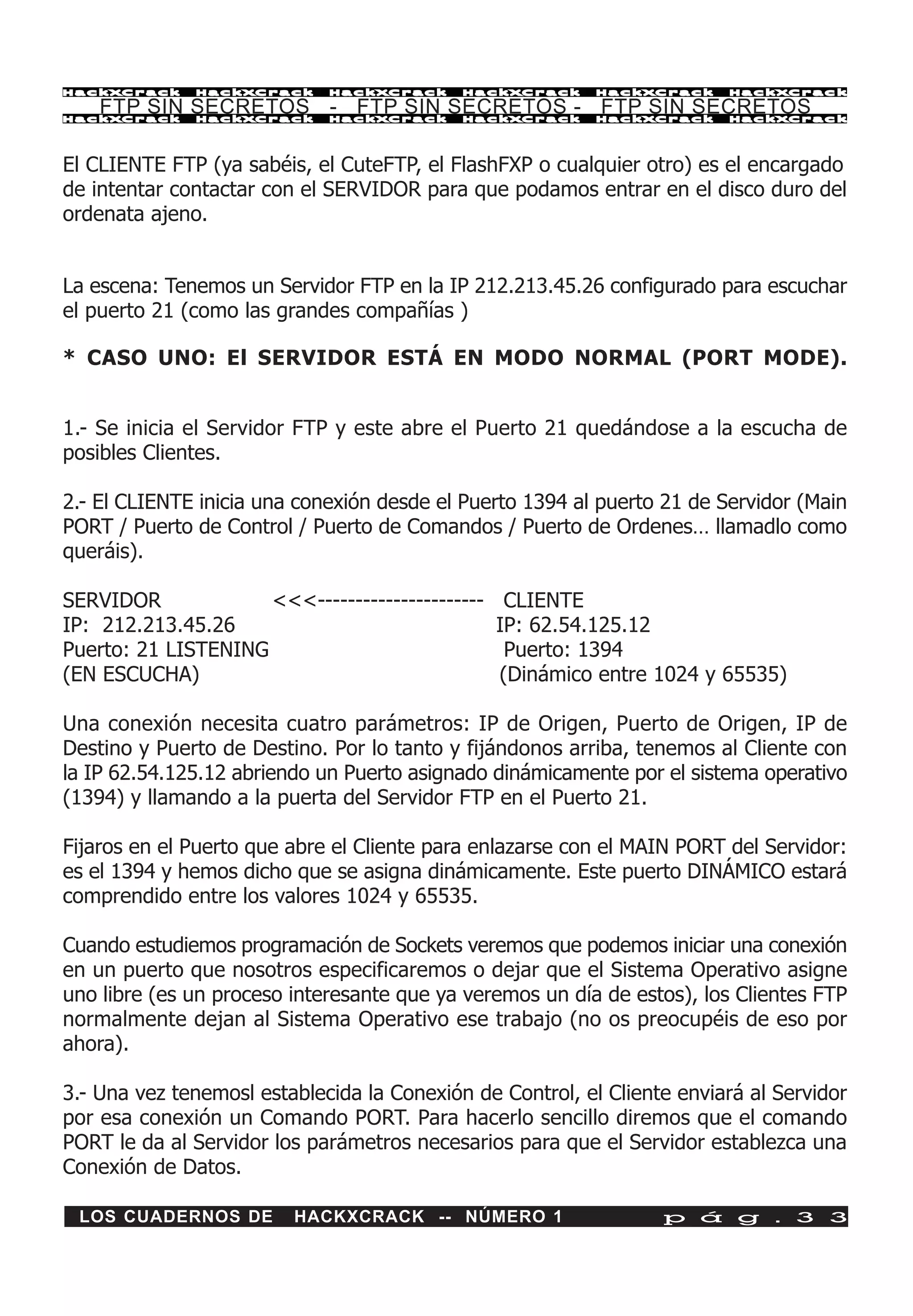 HackXCrack    HackXCrack     HackXCrack     HackXCrack     HackXCrack    HackXCrac k

    FTP SIN SECRETOS - FTP SIN SECRETOS - FTP SIN SECRETOS
HackXCrack    HackXCrack     HackXCrack     HackXCrack     HackXCrack    HackXCrac k




El CLIENTE FTP (ya sabéis, el CuteFTP, el FlashFXP o cualquier otro) es el encargado
de intentar contactar con el SERVIDOR para que podamos entrar en el disco duro del
ordenata ajeno.


La escena: Tenemos un Servidor FTP en la IP 212.213.45.26 configurado para escuchar
el puerto 21 (como las grandes compañías )

* CASO UNO: El SERVIDOR ESTÁ EN MODO NORMAL (PORT MODE).


1.- Se inicia el Servidor FTP y este abre el Puerto 21 quedándose a la escucha de
posibles Clientes.

2.- El CLIENTE inicia una conexión desde el Puerto 1394 al puerto 21 de Servidor (Main
PORT / Puerto de Control / Puerto de Comandos / Puerto de Ordenes… llamadlo como
queráis).

SERVIDOR             <<<----------------------    CLIENTE
IP: 212.213.45.26                                IP: 62.54.125.12
Puerto: 21 LISTENING                              Puerto: 1394
(EN ESCUCHA)                                     (Dinámico entre 1024 y 65535)

Una conexión necesita cuatro parámetros: IP de Origen, Puerto de Origen, IP de
Destino y Puerto de Destino. Por lo tanto y fijándonos arriba, tenemos al Cliente con
la IP 62.54.125.12 abriendo un Puerto asignado dinámicamente por el sistema operativo
(1394) y llamando a la puerta del Servidor FTP en el Puerto 21.

Fijaros en el Puerto que abre el Cliente para enlazarse con el MAIN PORT del Servidor:
es el 1394 y hemos dicho que se asigna dinámicamente. Este puerto DINÁMICO estará
comprendido entre los valores 1024 y 65535.

Cuando estudiemos programación de Sockets veremos que podemos iniciar una conexión
en un puerto que nosotros especificaremos o dejar que el Sistema Operativo asigne
uno libre (es un proceso interesante que ya veremos un día de estos), los Clientes FTP
normalmente dejan al Sistema Operativo ese trabajo (no os preocupéis de eso por
ahora).

3.- Una vez tenemosl establecida la Conexión de Control, el Cliente enviará al Servidor
por esa conexión un Comando PORT. Para hacerlo sencillo diremos que el comando
PORT le da al Servidor los parámetros necesarios para que el Servidor establezca una
Conexión de Datos.

 LOS CUADERNOS DE        HACKXCRACK -- NÚMERO 1                   p á g . 3 3
 
