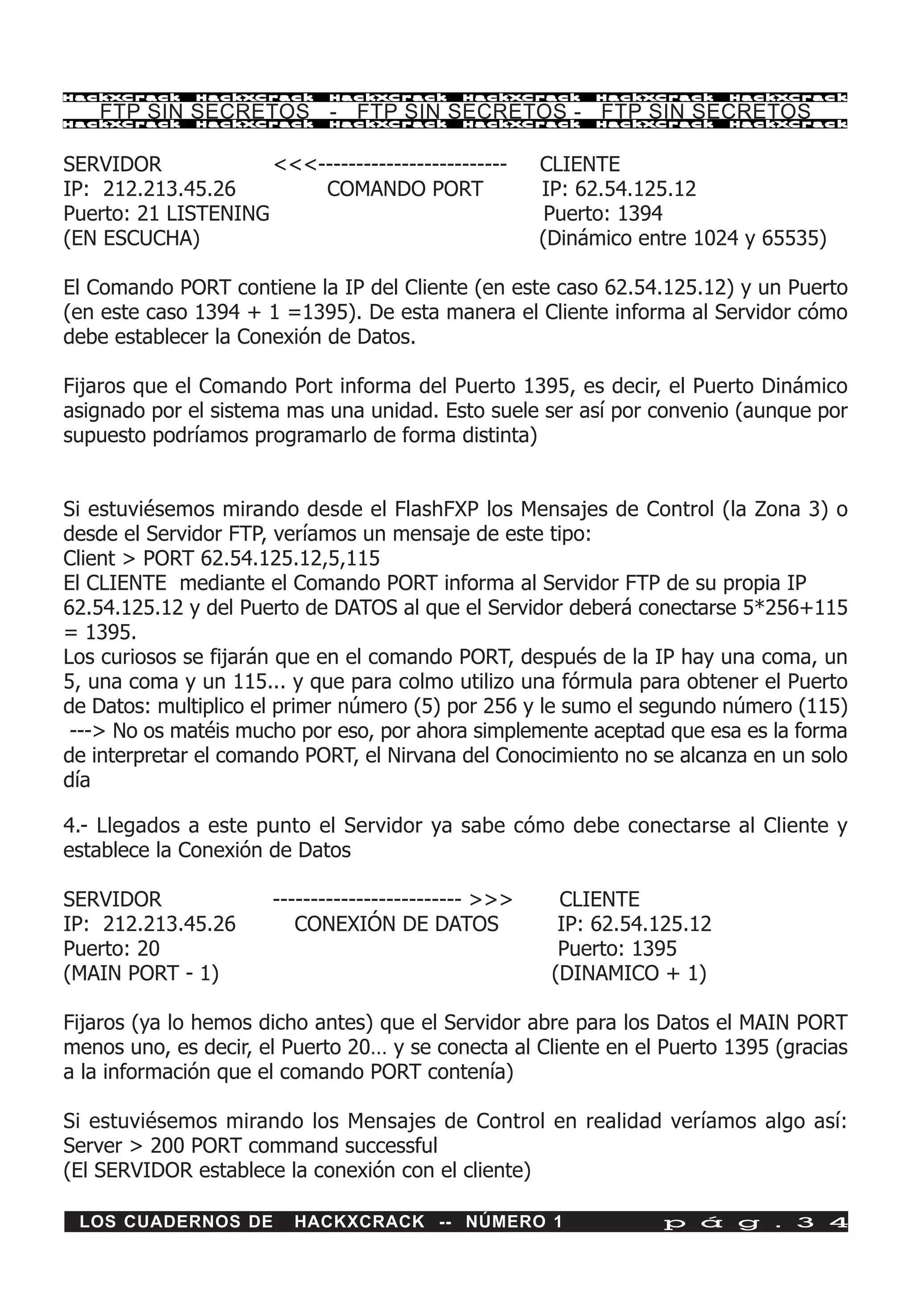 HackXCrack    HackXCrack     HackXCrack      HackXCrack     HackXCrack      HackXCrac k

    FTP SIN SECRETOS - FTP SIN SECRETOS - FTP SIN SECRETOS
HackXCrack    HackXCrack     HackXCrack      HackXCrack     HackXCrack      HackXCrac k




SERVIDOR             <<<-------------------------      CLIENTE
IP: 212.213.45.26        COMANDO PORT                  IP: 62.54.125.12
Puerto: 21 LISTENING                                    Puerto: 1394
(EN ESCUCHA)                                           (Dinámico entre 1024 y 65535)

El Comando PORT contiene la IP del Cliente (en este caso 62.54.125.12) y un Puerto
(en este caso 1394 + 1 =1395). De esta manera el Cliente informa al Servidor cómo
debe establecer la Conexión de Datos.

Fijaros que el Comando Port informa del Puerto 1395, es decir, el Puerto Dinámico
asignado por el sistema mas una unidad. Esto suele ser así por convenio (aunque por
supuesto podríamos programarlo de forma distinta)


Si estuviésemos mirando desde el FlashFXP los Mensajes de Control (la Zona 3) o
desde el Servidor FTP, veríamos un mensaje de este tipo:
Client > PORT 62.54.125.12,5,115
El CLIENTE mediante el Comando PORT informa al Servidor FTP de su propia IP
62.54.125.12 y del Puerto de DATOS al que el Servidor deberá conectarse 5*256+115
= 1395.
Los curiosos se fijarán que en el comando PORT, después de la IP hay una coma, un
5, una coma y un 115... y que para colmo utilizo una fórmula para obtener el Puerto
de Datos: multiplico el primer número (5) por 256 y le sumo el segundo número (115)
 ---> No os matéis mucho por eso, por ahora simplemente aceptad que esa es la forma
de interpretar el comando PORT, el Nirvana del Conocimiento no se alcanza en un solo
día

4.- Llegados a este punto el Servidor ya sabe cómo debe conectarse al Cliente y
establece la Conexión de Datos

SERVIDOR               ------------------------- >>>     CLIENTE
IP: 212.213.45.26         CONEXIÓN DE DATOS              IP: 62.54.125.12
Puerto: 20                                               Puerto: 1395
(MAIN PORT - 1)                                         (DINAMICO + 1)

Fijaros (ya lo hemos dicho antes) que el Servidor abre para los Datos el MAIN PORT
menos uno, es decir, el Puerto 20… y se conecta al Cliente en el Puerto 1395 (gracias
a la información que el comando PORT contenía)

Si estuviésemos mirando los Mensajes de Control en realidad veríamos algo así:
Server > 200 PORT command successful
(El SERVIDOR establece la conexión con el cliente)

 LOS CUADERNOS DE        HACKXCRACK -- NÚMERO 1                    p á g . 3 4
 