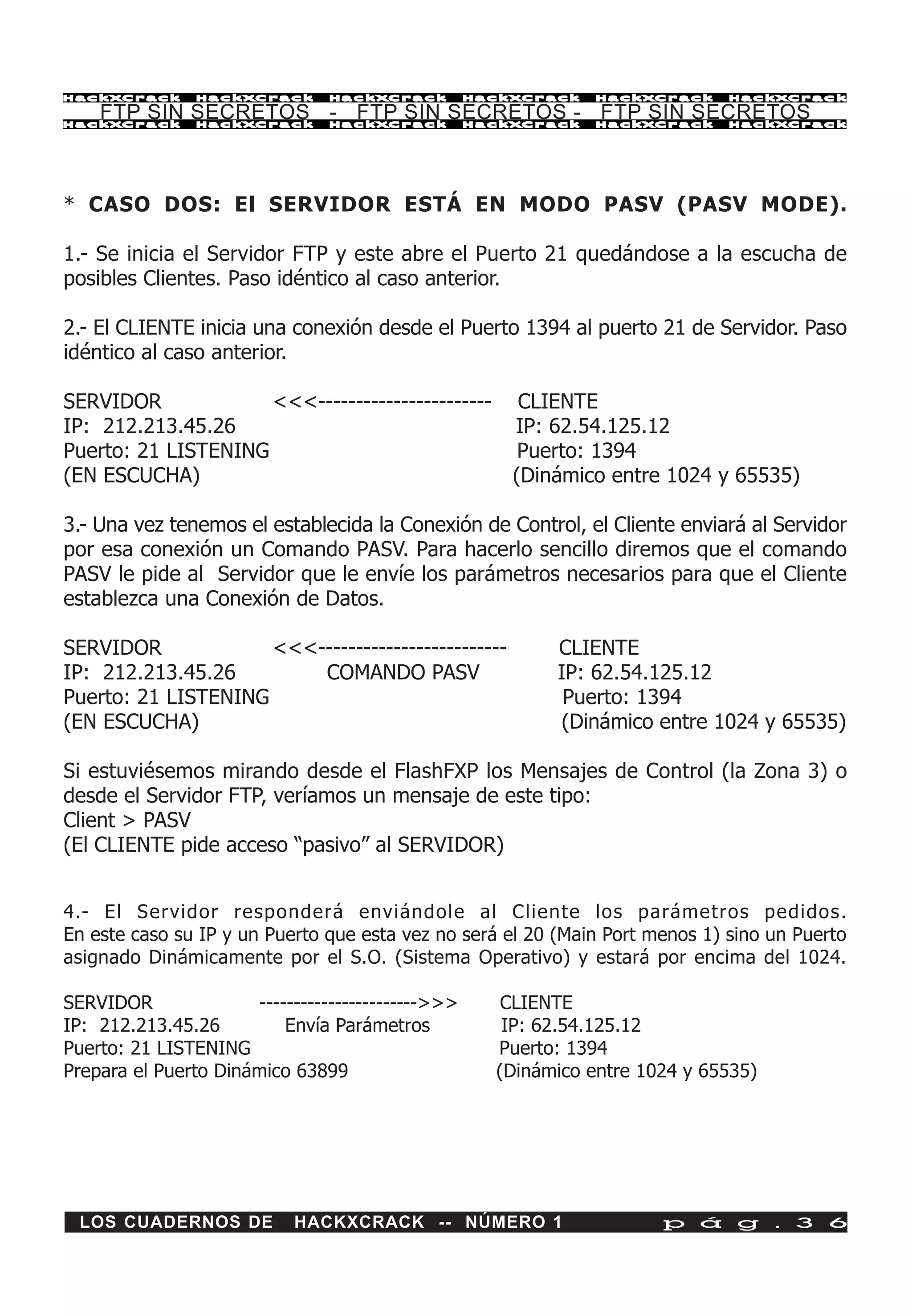 HackXCrack      HackXCrack      HackXCrack         HackXCrack   HackXCrack    HackXCrac k

    FTP SIN SECRETOS - FTP SIN SECRETOS - FTP SIN SECRETOS
HackXCrack      HackXCrack      HackXCrack         HackXCrack   HackXCrack    HackXCrac k




* CASO DOS: El SERVIDOR ESTÁ EN MODO PASV (PASV MODE).

1.- Se inicia el Servidor FTP y este abre el Puerto 21 quedándose a la escucha de
posibles Clientes. Paso idéntico al caso anterior.

2.- El CLIENTE inicia una conexión desde el Puerto 1394 al puerto 21 de Servidor. Paso
idéntico al caso anterior.

SERVIDOR             <<<-----------------------         CLIENTE
IP: 212.213.45.26                                      IP: 62.54.125.12
Puerto: 21 LISTENING                                    Puerto: 1394
(EN ESCUCHA)                                           (Dinámico entre 1024 y 65535)

3.- Una vez tenemos el establecida la Conexión de Control, el Cliente enviará al Servidor
por esa conexión un Comando PASV. Para hacerlo sencillo diremos que el comando
PASV le pide al Servidor que le envíe los parámetros necesarios para que el Cliente
establezca una Conexión de Datos.

SERVIDOR             <<<-------------------------          CLIENTE
IP: 212.213.45.26        COMANDO PASV                      IP: 62.54.125.12
Puerto: 21 LISTENING                                        Puerto: 1394
(EN ESCUCHA)                                               (Dinámico entre 1024 y 65535)

Si estuviésemos mirando desde el FlashFXP los Mensajes de Control (la Zona 3) o
desde el Servidor FTP, veríamos un mensaje de este tipo:
Client > PASV
(El CLIENTE pide acceso “pasivo” al SERVIDOR)


4.- El Servidor responderá enviándole al Cliente los parámetros pedidos.
En este caso su IP y un Puerto que esta vez no será el 20 (Main Port menos 1) sino un Puerto
asignado Dinámicamente por el S.O. (Sistema Operativo) y estará por encima del 1024.

SERVIDOR              ----------------------->>>      CLIENTE
IP: 212.213.45.26         Envía Parámetros            IP: 62.54.125.12
Puerto: 21 LISTENING                                 Puerto: 1394
Prepara el Puerto Dinámico 63899                     (Dinámico entre 1024 y 65535)




 LOS CUADERNOS DE           HACKXCRACK -- NÚMERO 1                     p á g . 3 6
 