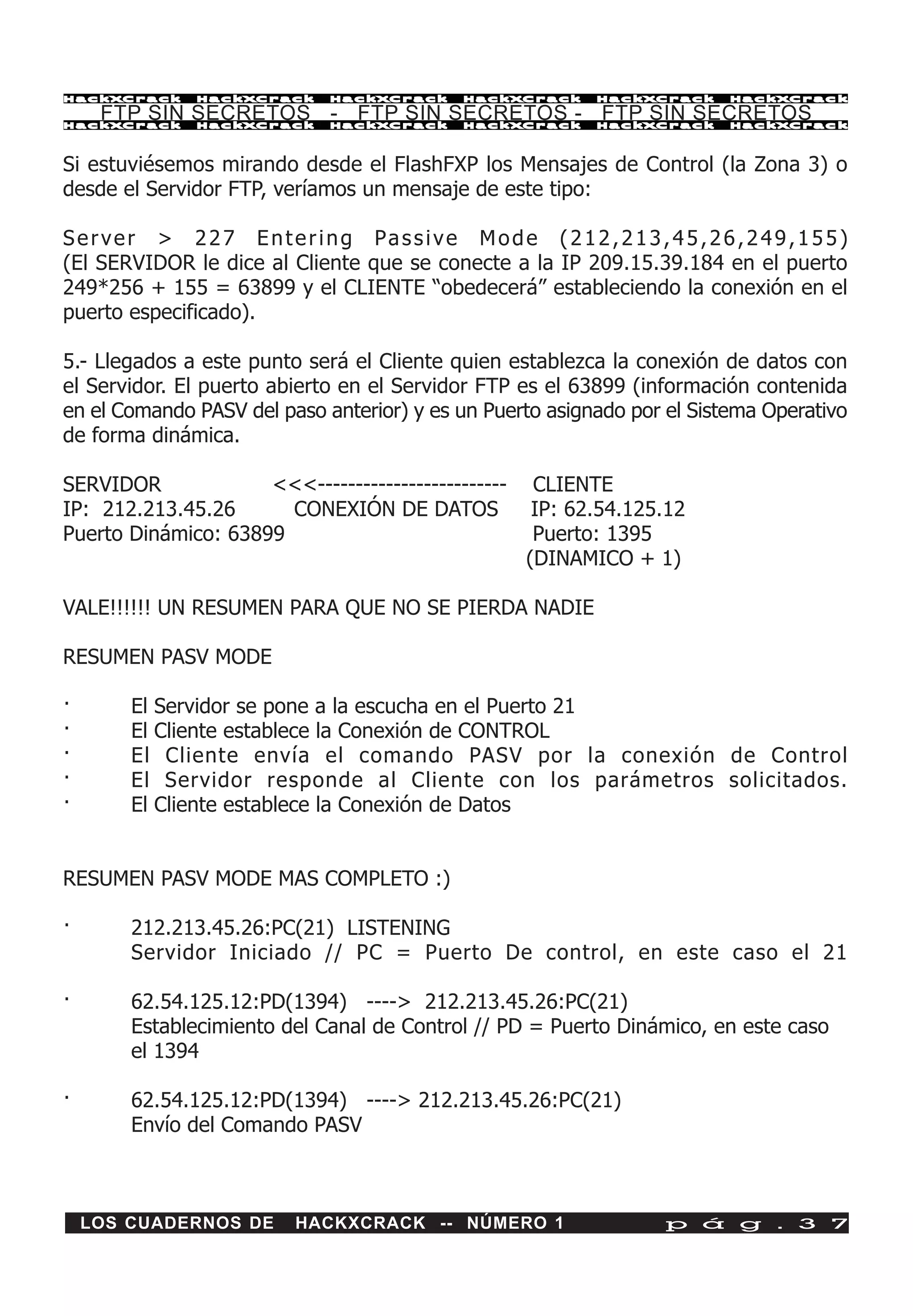 HackXCrack    HackXCrack     HackXCrack     HackXCrack     HackXCrack    HackXCrac k

     FTP SIN SECRETOS - FTP SIN SECRETOS - FTP SIN SECRETOS
HackXCrack    HackXCrack     HackXCrack     HackXCrack     HackXCrack    HackXCrac k




Si estuviésemos mirando desde el FlashFXP los Mensajes de Control (la Zona 3) o
desde el Servidor FTP, veríamos un mensaje de este tipo:

Server > 227 Entering Passive Mode (212,213,45,26,249,155)
(El SERVIDOR le dice al Cliente que se conecte a la IP 209.15.39.184 en el puerto
249*256 + 155 = 63899 y el CLIENTE “obedecerá” estableciendo la conexión en el
puerto especificado).

5.- Llegados a este punto será el Cliente quien establezca la conexión de datos con
el Servidor. El puerto abierto en el Servidor FTP es el 63899 (información contenida
en el Comando PASV del paso anterior) y es un Puerto asignado por el Sistema Operativo
de forma dinámica.

SERVIDOR             <<<-------------------------    CLIENTE
IP: 212.213.45.26      CONEXIÓN DE DATOS             IP: 62.54.125.12
Puerto Dinámico: 63899                               Puerto: 1395
                                                    (DINAMICO + 1)

VALE!!!!!! UN RESUMEN PARA QUE NO SE PIERDA NADIE

RESUMEN PASV MODE

·       El Servidor se pone a la escucha en el Puerto 21
·       El Cliente establece la Conexión de CONTROL
·       El Cliente envía el comando PASV por la conexión de Control
·       El Servidor responde al Cliente con los parámetros solicitados.
·       El Cliente establece la Conexión de Datos


RESUMEN PASV MODE MAS COMPLETO :)

·       212.213.45.26:PC(21) LISTENING
        Servidor Iniciado // PC = Puerto De control, en este caso el 21

·       62.54.125.12:PD(1394) ----> 212.213.45.26:PC(21)
        Establecimiento del Canal de Control // PD = Puerto Dinámico, en este caso
        el 1394

·       62.54.125.12:PD(1394) ----> 212.213.45.26:PC(21)
        Envío del Comando PASV



    LOS CUADERNOS DE     HACKXCRACK -- NÚMERO 1                   p á g . 3 7
 