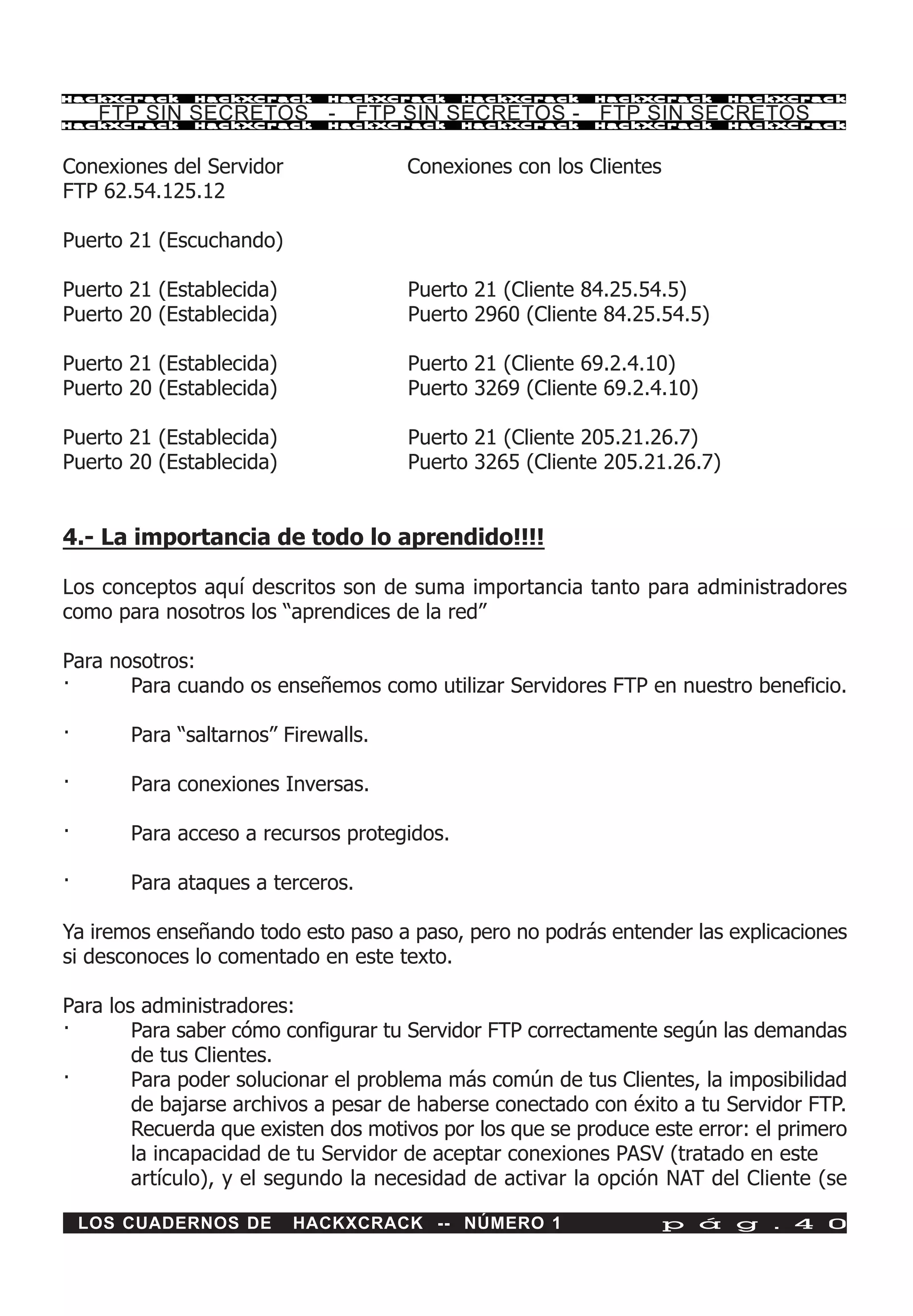 HackXCrack     HackXCrack     HackXCrack     HackXCrack   HackXCrack      HackXCrac k

     FTP SIN SECRETOS - FTP SIN SECRETOS - FTP SIN SECRETOS
HackXCrack     HackXCrack     HackXCrack     HackXCrack   HackXCrack      HackXCrac k




Conexiones del Servidor               Conexiones con los Clientes
FTP 62.54.125.12

Puerto 21 (Escuchando)

Puerto 21 (Establecida)               Puerto 21 (Cliente 84.25.54.5)
Puerto 20 (Establecida)               Puerto 2960 (Cliente 84.25.54.5)

Puerto 21 (Establecida)               Puerto 21 (Cliente 69.2.4.10)
Puerto 20 (Establecida)               Puerto 3269 (Cliente 69.2.4.10)

Puerto 21 (Establecida)               Puerto 21 (Cliente 205.21.26.7)
Puerto 20 (Establecida)               Puerto 3265 (Cliente 205.21.26.7)


4.- La importancia de todo lo aprendido!!!!

Los conceptos aquí descritos son de suma importancia tanto para administradores
como para nosotros los “aprendices de la red”

Para nosotros:
·      Para cuando os enseñemos como utilizar Servidores FTP en nuestro beneficio.

·       Para “saltarnos” Firewalls.

·       Para conexiones Inversas.

·       Para acceso a recursos protegidos.

·       Para ataques a terceros.

Ya iremos enseñando todo esto paso a paso, pero no podrás entender las explicaciones
si desconoces lo comentado en este texto.

Para los administradores:
·       Para saber cómo configurar tu Servidor FTP correctamente según las demandas
        de tus Clientes.
·       Para poder solucionar el problema más común de tus Clientes, la imposibilidad
        de bajarse archivos a pesar de haberse conectado con éxito a tu Servidor FTP.
        Recuerda que existen dos motivos por los que se produce este error: el primero
        la incapacidad de tu Servidor de aceptar conexiones PASV (tratado en este
        artículo), y el segundo la necesidad de activar la opción NAT del Cliente (se

    LOS CUADERNOS DE      HACKXCRACK -- NÚMERO 1                 p á g . 4 0
 