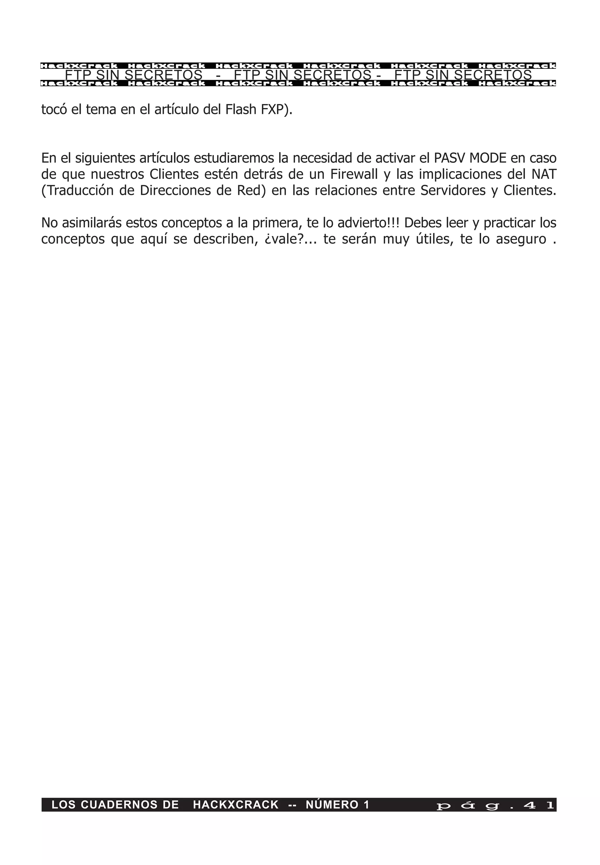 HackXCrack    HackXCrack     HackXCrack       HackXCrack   HackXCrack     HackXCrac k

   FTP SIN SECRETOS - FTP SIN SECRETOS - FTP SIN SECRETOS
HackXCrack    HackXCrack     HackXCrack       HackXCrack   HackXCrack     HackXCrac k




tocó el tema en el artículo del Flash FXP).


En el siguientes artículos estudiaremos la necesidad de activar el PASV MODE en caso
de que nuestros Clientes estén detrás de un Firewall y las implicaciones del NAT
(Traducción de Direcciones de Red) en las relaciones entre Servidores y Clientes.

No asimilarás estos conceptos a la primera, te lo advierto!!! Debes leer y practicar los
conceptos que aquí se describen, ¿vale?... te serán muy útiles, te lo aseguro .




 LOS CUADERNOS DE        HACKXCRACK -- NÚMERO 1                    p á g . 4 1
 
