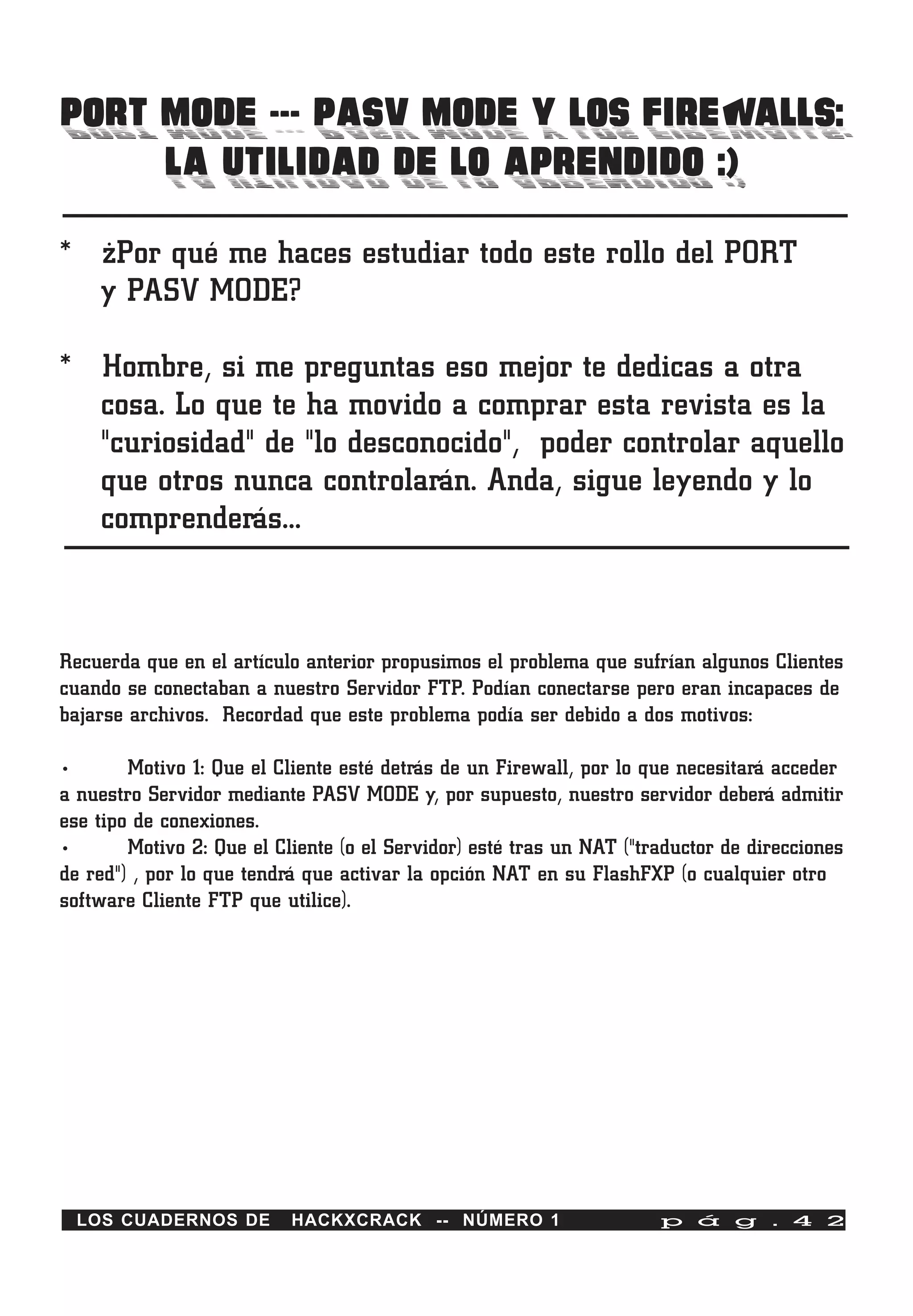 PORT MODE --- PASV MODE Y LOS FIREWALLS:
     LA UTILIDAD DE LO APRENDIDO :)
* ¿Por qué me haces estudiar todo este rollo del PORT
  y PASV MODE?

* Hombre, si me preguntas eso mejor te dedicas a otra
  cosa. Lo que te ha movido a comprar esta revista es la
  "curiosidad" de "lo desconocido", poder controlar aquello
  que otros nunca controlarán. Anda, sigue leyendo y lo
  comprenderás…



Recuerda que en el artículo anterior propusimos el problema que sufrían algunos Clientes
cuando se conectaban a nuestro Servidor FTP. Podían conectarse pero eran incapaces de
bajarse archivos. Recordad que este problema podía ser debido a dos motivos:

•       Motivo 1: Que el Cliente esté detrás de un Firewall, por lo que necesitará acceder
a nuestro Servidor mediante PASV MODE y, por supuesto, nuestro servidor deberá admitir
ese tipo de conexiones.
•       Motivo 2: Que el Cliente (o el Servidor) esté tras un NAT ("traductor de direcciones
de red") , por lo que tendrá que activar la opción NAT en su FlashFXP (o cualquier otro
software Cliente FTP que utilice).




    LOS CUADERNOS DE       HACKXCRACK -- NÚMERO 1                     p á g . 4 2
 