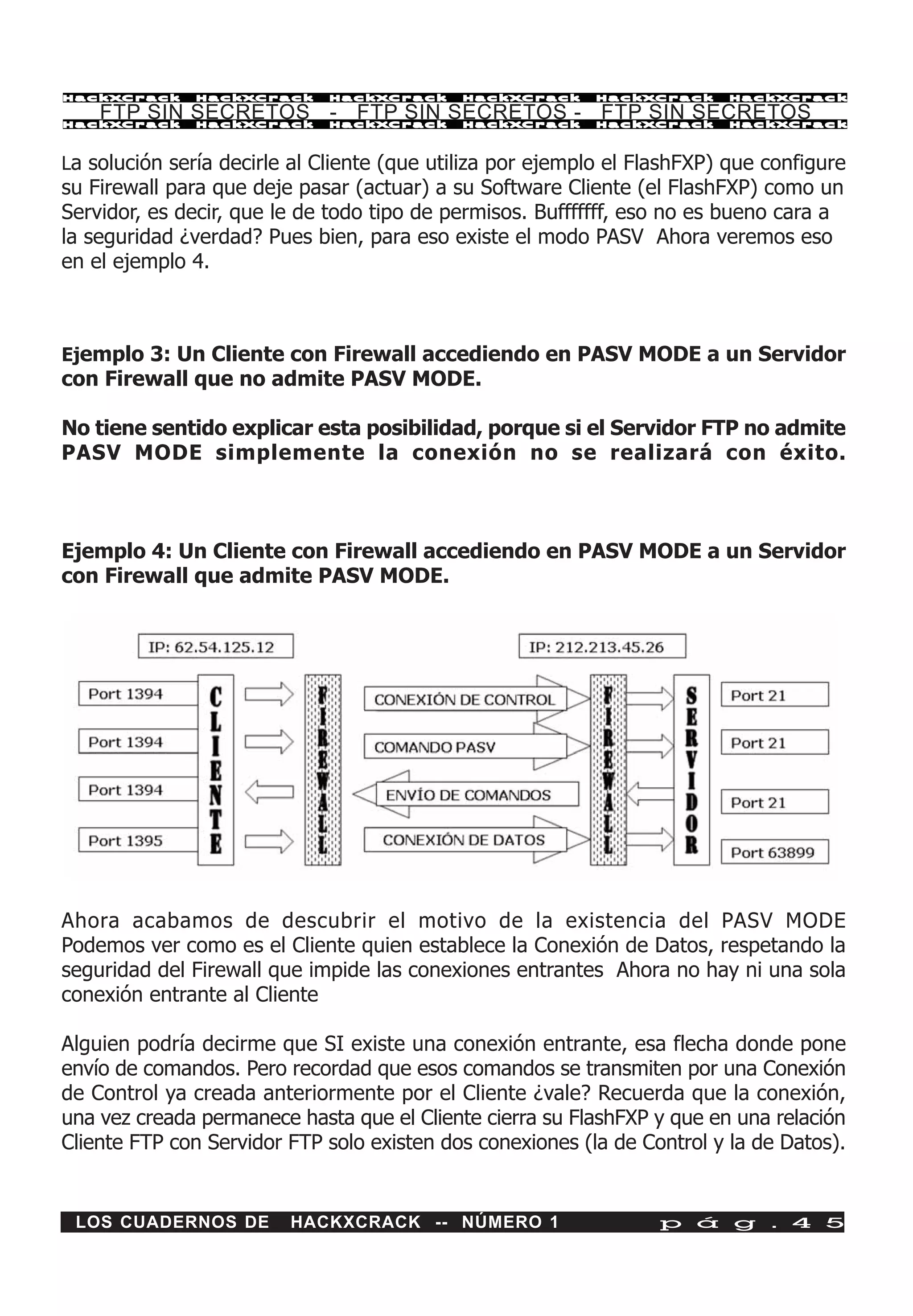 HackXCrack     HackXCrack     HackXCrack     HackXCrack     HackXCrack    HackXCrac k

    FTP SIN SECRETOS - FTP SIN SECRETOS - FTP SIN SECRETOS
HackXCrack     HackXCrack     HackXCrack     HackXCrack     HackXCrack    HackXCrac k




La solución sería decirle al Cliente (que utiliza por ejemplo el FlashFXP) que configure
su Firewall para que deje pasar (actuar) a su Software Cliente (el FlashFXP) como un
Servidor, es decir, que le de todo tipo de permisos. Bufffffff, eso no es bueno cara a
la seguridad ¿verdad? Pues bien, para eso existe el modo PASV Ahora veremos eso
en el ejemplo 4.



Ejemplo 3: Un Cliente con Firewall accediendo en PASV MODE a un Servidor
con Firewall que no admite PASV MODE.

No tiene sentido explicar esta posibilidad, porque si el Servidor FTP no admite
PASV MODE simplemente la conexión no se realizará con éxito.



Ejemplo 4: Un Cliente con Firewall accediendo en PASV MODE a un Servidor
con Firewall que admite PASV MODE.




Ahora acabamos de descubrir el motivo de la existencia del PASV MODE
Podemos ver como es el Cliente quien establece la Conexión de Datos, respetando la
seguridad del Firewall que impide las conexiones entrantes Ahora no hay ni una sola
conexión entrante al Cliente

Alguien podría decirme que SI existe una conexión entrante, esa flecha donde pone
envío de comandos. Pero recordad que esos comandos se transmiten por una Conexión
de Control ya creada anteriormente por el Cliente ¿vale? Recuerda que la conexión,
una vez creada permanece hasta que el Cliente cierra su FlashFXP y que en una relación
Cliente FTP con Servidor FTP solo existen dos conexiones (la de Control y la de Datos).


 LOS CUADERNOS DE        HACKXCRACK -- NÚMERO 1                    p á g . 4 5
 