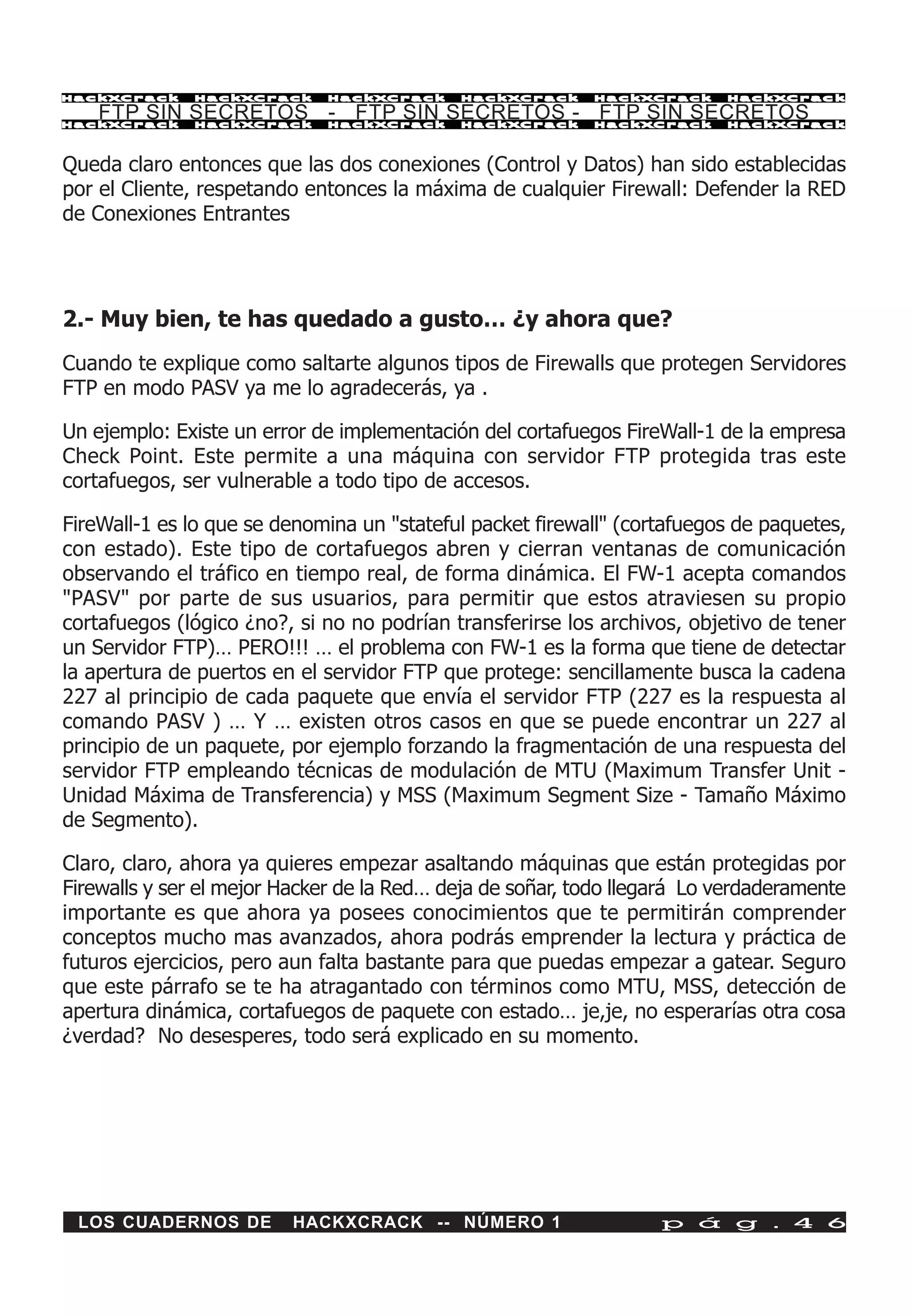 HackXCrack    HackXCrack     HackXCrack     HackXCrack     HackXCrack     HackXCrac k

    FTP SIN SECRETOS - FTP SIN SECRETOS - FTP SIN SECRETOS
HackXCrack    HackXCrack     HackXCrack     HackXCrack     HackXCrack     HackXCrac k




Queda claro entonces que las dos conexiones (Control y Datos) han sido establecidas
por el Cliente, respetando entonces la máxima de cualquier Firewall: Defender la RED
de Conexiones Entrantes




2.- Muy bien, te has quedado a gusto… ¿y ahora que?
Cuando te explique como saltarte algunos tipos de Firewalls que protegen Servidores
FTP en modo PASV ya me lo agradecerás, ya .

Un ejemplo: Existe un error de implementación del cortafuegos FireWall-1 de la empresa
Check Point. Este permite a una máquina con servidor FTP protegida tras este
cortafuegos, ser vulnerable a todo tipo de accesos.

FireWall-1 es lo que se denomina un "stateful packet firewall" (cortafuegos de paquetes,
con estado). Este tipo de cortafuegos abren y cierran ventanas de comunicación
observando el tráfico en tiempo real, de forma dinámica. El FW-1 acepta comandos
"PASV" por parte de sus usuarios, para permitir que estos atraviesen su propio
cortafuegos (lógico ¿no?, si no no podrían transferirse los archivos, objetivo de tener
un Servidor FTP)… PERO!!! … el problema con FW-1 es la forma que tiene de detectar
la apertura de puertos en el servidor FTP que protege: sencillamente busca la cadena
227 al principio de cada paquete que envía el servidor FTP (227 es la respuesta al
comando PASV ) … Y … existen otros casos en que se puede encontrar un 227 al
principio de un paquete, por ejemplo forzando la fragmentación de una respuesta del
servidor FTP empleando técnicas de modulación de MTU (Maximum Transfer Unit -
Unidad Máxima de Transferencia) y MSS (Maximum Segment Size - Tamaño Máximo
de Segmento).

Claro, claro, ahora ya quieres empezar asaltando máquinas que están protegidas por
Firewalls y ser el mejor Hacker de la Red… deja de soñar, todo llegará Lo verdaderamente
importante es que ahora ya posees conocimientos que te permitirán comprender
conceptos mucho mas avanzados, ahora podrás emprender la lectura y práctica de
futuros ejercicios, pero aun falta bastante para que puedas empezar a gatear. Seguro
que este párrafo se te ha atragantado con términos como MTU, MSS, detección de
apertura dinámica, cortafuegos de paquete con estado… je,je, no esperarías otra cosa
¿verdad? No desesperes, todo será explicado en su momento.




 LOS CUADERNOS DE        HACKXCRACK -- NÚMERO 1                    p á g . 4 6
 
