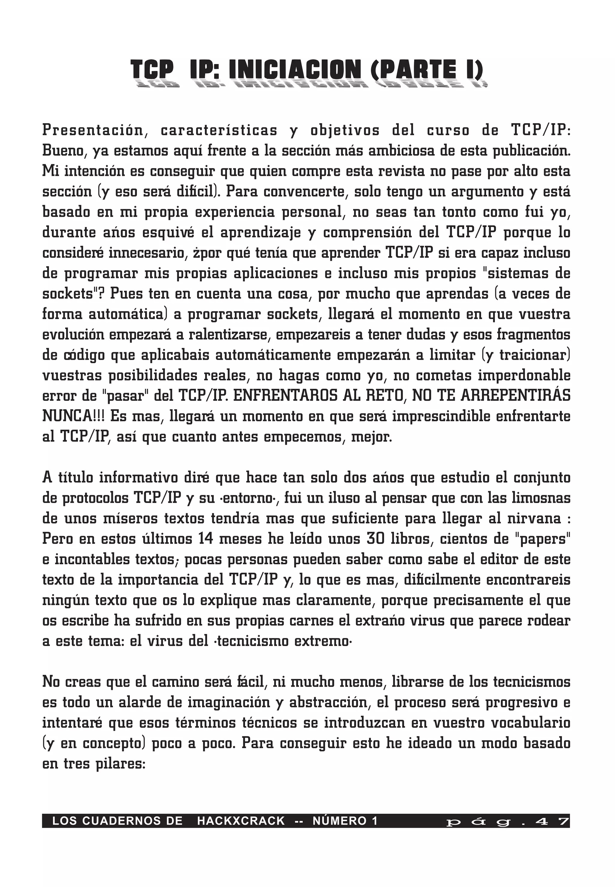 TCP/IP: INICIACION (PARTE I)
Presentación, características y objetivos del curso de TCP/IP:
Bueno, ya estamos aquí frente a la sección más ambiciosa de esta publicación.
Mi intención es conseguir que quien compre esta revista no pase por alto esta
sección (y eso será difícil). Para convencerte, solo tengo un argumento y está
basado en mi propia experiencia personal, no seas tan tonto como fui yo,
durante años esquivé el aprendizaje y comprensión del TCP/IP porque lo
consideré innecesario, ¿por qué tenía que aprender TCP/IP si era capaz incluso
de programar mis propias aplicaciones e incluso mis propios "sistemas de
sockets"? Pues ten en cuenta una cosa, por mucho que aprendas (a veces de
forma automática) a programar sockets, llegará el momento en que vuestra
evolución empezará a ralentizarse, empezareis a tener dudas y esos fragmentos
de código que aplicabais automáticamente empezarán a limitar (y traicionar)
vuestras posibilidades reales, no hagas como yo, no cometas imperdonable
error de "pasar" del TCP/IP. ENFRENTAROS AL RETO, NO TE ARREPENTIRÁS
NUNCA!!! Es mas, llegará un momento en que será imprescindible enfrentarte
al TCP/IP, así que cuanto antes empecemos, mejor.

A título informativo diré que hace tan solo dos años que estudio el conjunto
de protocolos TCP/IP y su ·entorno·, fui un iluso al pensar que con las limosnas
de unos míseros textos tendría mas que suficiente para llegar al nirvana :
Pero en estos últimos 14 meses he leído unos 30 libros, cientos de "papers"
e incontables textos; pocas personas pueden saber como sabe el editor de este
texto de la importancia del TCP/IP y, lo que es mas, difícilmente encontrareis
ningún texto que os lo explique mas claramente, porque precisamente el que
os escribe ha sufrido en sus propias carnes el extraño virus que parece rodear
a este tema: el virus del ·tecnicismo extremo·

No creas que el camino será fácil, ni mucho menos, librarse de los tecnicismos
es todo un alarde de imaginación y abstracción, el proceso será progresivo e
intentaré que esos términos técnicos se introduzcan en vuestro vocabulario
(y en concepto) poco a poco. Para conseguir esto he ideado un modo basado
en tres pilares:


 LOS CUADERNOS DE      HACKXCRACK -- NÚMERO 1                p á g . 4 7
 