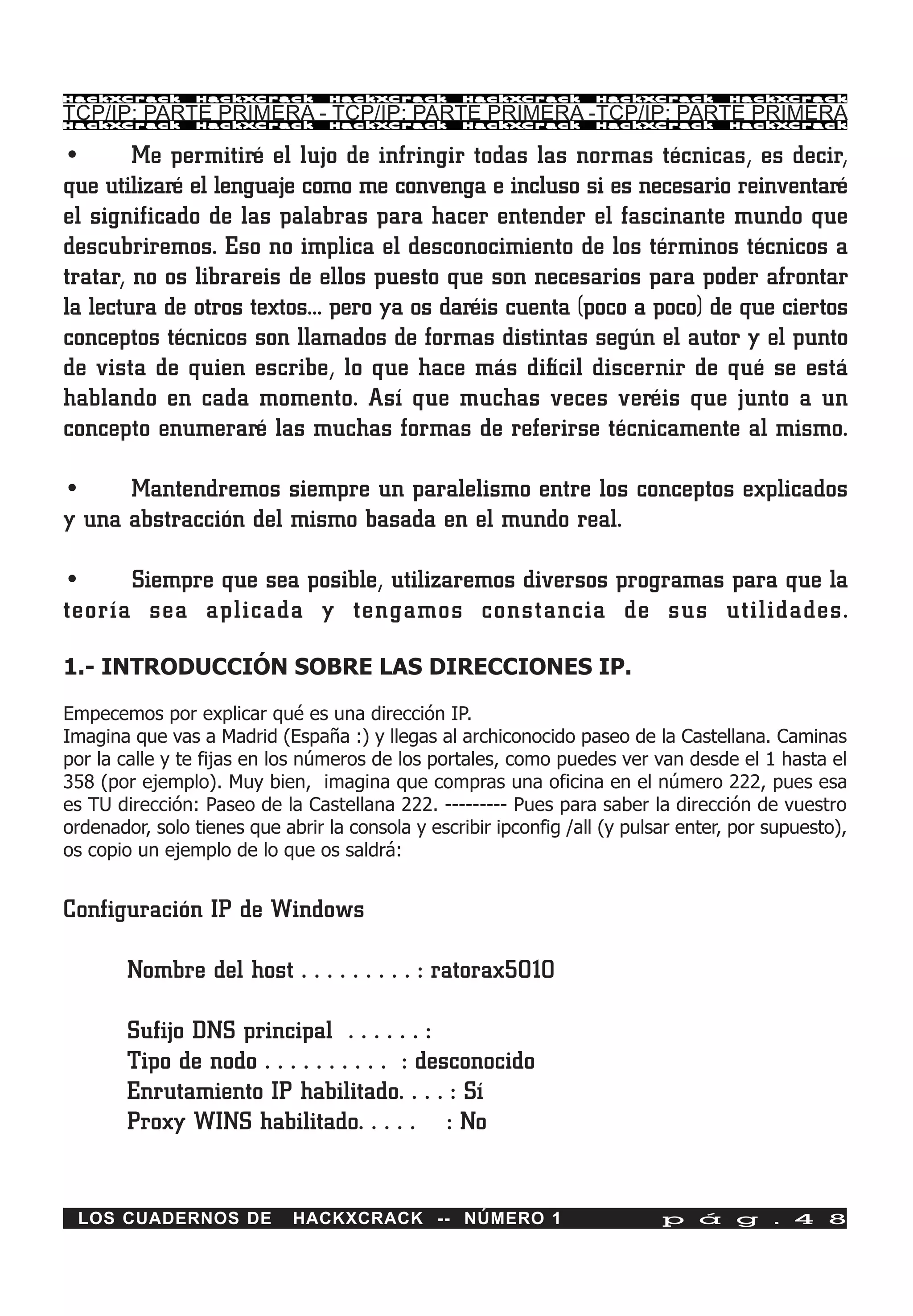 HackXCrack      HackXCrack       HackXCrack       HackXCrack       HackXCrack       HackXCrac k

TCP/IP: PARTE PRIMERA - TCP/IP: PARTE PRIMERA -TCP/IP: PARTE PRIMERA
HackXCrack      HackXCrack       HackXCrack       HackXCrack       HackXCrack       HackXCrac k



•       Me permitiré el lujo de infringir todas las normas técnicas, es decir,
que utilizaré el lenguaje como me convenga e incluso si es necesario reinventaré
el significado de las palabras para hacer entender el fascinante mundo que
descubriremos. Eso no implica el desconocimiento de los términos técnicos a
tratar, no os librareis de ellos puesto que son necesarios para poder afrontar
la lectura de otros textos… pero ya os daréis cuenta (poco a poco) de que ciertos
conceptos técnicos son llamados de formas distintas según el autor y el punto
de vista de quien escribe, lo que hace más difícil discernir de qué se está
hablando en cada momento. Así que muchas veces veréis que junto a un
concepto enumeraré las muchas formas de referirse técnicamente al mismo.

•     Mantendremos siempre un paralelismo entre los conceptos explicados
y una abstracción del mismo basada en el mundo real.

•     Siempre que sea posible, utilizaremos diversos programas para que la
teoría sea aplicada y tengamos constancia de sus utilidades.

1.- INTRODUCCIÓN SOBRE LAS DIRECCIONES IP.

Empecemos por explicar qué es una dirección IP.
Imagina que vas a Madrid (España :) y llegas al archiconocido paseo de la Castellana. Caminas
por la calle y te fijas en los números de los portales, como puedes ver van desde el 1 hasta el
358 (por ejemplo). Muy bien, imagina que compras una oficina en el número 222, pues esa
es TU dirección: Paseo de la Castellana 222. --------- Pues para saber la dirección de vuestro
ordenador, solo tienes que abrir la consola y escribir ipconfig /all (y pulsar enter, por supuesto),
os copio un ejemplo de lo que os saldrá:


Configuración IP de Windows

        Nombre del host . . . . . . . . . : ratorax5010

        Sufijo DNS principal . . . . . . :
        Tipo de nodo . . . . . . . . . . : desconocido
        Enrutamiento IP habilitado. . . . : Sí
        Proxy WINS habilitado. . . . . : No


 LOS CUADERNOS DE            HACKXCRACK -- NÚMERO 1                         p á g . 4 8
 