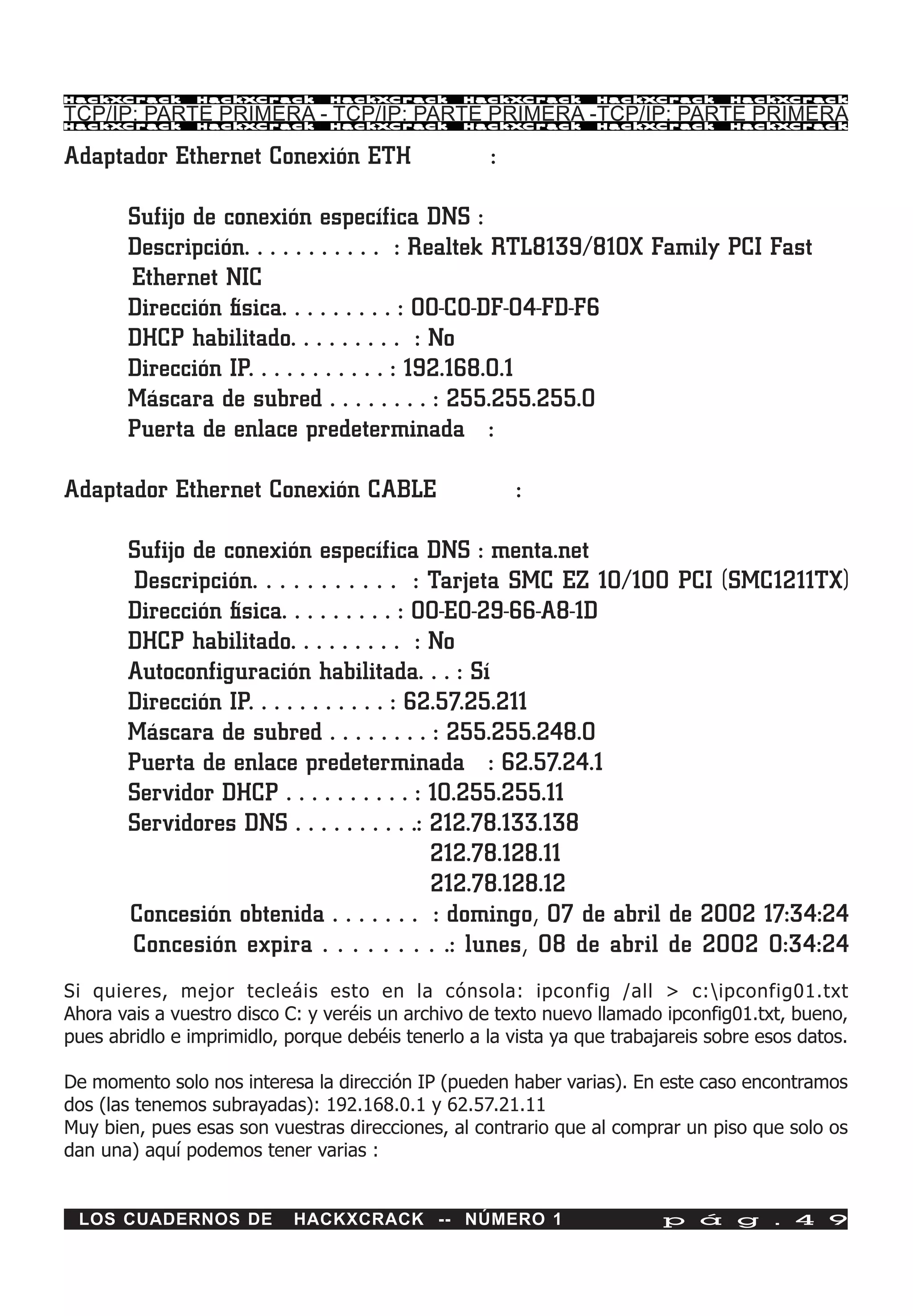 HackXCrack      HackXCrack      HackXCrack      HackXCrack       HackXCrack      HackXCrac k

TCP/IP: PARTE PRIMERA - TCP/IP: PARTE PRIMERA -TCP/IP: PARTE PRIMERA
HackXCrack      HackXCrack      HackXCrack      HackXCrack       HackXCrack      HackXCrac k



Adaptador Ethernet Conexión ETH                     :

       Sufijo de conexión específica DNS :
       Descripción. . . . . . . . . . . : Realtek RTL8139/810X Family PCI Fast
       Ethernet NIC
       Dirección física. . . . . . . . . : 00-C0-DF-04-FD-F6
       DHCP habilitado. . . . . . . . . : No
       Dirección IP. . . . . . . . . . . : 192.168.0.1
       Máscara de subred . . . . . . . . : 255.255.255.0
       Puerta de enlace predeterminada :

Adaptador Ethernet Conexión CABLE                       :

       Sufijo de conexión específica DNS : menta.net
       Descripción. . . . . . . . . . . : Tarjeta SMC EZ 10/100 PCI (SMC1211TX)
       Dirección física. . . . . . . . . : 00-E0-29-66-A8-1D
       DHCP habilitado. . . . . . . . . : No
       Autoconfiguración habilitada. . . : Sí
       Dirección IP. . . . . . . . . . . : 62.57.25.211
       Máscara de subred . . . . . . . . : 255.255.248.0
       Puerta de enlace predeterminada : 62.57.24.1
       Servidor DHCP . . . . . . . . . . : 10.255.255.11
       Servidores DNS . . . . . . . . . .: 212.78.133.138
                                             212.78.128.11
                                             212.78.128.12
       Concesión obtenida . . . . . . . : domingo, 07 de abril de 2002 17:34:24
       Concesión expira . . . . . . . . .: lunes, 08 de abril de 2002 0:34:24
Si quieres, mejor tecleáis esto en la cónsola: ipconfig /all > c:ipconfig01.txt
Ahora vais a vuestro disco C: y veréis un archivo de texto nuevo llamado ipconfig01.txt, bueno,
pues abridlo e imprimidlo, porque debéis tenerlo a la vista ya que trabajareis sobre esos datos.

De momento solo nos interesa la dirección IP (pueden haber varias). En este caso encontramos
dos (las tenemos subrayadas): 192.168.0.1 y 62.57.21.11
Muy bien, pues esas son vuestras direcciones, al contrario que al comprar un piso que solo os
dan una) aquí podemos tener varias :


 LOS CUADERNOS DE           HACKXCRACK -- NÚMERO 1                       p á g . 4 9
 