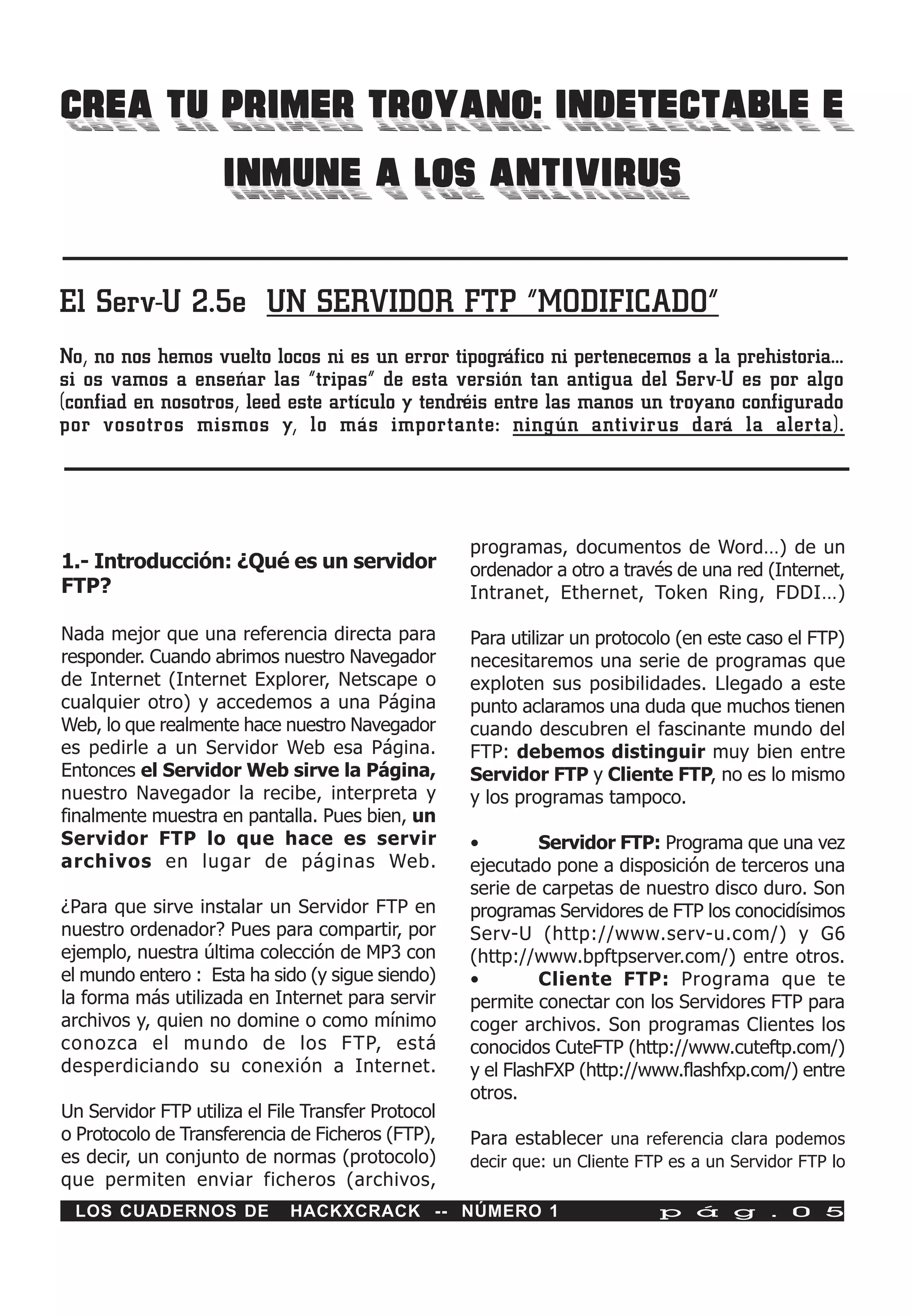CREA TU PRIMER TROYANO: INDETECTABLE E
        INMUNE A LOS ANTIVIRUS

El Serv-U 2.5e UN SERVIDOR FTP “MODIFICADO”
No, no nos hemos vuelto locos ni es un error tipográfico ni pertenecemos a la prehistoria…
si os vamos a enseñar las “tripas” de esta versión tan antigua del Serv-U es por algo
(confiad en nosotros, leed este artículo y tendréis entre las manos un troyano configurado
por vosotros mismos y, lo más importante: ningún antivirus dará la alerta).




                                                    programas, documentos de Word…) de un
1.- Introducción: ¿Qué es un servidor               ordenador a otro a través de una red (Internet,
FTP?                                                Intranet, Ethernet, Token Ring, FDDI…)

Nada mejor que una referencia directa para          Para utilizar un protocolo (en este caso el FTP)
responder. Cuando abrimos nuestro Navegador         necesitaremos una serie de programas que
de Internet (Internet Explorer, Netscape o          exploten sus posibilidades. Llegado a este
cualquier otro) y accedemos a una Página            punto aclaramos una duda que muchos tienen
Web, lo que realmente hace nuestro Navegador        cuando descubren el fascinante mundo del
es pedirle a un Servidor Web esa Página.            FTP: debemos distinguir muy bien entre
Entonces el Servidor Web sirve la Página,           Servidor FTP y Cliente FTP, no es lo mismo
nuestro Navegador la recibe, interpreta y           y los programas tampoco.
finalmente muestra en pantalla. Pues bien, un
Servidor FTP lo que hace es servir                  •        Servidor FTP: Programa que una vez
archivos en lugar de páginas Web.                   ejecutado pone a disposición de terceros una
                                                    serie de carpetas de nuestro disco duro. Son
¿Para que sirve instalar un Servidor FTP en         programas Servidores de FTP los conocidísimos
nuestro ordenador? Pues para compartir, por         Serv-U (http://www.serv-u.com/) y G6
ejemplo, nuestra última colección de MP3 con        (http://www.bpftpserver.com/) entre otros.
el mundo entero : Esta ha sido (y sigue siendo)     •        Cliente FTP: Programa que te
la forma más utilizada en Internet para servir      permite conectar con los Servidores FTP para
archivos y, quien no domine o como mínimo           coger archivos. Son programas Clientes los
conozca el mundo de los FTP, está                   conocidos CuteFTP (http://www.cuteftp.com/)
desperdiciando su conexión a Internet.              y el FlashFXP (http://www.flashfxp.com/) entre
                                                    otros.
Un Servidor FTP utiliza el File Transfer Protocol
o Protocolo de Transferencia de Ficheros (FTP),     Para establecer una referencia clara podemos
es decir, un conjunto de normas (protocolo)         decir que: un Cliente FTP es a un Servidor FTP lo
que permiten enviar ficheros (archivos,
 LOS CUADERNOS DE            HACKXCRACK -- NÚMERO 1                         p á g . 0 5
 
