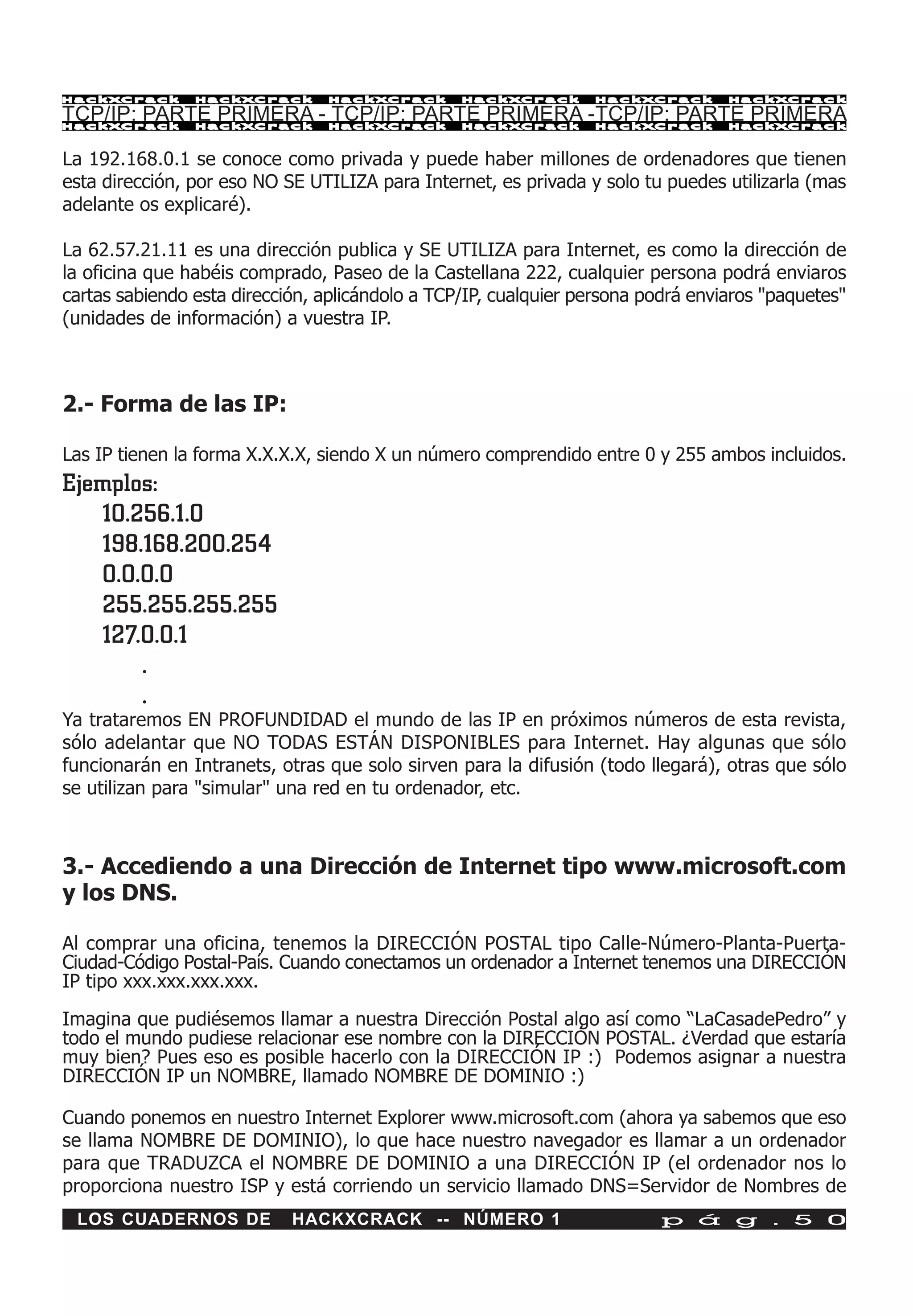 HackXCrack      HackXCrack      HackXCrack       HackXCrack      HackXCrack       HackXCrac k

TCP/IP: PARTE PRIMERA - TCP/IP: PARTE PRIMERA -TCP/IP: PARTE PRIMERA
HackXCrack      HackXCrack      HackXCrack       HackXCrack      HackXCrack       HackXCrac k



La 192.168.0.1 se conoce como privada y puede haber millones de ordenadores que tienen
esta dirección, por eso NO SE UTILIZA para Internet, es privada y solo tu puedes utilizarla (mas
adelante os explicaré).

La 62.57.21.11 es una dirección publica y SE UTILIZA para Internet, es como la dirección de
la oficina que habéis comprado, Paseo de la Castellana 222, cualquier persona podrá enviaros
cartas sabiendo esta dirección, aplicándolo a TCP/IP, cualquier persona podrá enviaros "paquetes"
(unidades de información) a vuestra IP.



2.- Forma de las IP:

Las IP tienen la forma X.X.X.X, siendo X un número comprendido entre 0 y 255 ambos incluidos.
Ejemplos:
   10.256.1.0
   198.168.200.254
   0.0.0.0
   255.255.255.255
   127.0.0.1
       .
       .
Ya trataremos EN PROFUNDIDAD el mundo de las IP en próximos números de esta revista,
sólo adelantar que NO TODAS ESTÁN DISPONIBLES para Internet. Hay algunas que sólo
funcionarán en Intranets, otras que solo sirven para la difusión (todo llegará), otras que sólo
se utilizan para "simular" una red en tu ordenador, etc.



3.- Accediendo a una Dirección de Internet tipo www.microsoft.com
y los DNS.

Al comprar una oficina, tenemos la DIRECCIÓN POSTAL tipo Calle-Número-Planta-Puerta-
Ciudad-Código Postal-País. Cuando conectamos un ordenador a Internet tenemos una DIRECCIÓN
IP tipo xxx.xxx.xxx.xxx.

Imagina que pudiésemos llamar a nuestra Dirección Postal algo así como “LaCasadePedro” y
todo el mundo pudiese relacionar ese nombre con la DIRECCIÓN POSTAL. ¿Verdad que estaría
muy bien? Pues eso es posible hacerlo con la DIRECCIÓN IP :) Podemos asignar a nuestra
DIRECCIÓN IP un NOMBRE, llamado NOMBRE DE DOMINIO :)

Cuando ponemos en nuestro Internet Explorer www.microsoft.com (ahora ya sabemos que eso
se llama NOMBRE DE DOMINIO), lo que hace nuestro navegador es llamar a un ordenador
para que TRADUZCA el NOMBRE DE DOMINIO a una DIRECCIÓN IP (el ordenador nos lo
proporciona nuestro ISP y está corriendo un servicio llamado DNS=Servidor de Nombres de
 LOS CUADERNOS DE           HACKXCRACK -- NÚMERO 1                        p á g . 5 0
 