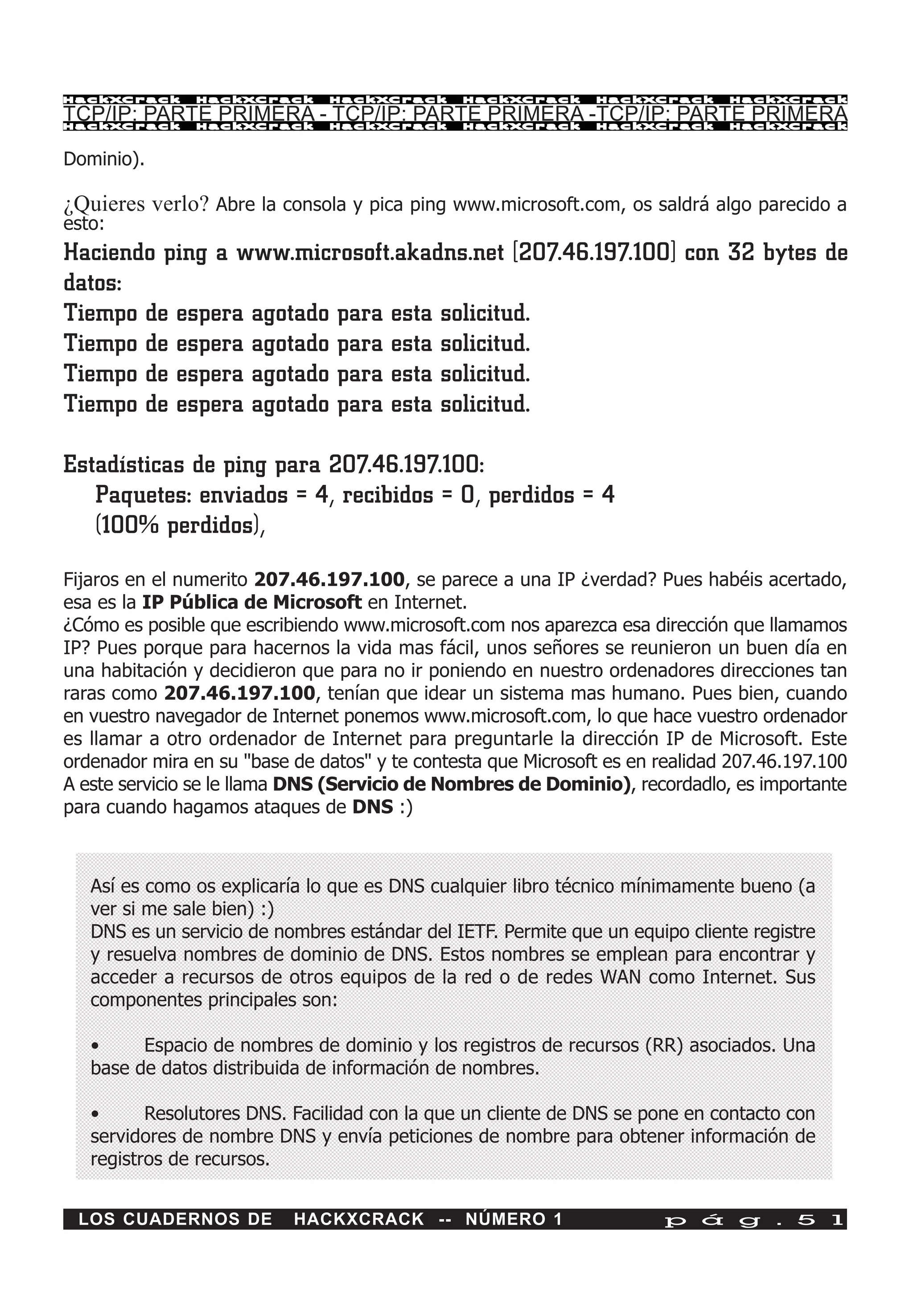 HackXCrack     HackXCrack      HackXCrack      HackXCrack      HackXCrack      HackXCrac k

TCP/IP: PARTE PRIMERA - TCP/IP: PARTE PRIMERA -TCP/IP: PARTE PRIMERA
HackXCrack     HackXCrack      HackXCrack      HackXCrack      HackXCrack      HackXCrac k



Dominio).

¿Quieres verlo? Abre la consola y pica ping www.microsoft.com, os saldrá algo parecido a
esto:
Haciendo ping a www.microsoft.akadns.net [207.46.197.100] con 32 bytes de
datos:
Tiempo de espera agotado para esta solicitud.
Tiempo de espera agotado para esta solicitud.
Tiempo de espera agotado para esta solicitud.
Tiempo de espera agotado para esta solicitud.

Estadísticas de ping para 207.46.197.100:
   Paquetes: enviados = 4, recibidos = 0, perdidos = 4
   (100% perdidos),
Fijaros en el numerito 207.46.197.100, se parece a una IP ¿verdad? Pues habéis acertado,
esa es la IP Pública de Microsoft en Internet.
¿Cómo es posible que escribiendo www.microsoft.com nos aparezca esa dirección que llamamos
IP? Pues porque para hacernos la vida mas fácil, unos señores se reunieron un buen día en
una habitación y decidieron que para no ir poniendo en nuestro ordenadores direcciones tan
raras como 207.46.197.100, tenían que idear un sistema mas humano. Pues bien, cuando
en vuestro navegador de Internet ponemos www.microsoft.com, lo que hace vuestro ordenador
es llamar a otro ordenador de Internet para preguntarle la dirección IP de Microsoft. Este
ordenador mira en su "base de datos" y te contesta que Microsoft es en realidad 207.46.197.100
A este servicio se le llama DNS (Servicio de Nombres de Dominio), recordadlo, es importante
para cuando hagamos ataques de DNS :)



   Así es como os explicaría lo que es DNS cualquier libro técnico mínimamente bueno (a
   ver si me sale bien) :)
   DNS es un servicio de nombres estándar del IETF. Permite que un equipo cliente registre
   y resuelva nombres de dominio de DNS. Estos nombres se emplean para encontrar y
   acceder a recursos de otros equipos de la red o de redes WAN como Internet. Sus
   componentes principales son:

   •     Espacio de nombres de dominio y los registros de recursos (RR) asociados. Una
   base de datos distribuida de información de nombres.

   •      Resolutores DNS. Facilidad con la que un cliente de DNS se pone en contacto con
   servidores de nombre DNS y envía peticiones de nombre para obtener información de
   registros de recursos.


 LOS CUADERNOS DE          HACKXCRACK -- NÚMERO 1                       p á g . 5 1
 