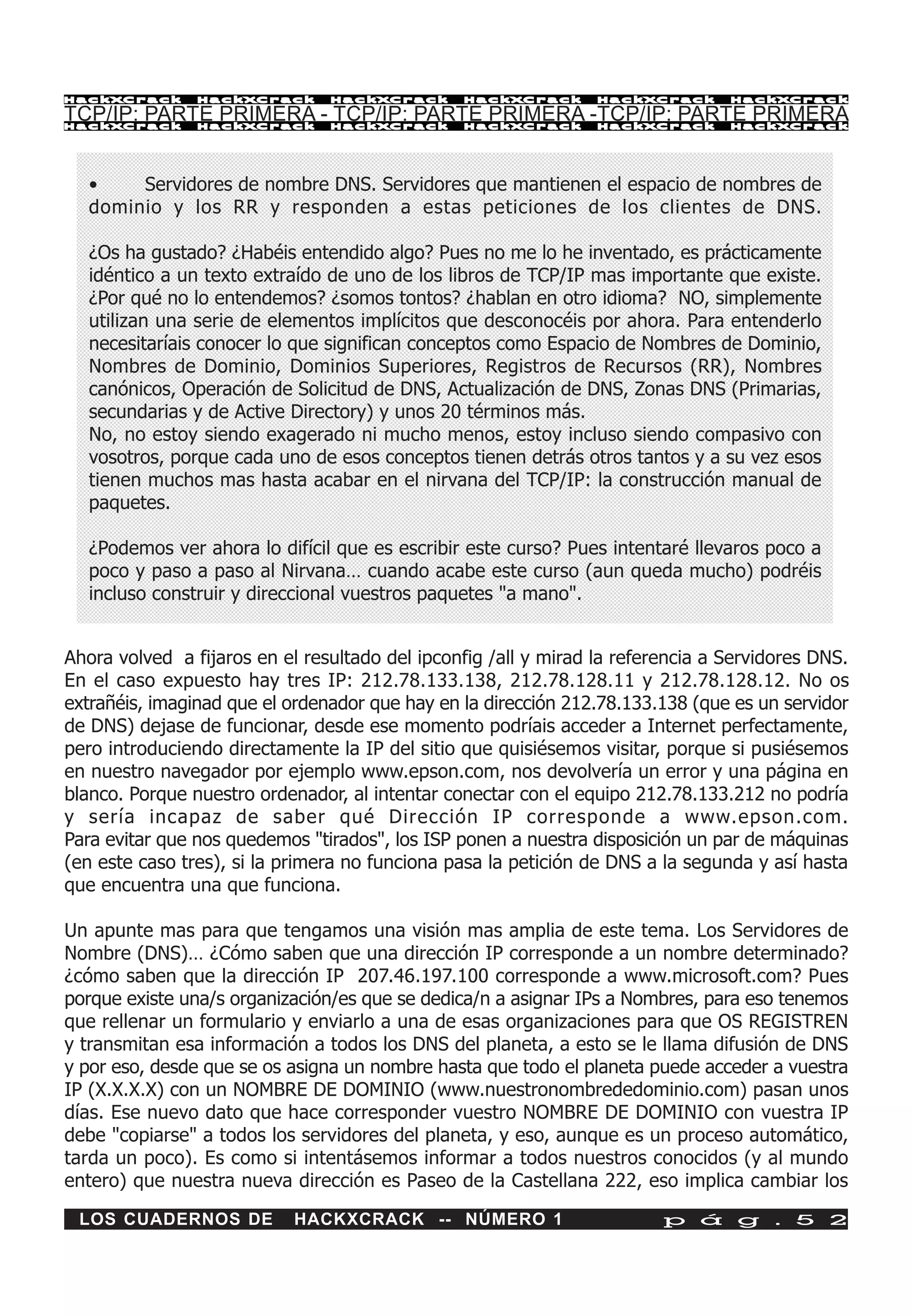 HackXCrack      HackXCrack      HackXCrack      HackXCrack       HackXCrack      HackXCrac k

TCP/IP: PARTE PRIMERA - TCP/IP: PARTE PRIMERA -TCP/IP: PARTE PRIMERA
HackXCrack      HackXCrack      HackXCrack      HackXCrack       HackXCrack      HackXCrac k




  •    Servidores de nombre DNS. Servidores que mantienen el espacio de nombres de
  dominio y los RR y responden a estas peticiones de los clientes de DNS.

  ¿Os ha gustado? ¿Habéis entendido algo? Pues no me lo he inventado, es prácticamente
  idéntico a un texto extraído de uno de los libros de TCP/IP mas importante que existe.
  ¿Por qué no lo entendemos? ¿somos tontos? ¿hablan en otro idioma? NO, simplemente
  utilizan una serie de elementos implícitos que desconocéis por ahora. Para entenderlo
  necesitaríais conocer lo que significan conceptos como Espacio de Nombres de Dominio,
  Nombres de Dominio, Dominios Superiores, Registros de Recursos (RR), Nombres
  canónicos, Operación de Solicitud de DNS, Actualización de DNS, Zonas DNS (Primarias,
  secundarias y de Active Directory) y unos 20 términos más.
  No, no estoy siendo exagerado ni mucho menos, estoy incluso siendo compasivo con
  vosotros, porque cada uno de esos conceptos tienen detrás otros tantos y a su vez esos
  tienen muchos mas hasta acabar en el nirvana del TCP/IP: la construcción manual de
  paquetes.

  ¿Podemos ver ahora lo difícil que es escribir este curso? Pues intentaré llevaros poco a
  poco y paso a paso al Nirvana… cuando acabe este curso (aun queda mucho) podréis
  incluso construir y direccional vuestros paquetes "a mano".


Ahora volved a fijaros en el resultado del ipconfig /all y mirad la referencia a Servidores DNS.
En el caso expuesto hay tres IP: 212.78.133.138, 212.78.128.11 y 212.78.128.12. No os
extrañéis, imaginad que el ordenador que hay en la dirección 212.78.133.138 (que es un servidor
de DNS) dejase de funcionar, desde ese momento podríais acceder a Internet perfectamente,
pero introduciendo directamente la IP del sitio que quisiésemos visitar, porque si pusiésemos
en nuestro navegador por ejemplo www.epson.com, nos devolvería un error y una página en
blanco. Porque nuestro ordenador, al intentar conectar con el equipo 212.78.133.212 no podría
y sería incapaz de saber qué Dirección IP corresponde a www.epson.com.
Para evitar que nos quedemos "tirados", los ISP ponen a nuestra disposición un par de máquinas
(en este caso tres), si la primera no funciona pasa la petición de DNS a la segunda y así hasta
que encuentra una que funciona.

Un apunte mas para que tengamos una visión mas amplia de este tema. Los Servidores de
Nombre (DNS)… ¿Cómo saben que una dirección IP corresponde a un nombre determinado?
¿cómo saben que la dirección IP 207.46.197.100 corresponde a www.microsoft.com? Pues
porque existe una/s organización/es que se dedica/n a asignar IPs a Nombres, para eso tenemos
que rellenar un formulario y enviarlo a una de esas organizaciones para que OS REGISTREN
y transmitan esa información a todos los DNS del planeta, a esto se le llama difusión de DNS
y por eso, desde que se os asigna un nombre hasta que todo el planeta puede acceder a vuestra
IP (X.X.X.X) con un NOMBRE DE DOMINIO (www.nuestronombrededominio.com) pasan unos
días. Ese nuevo dato que hace corresponder vuestro NOMBRE DE DOMINIO con vuestra IP
debe "copiarse" a todos los servidores del planeta, y eso, aunque es un proceso automático,
tarda un poco). Es como si intentásemos informar a todos nuestros conocidos (y al mundo
entero) que nuestra nueva dirección es Paseo de la Castellana 222, eso implica cambiar los

 LOS CUADERNOS DE           HACKXCRACK -- NÚMERO 1                       p á g . 5 2
 