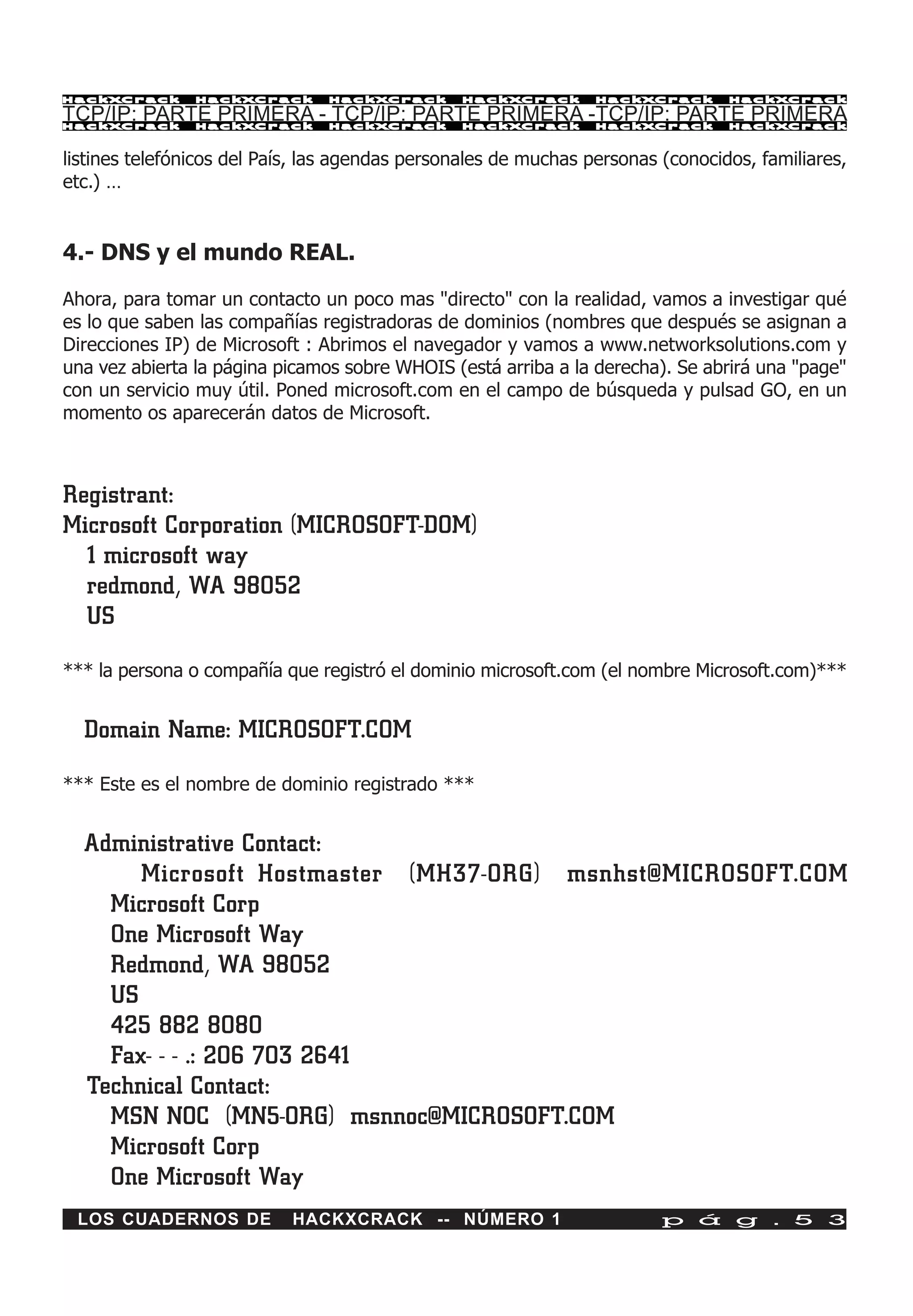 HackXCrack      HackXCrack      HackXCrack      HackXCrack       HackXCrack      HackXCrac k

TCP/IP: PARTE PRIMERA - TCP/IP: PARTE PRIMERA -TCP/IP: PARTE PRIMERA
HackXCrack      HackXCrack      HackXCrack      HackXCrack       HackXCrack      HackXCrac k



listines telefónicos del País, las agendas personales de muchas personas (conocidos, familiares,
etc.) …


4.- DNS y el mundo REAL.

Ahora, para tomar un contacto un poco mas "directo" con la realidad, vamos a investigar qué
es lo que saben las compañías registradoras de dominios (nombres que después se asignan a
Direcciones IP) de Microsoft : Abrimos el navegador y vamos a www.networksolutions.com y
una vez abierta la página picamos sobre WHOIS (está arriba a la derecha). Se abrirá una "page"
con un servicio muy útil. Poned microsoft.com en el campo de búsqueda y pulsad GO, en un
momento os aparecerán datos de Microsoft.



Registrant:
Microsoft Corporation (MICROSOFT-DOM)
  1 microsoft way
  redmond, WA 98052
  US
*** la persona o compañía que registró el dominio microsoft.com (el nombre Microsoft.com)***


  Domain Name: MICROSOFT.COM

*** Este es el nombre de dominio registrado ***


  Administrative Contact:
       Microsoft Hostmaster (MH37-ORG) msnhst@MICROSOFT.COM
    Microsoft Corp
    One Microsoft Way
    Redmond, WA 98052
    US
    425 882 8080
    Fax- - - .: 206 703 2641
  Technical Contact:
    MSN NOC (MN5-ORG) msnnoc@MICROSOFT.COM
    Microsoft Corp
    One Microsoft Way
 LOS CUADERNOS DE           HACKXCRACK -- NÚMERO 1                       p á g . 5 3
 