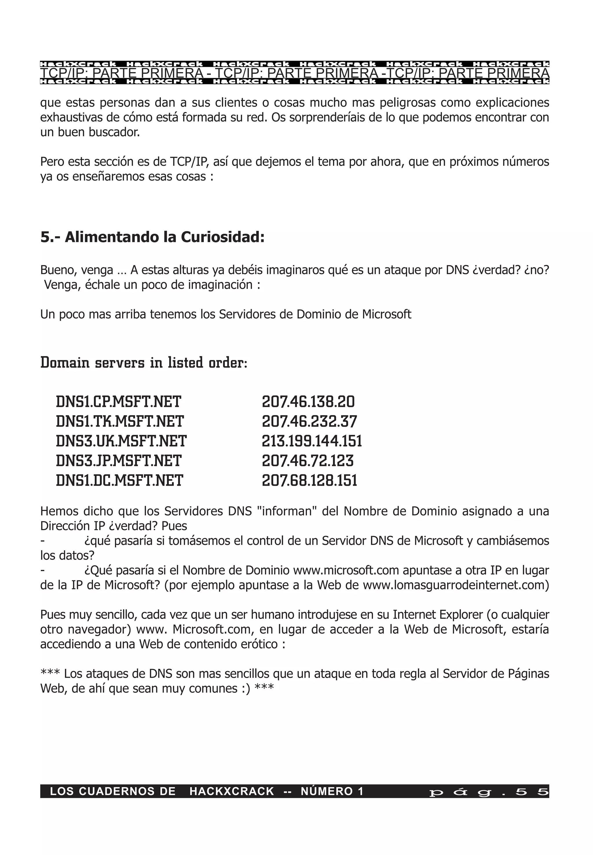HackXCrack     HackXCrack      HackXCrack      HackXCrack      HackXCrack      HackXCrac k

TCP/IP: PARTE PRIMERA - TCP/IP: PARTE PRIMERA -TCP/IP: PARTE PRIMERA
HackXCrack     HackXCrack      HackXCrack      HackXCrack      HackXCrack      HackXCrac k



que estas personas dan a sus clientes o cosas mucho mas peligrosas como explicaciones
exhaustivas de cómo está formada su red. Os sorprenderíais de lo que podemos encontrar con
un buen buscador.

Pero esta sección es de TCP/IP, así que dejemos el tema por ahora, que en próximos números
ya os enseñaremos esas cosas :



5.- Alimentando la Curiosidad:

Bueno, venga … A estas alturas ya debéis imaginaros qué es un ataque por DNS ¿verdad? ¿no?
 Venga, échale un poco de imaginación :

Un poco mas arriba tenemos los Servidores de Dominio de Microsoft



Domain servers in listed order:

  DNS1.CP.MSFT.NET                      207.46.138.20
  DNS1.TK.MSFT.NET                      207.46.232.37
  DNS3.UK.MSFT.NET                      213.199.144.151
  DNS3.JP.MSFT.NET                      207.46.72.123
  DNS1.DC.MSFT.NET                      207.68.128.151
Hemos dicho que los Servidores DNS "informan" del Nombre de Dominio asignado a una
Dirección IP ¿verdad? Pues
-       ¿qué pasaría si tomásemos el control de un Servidor DNS de Microsoft y cambiásemos
los datos?
-       ¿Qué pasaría si el Nombre de Dominio www.microsoft.com apuntase a otra IP en lugar
de la IP de Microsoft? (por ejemplo apuntase a la Web de www.lomasguarrodeinternet.com)

Pues muy sencillo, cada vez que un ser humano introdujese en su Internet Explorer (o cualquier
otro navegador) www. Microsoft.com, en lugar de acceder a la Web de Microsoft, estaría
accediendo a una Web de contenido erótico :

*** Los ataques de DNS son mas sencillos que un ataque en toda regla al Servidor de Páginas
Web, de ahí que sean muy comunes :) ***




 LOS CUADERNOS DE          HACKXCRACK -- NÚMERO 1                      p á g . 5 5
 