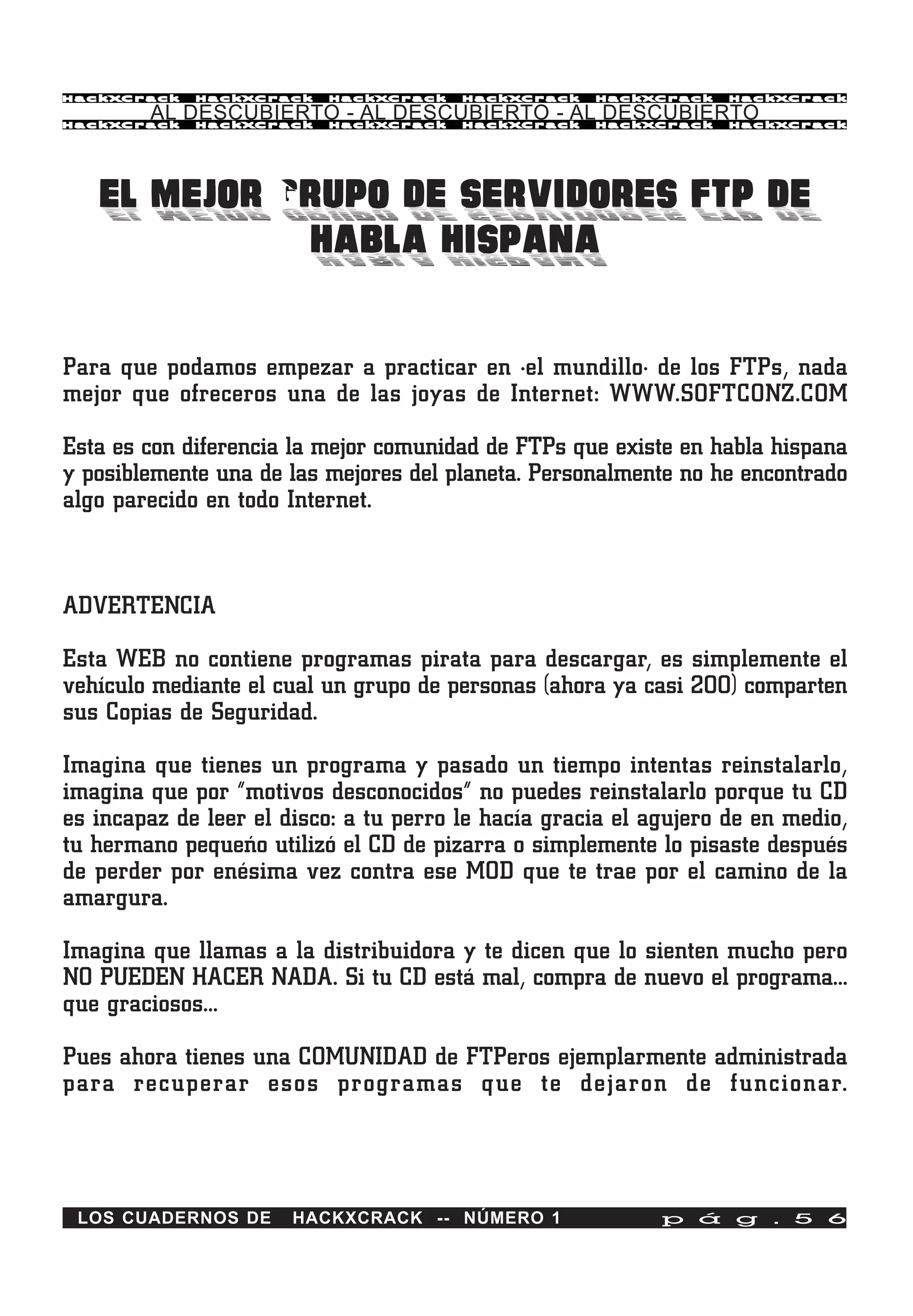 HackXCrack   HackXCrack   HackXCrack    HackXCrack   HackXCrack    HackXCrac k

        AL DESCUBIERTO - AL DESCUBIERTO - AL DESCUBIERTO
HackXCrack   HackXCrack   HackXCrack    HackXCrack   HackXCrack    HackXCrac k




   EL MEJOR GRUPO DE SERVIDORES FTP DE
             HABLA HISPANA

Para que podamos empezar a practicar en ·el mundillo· de los FTPs, nada
mejor que ofreceros una de las joyas de Internet: WWW.SOFTCONZ.COM

Esta es con diferencia la mejor comunidad de FTPs que existe en habla hispana
y posiblemente una de las mejores del planeta. Personalmente no he encontrado
algo parecido en todo Internet.



ADVERTENCIA

Esta WEB no contiene programas pirata para descargar, es simplemente el
vehículo mediante el cual un grupo de personas (ahora ya casi 200) comparten
sus Copias de Seguridad.

Imagina que tienes un programa y pasado un tiempo intentas reinstalarlo,
imagina que por “motivos desconocidos” no puedes reinstalarlo porque tu CD
es incapaz de leer el disco: a tu perro le hacía gracia el agujero de en medio,
tu hermano pequeño utilizó el CD de pizarra o simplemente lo pisaste después
de perder por enésima vez contra ese MOD que te trae por el camino de la
amargura.

Imagina que llamas a la distribuidora y te dicen que lo sienten mucho pero
NO PUEDEN HACER NADA. Si tu CD está mal, compra de nuevo el programa…
que graciosos…

Pues ahora tienes una COMUNIDAD de FTPeros ejemplarmente administrada
para recuperar esos programas que te dejaron de funcionar.




 LOS CUADERNOS DE      HACKXCRACK -- NÚMERO 1               p á g . 5 6
 
