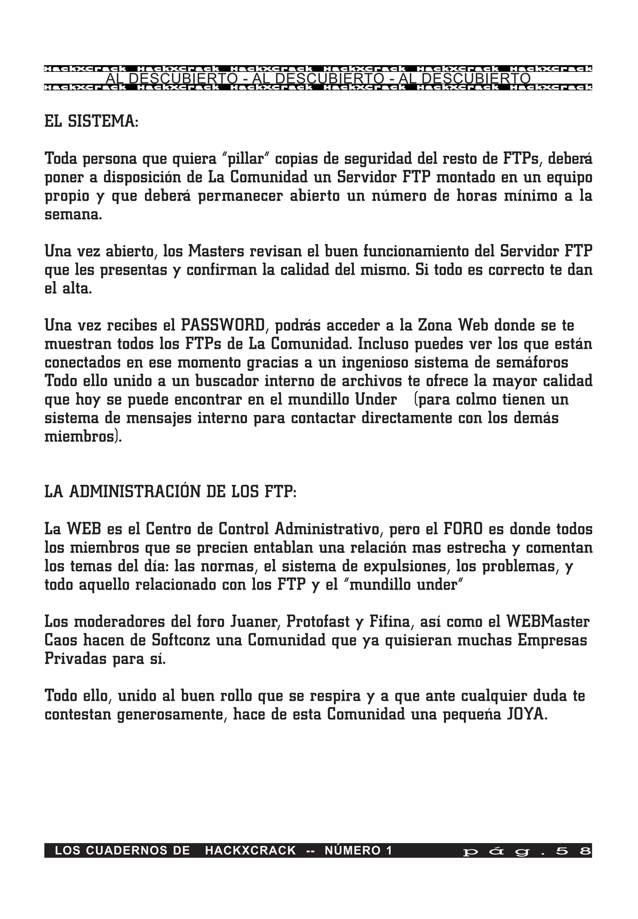 HackXCrack   HackXCrack   HackXCrack   HackXCrack   HackXCrack    HackXCrac k

        AL DESCUBIERTO - AL DESCUBIERTO - AL DESCUBIERTO
HackXCrack   HackXCrack   HackXCrack   HackXCrack   HackXCrack    HackXCrac k




EL SISTEMA:

Toda persona que quiera “pillar” copias de seguridad del resto de FTPs, deberá
poner a disposición de La Comunidad un Servidor FTP montado en un equipo
propio y que deberá permanecer abierto un número de horas mínimo a la
semana.

Una vez abierto, los Masters revisan el buen funcionamiento del Servidor FTP
que les presentas y confirman la calidad del mismo. Si todo es correcto te dan
el alta.

Una vez recibes el PASSWORD, podrás acceder a la Zona Web donde se te
muestran todos los FTPs de La Comunidad. Incluso puedes ver los que están
conectados en ese momento gracias a un ingenioso sistema de semáforos
Todo ello unido a un buscador interno de archivos te ofrece la mayor calidad
que hoy se puede encontrar en el mundillo Under (para colmo tienen un
sistema de mensajes interno para contactar directamente con los demás
miembros).


LA ADMINISTRACIÓN DE LOS FTP:

La WEB es el Centro de Control Administrativo, pero el FORO es donde todos
los miembros que se precien entablan una relación mas estrecha y comentan
los temas del día: las normas, el sistema de expulsiones, los problemas, y
todo aquello relacionado con los FTP y el “mundillo under”

Los moderadores del foro Juaner, Protofast y Fifina, así como el WEBMaster
Caos hacen de Softconz una Comunidad que ya quisieran muchas Empresas
Privadas para sí.

Todo ello, unido al buen rollo que se respira y a que ante cualquier duda te
contestan generosamente, hace de esta Comunidad una pequeña JOYA.




 LOS CUADERNOS DE     HACKXCRACK -- NÚMERO 1               p á g . 5 8
 