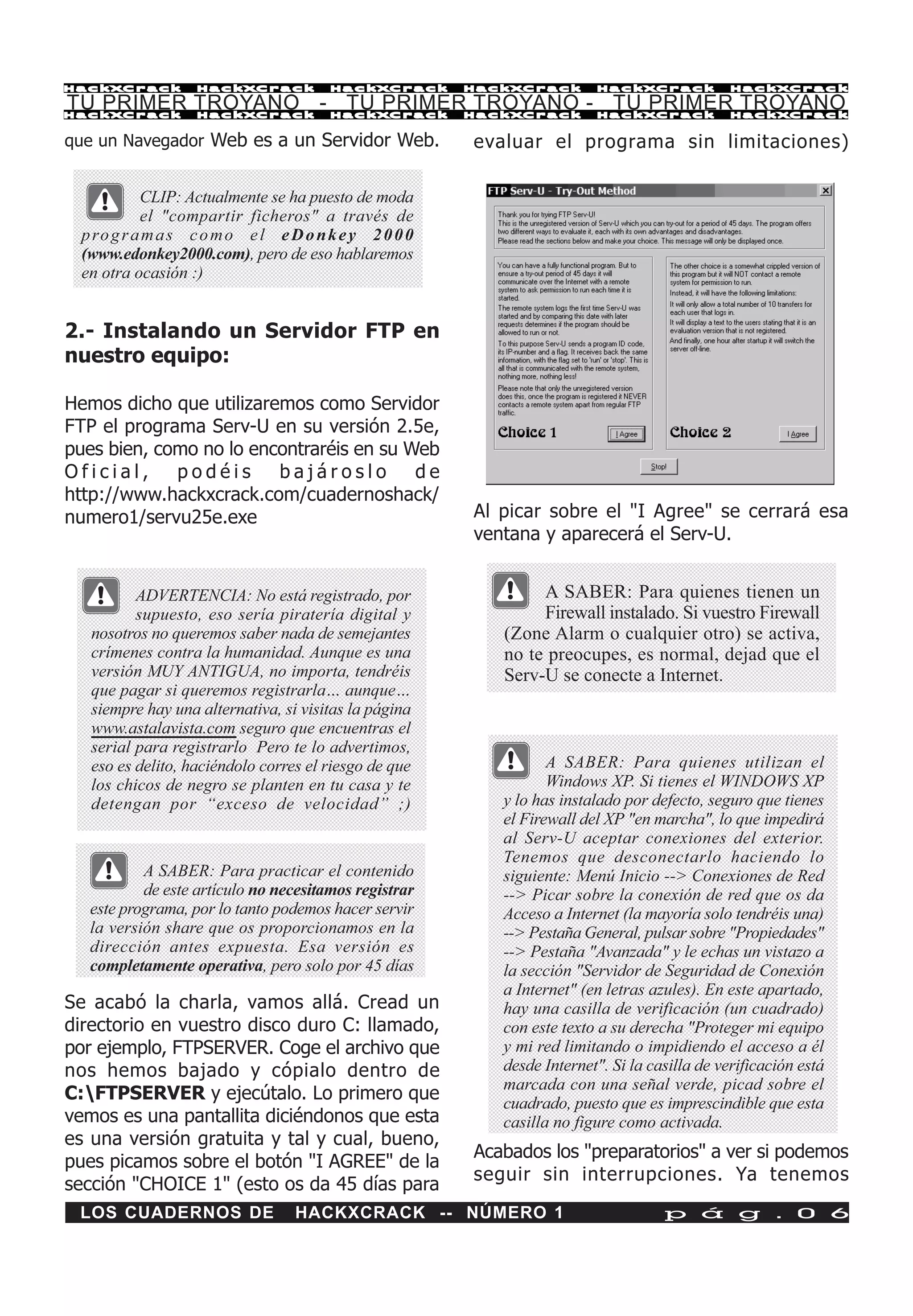 HackXCrack         HackXCrack          HackXCrack      HackXCrack       HackXCrack            HackXCrac k

TU PRIMER TROYANO - TU PRIMER TROYANO - TU PRIMER TROYANO
HackXCrack         HackXCrack          HackXCrack      HackXCrack       HackXCrack            HackXCrac k


que un Navegador Web es a un Servidor Web.             evaluar el programa sin limitaciones)

           CLIP: Actualmente se ha puesto de moda
           el "compartir ficheros" a través de
 p ro g r a m a s c o m o e l e D o n k e y 2 0 0 0
 (www.edonkey2000.com), pero de eso hablaremos
 en otra ocasión :)


2.- Instalando un Servidor FTP en
nuestro equipo:

Hemos dicho que utilizaremos como Servidor
FTP el programa Serv-U en su versión 2.5e,
pues bien, como no lo encontraréis en su Web
Oficial,     podéis      bajároslo        de
http://www.hackxcrack.com/cuadernoshack/
numero1/servu25e.exe                                   Al picar sobre el "I Agree" se cerrará esa
                                                       ventana y aparecerá el Serv-U.


          ADVERTENCIA: No está registrado, por                 A SABER: Para quienes tienen un
          supuesto, eso sería piratería digital y              Firewall instalado. Si vuestro Firewall
   nosotros no queremos saber nada de semejantes          (Zone Alarm o cualquier otro) se activa,
   crímenes contra la humanidad. Aunque es una            no te preocupes, es normal, dejad que el
   versión MUY ANTIGUA, no importa, tendréis              Serv-U se conecte a Internet.
   que pagar si queremos registrarla… aunque…
   siempre hay una alternativa, si visitas la página
   www.astalavista.com seguro que encuentras el
   serial para registrarlo Pero te lo advertimos,
   eso es delito, haciéndolo corres el riesgo de que             A SABER: Para quienes utilizan el
   los chicos de negro se planten en tu casa y te                Windows XP. Si tienes el WINDOWS XP
   detengan por “exceso de velocidad” ;)                  y lo has instalado por defecto, seguro que tienes
                                                          el Firewall del XP "en marcha", lo que impedirá
                                                          al Serv-U aceptar conexiones del exterior.
                                                          Tenemos que desconectarlo haciendo lo
          A SABER: Para practicar el contenido            siguiente: Menú Inicio --> Conexiones de Red
          de este artículo no necesitamos registrar       --> Picar sobre la conexión de red que os da
  este programa, por lo tanto podemos hacer servir        Acceso a Internet (la mayoría solo tendréis una)
  la versión share que os proporcionamos en la            --> Pestaña General, pulsar sobre "Propiedades"
  dirección antes expuesta. Esa versión es                --> Pestaña "Avanzada" y le echas un vistazo a
  completamente operativa, pero solo por 45 días          la sección "Servidor de Seguridad de Conexión
                                                          a Internet" (en letras azules). En este apartado,
Se acabó la charla, vamos allá. Cread un                  hay una casilla de verificación (un cuadrado)
directorio en vuestro disco duro C: llamado,              con este texto a su derecha "Proteger mi equipo
por ejemplo, FTPSERVER. Coge el archivo que               y mi red limitando o impidiendo el acceso a él
nos hemos bajado y cópialo dentro de                      desde Internet". Si la casilla de verificación está
                                                          marcada con una señal verde, picad sobre el
C:FTPSERVER y ejecútalo. Lo primero que                  cuadrado, puesto que es imprescindible que esta
vemos es una pantallita diciéndonos que esta              casilla no figure como activada.
es una versión gratuita y tal y cual, bueno,
                                                       Acabados los "preparatorios" a ver si podemos
pues picamos sobre el botón "I AGREE" de la
                                                       seguir sin interrupciones. Ya tenemos
sección "CHOICE 1" (esto os da 45 días para
 LOS CUADERNOS DE                 HACKXCRACK -- NÚMERO 1                           p á g . 0 6
 