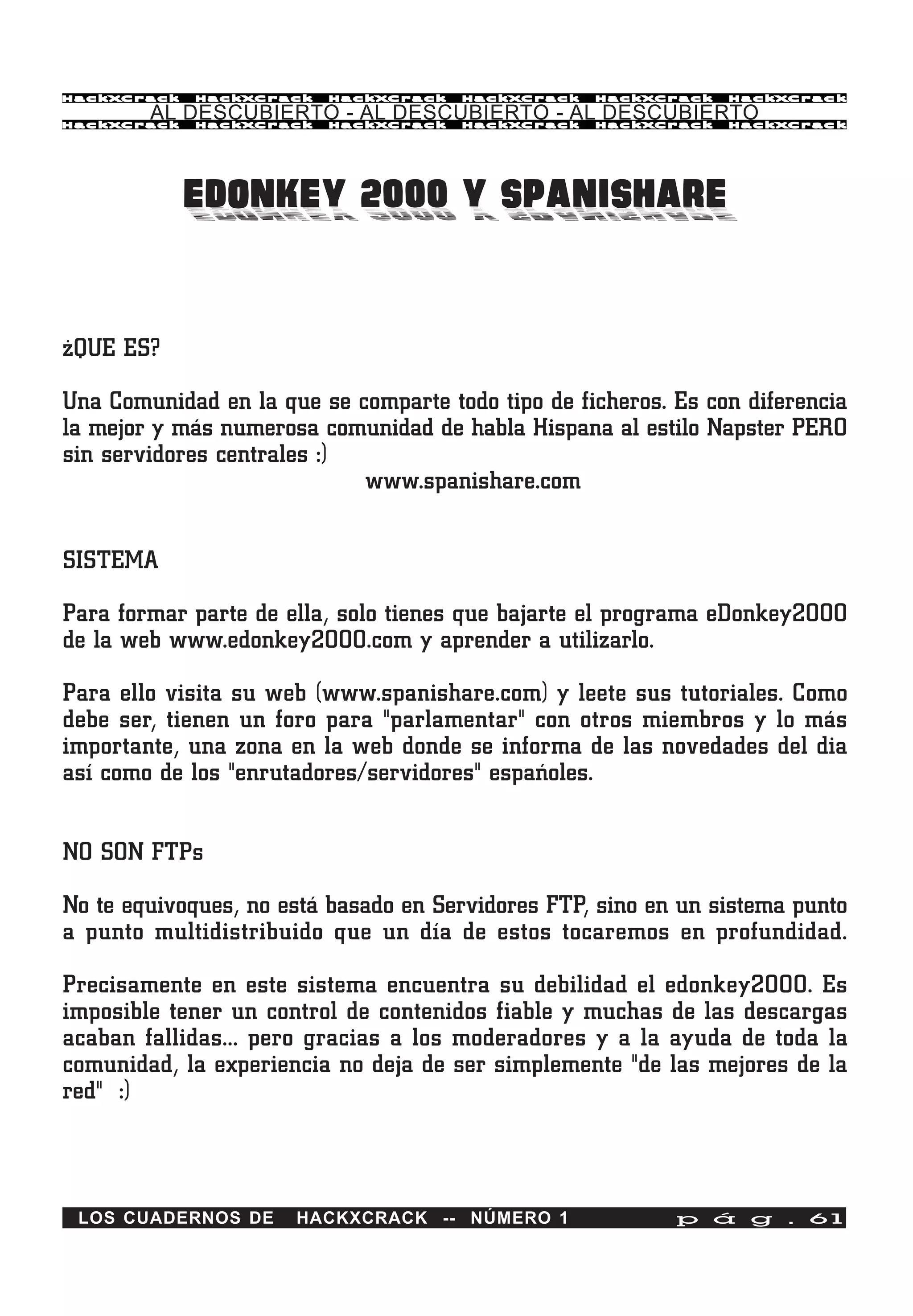 HackXCrack   HackXCrack   HackXCrack   HackXCrack   HackXCrack   HackXCrac k

        AL DESCUBIERTO - AL DESCUBIERTO - AL DESCUBIERTO
HackXCrack   HackXCrack   HackXCrack   HackXCrack   HackXCrack   HackXCrac k




             EDONKEY 2000 Y SPANISHARE


¿QUE ES?

Una Comunidad en la que se comparte todo tipo de ficheros. Es con diferencia
la mejor y más numerosa comunidad de habla Hispana al estilo Napster PERO
sin servidores centrales :)
                            www.spanishare.com


SISTEMA

Para formar parte de ella, solo tienes que bajarte el programa eDonkey2000
de la web www.edonkey2000.com y aprender a utilizarlo.

Para ello visita su web (www.spanishare.com) y leete sus tutoriales. Como
debe ser, tienen un foro para "parlamentar" con otros miembros y lo más
importante, una zona en la web donde se informa de las novedades del dia
así como de los "enrutadores/servidores" españoles.


NO SON FTPs

No te equivoques, no está basado en Servidores FTP, sino en un sistema punto
a punto multidistribuido que un día de estos tocaremos en profundidad.

Precisamente en este sistema encuentra su debilidad el edonkey2000. Es
imposible tener un control de contenidos fiable y muchas de las descargas
acaban fallidas... pero gracias a los moderadores y a la ayuda de toda la
comunidad, la experiencia no deja de ser simplemente "de las mejores de la
red" :)



 LOS CUADERNOS DE     HACKXCRACK -- NÚMERO 1               p á g . 61
 