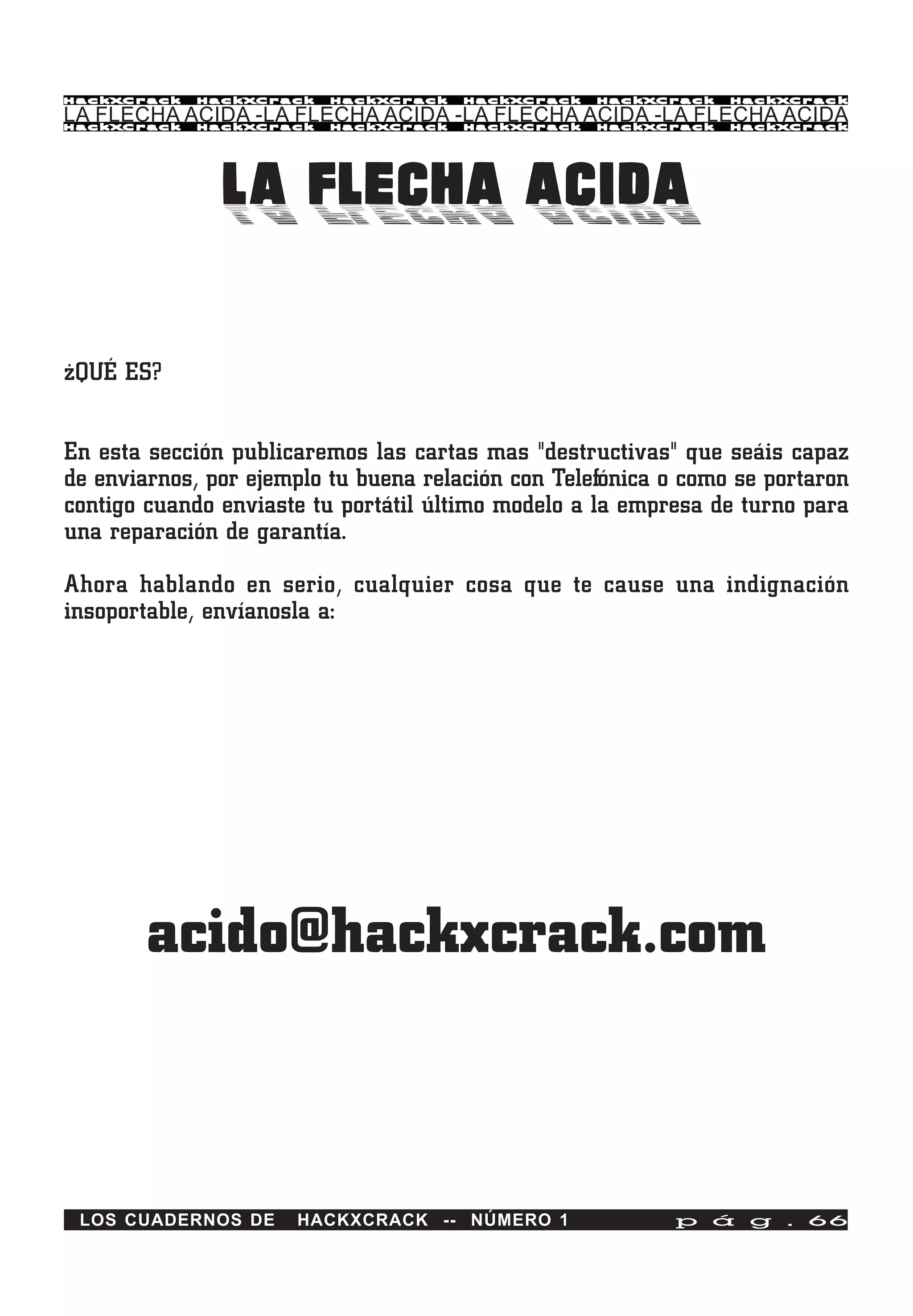 HackXCrack   HackXCrack   HackXCrack   HackXCrack   HackXCrack   HackXCrac k

LA FLECHA ACIDA -LA FLECHA ACIDA -LA FLECHA ACIDA -LA FLECHA ACIDA
HackXCrack   HackXCrack   HackXCrack   HackXCrack   HackXCrack   HackXCrac k




               LA FLECHA ACIDA

¿QUÉ ES?


En esta sección publicaremos las cartas mas "destructivas" que seáis capaz
de enviarnos, por ejemplo tu buena relación con Telefónica o como se portaron
contigo cuando enviaste tu portátil último modelo a la empresa de turno para
una reparación de garantía.

Ahora hablando en serio, cualquier cosa que te cause una indignación
insoportable, envíanosla a:




        acido@hackxcrack.com



 LOS CUADERNOS DE     HACKXCRACK -- NÚMERO 1               p á g . 66
 