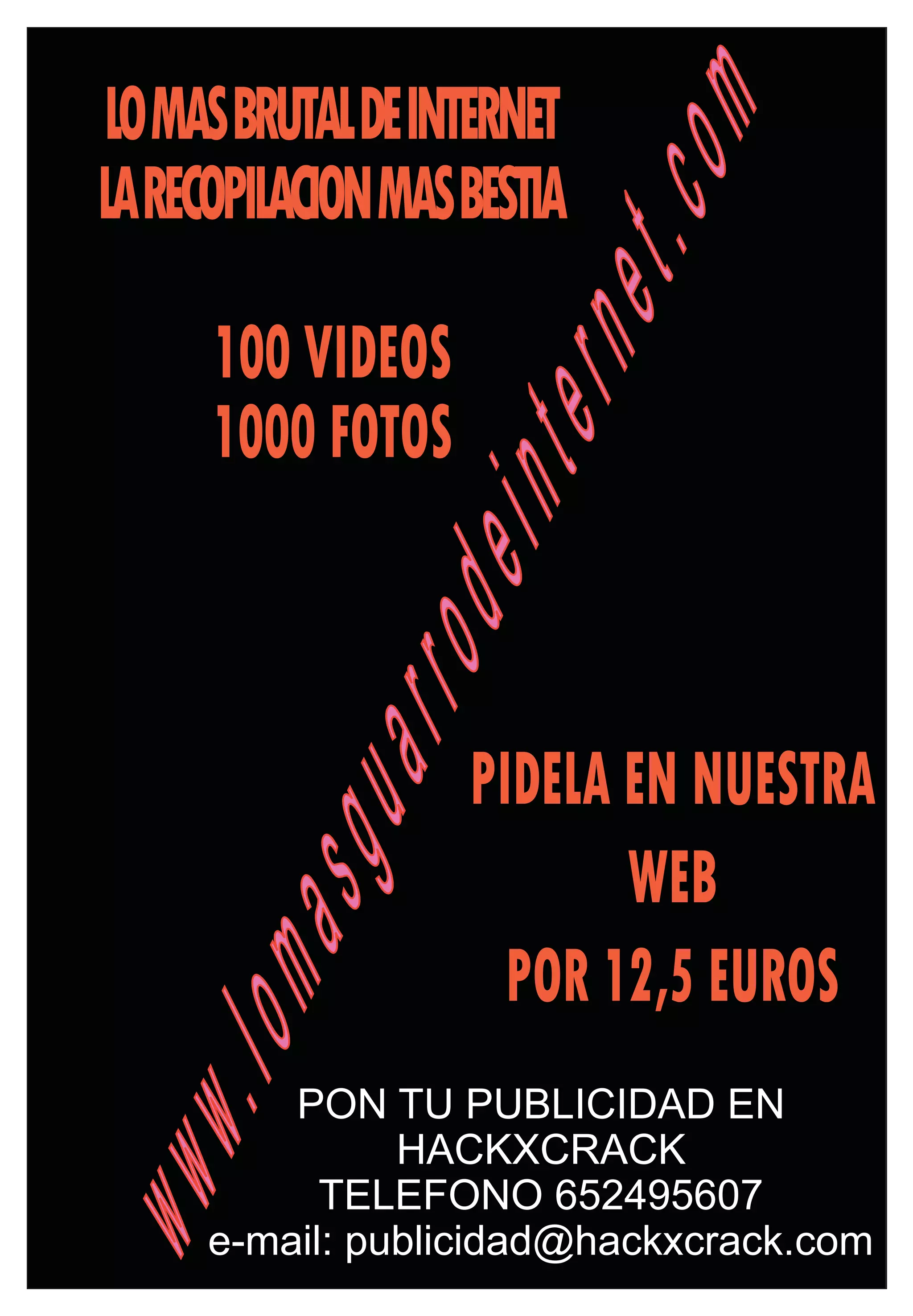 LOMASBRUTALDEINTERNET




                          om
LARECOPILACIONMASBESTIA




                    et.c
     100 VIDEOS

                tern
     1000 FOTOS
            dein
        arro

                  PIDELA EN NUESTRA
    asgu


                         WEB
                    POR 12,5 EUROS
.lom




         PON TU PUBLICIDAD EN
               HACKXCRACK
www




           TELEFONO 652495607
     e-mail: publicidad@hackxcrack.com
 