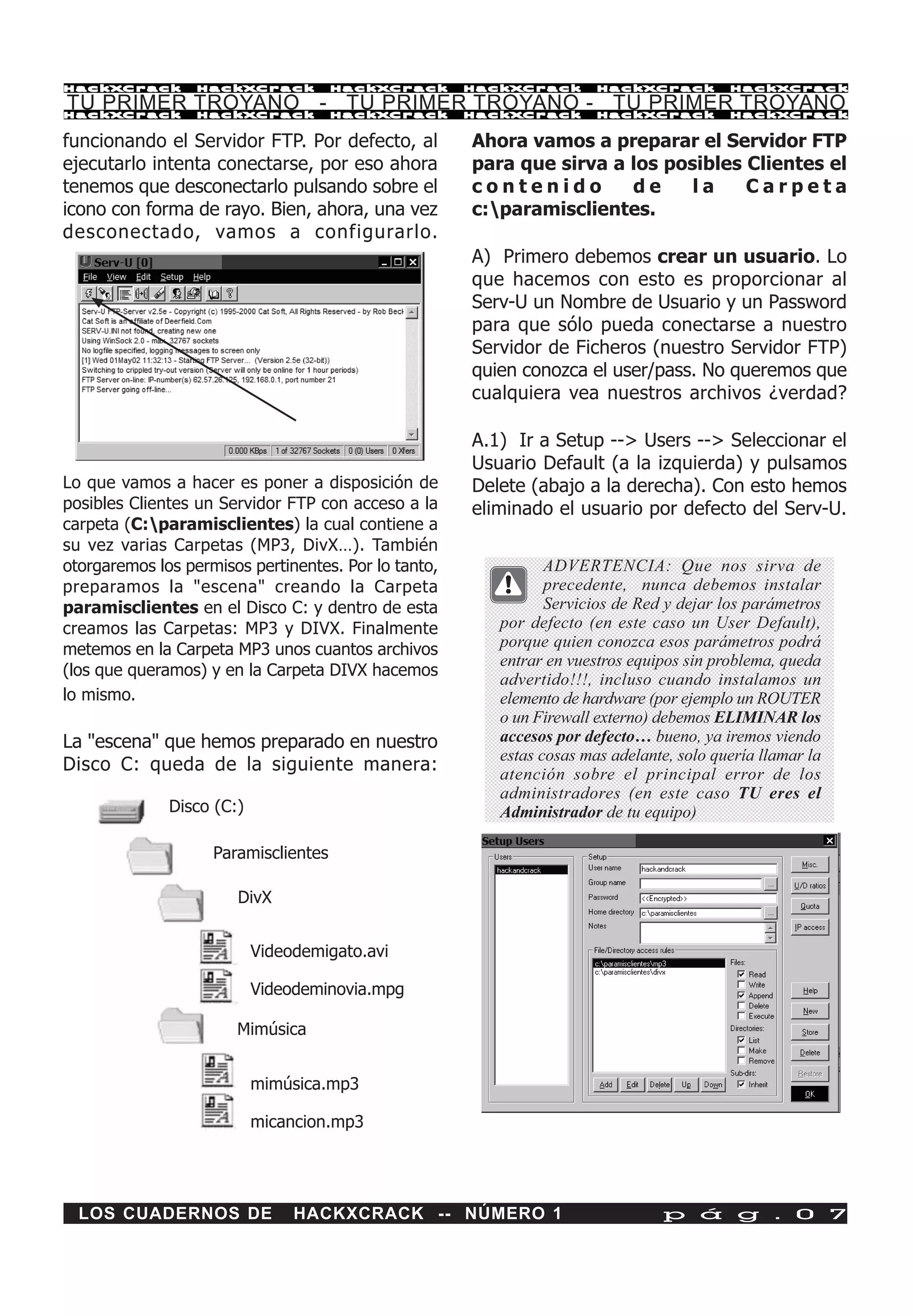 HackXCrack        HackXCrack          HackXCrack      HackXCrack       HackXCrack         HackXCrac k

TU PRIMER TROYANO - TU PRIMER TROYANO - TU PRIMER TROYANO
HackXCrack        HackXCrack          HackXCrack      HackXCrack       HackXCrack         HackXCrac k


funcionando el Servidor FTP. Por defecto, al          Ahora vamos a preparar el Servidor FTP
ejecutarlo intenta conectarse, por eso ahora          para que sirva a los posibles Clientes el
tenemos que desconectarlo pulsando sobre el           contenido        de     la    Carpeta
icono con forma de rayo. Bien, ahora, una vez         c:paramisclientes.
desconectado, vamos a configurarlo.
                                                      A) Primero debemos crear un usuario. Lo
                                                      que hacemos con esto es proporcionar al
                                                      Serv-U un Nombre de Usuario y un Password
                                                      para que sólo pueda conectarse a nuestro
                                                      Servidor de Ficheros (nuestro Servidor FTP)
                                                      quien conozca el user/pass. No queremos que
                                                      cualquiera vea nuestros archivos ¿verdad?

                                                      A.1) Ir a Setup --> Users --> Seleccionar el
                                                      Usuario Default (a la izquierda) y pulsamos
Lo que vamos a hacer es poner a disposición de        Delete (abajo a la derecha). Con esto hemos
posibles Clientes un Servidor FTP con acceso a la     eliminado el usuario por defecto del Serv-U.
carpeta (C:paramisclientes) la cual contiene a
su vez varias Carpetas (MP3, DivX…). También
otorgaremos los permisos pertinentes. Por lo tanto,             ADVERTENCIA: Que nos sirva de
preparamos la "escena" creando la Carpeta                       precedente, nunca debemos instalar
paramisclientes en el Disco C: y dentro de esta                 Servicios de Red y dejar los parámetros
creamos las Carpetas: MP3 y DIVX. Finalmente             por defecto (en este caso un User Default),
metemos en la Carpeta MP3 unos cuantos archivos          porque quien conozca esos parámetros podrá
                                                         entrar en vuestros equipos sin problema, queda
(los que queramos) y en la Carpeta DIVX hacemos
                                                         advertido!!!, incluso cuando instalamos un
lo mismo.                                                elemento de hardware (por ejemplo un ROUTER
                                                         o un Firewall externo) debemos ELIMINAR los
La "escena" que hemos preparado en nuestro               accesos por defecto… bueno, ya iremos viendo
                                                         estas cosas mas adelante, solo quería llamar la
Disco C: queda de la siguiente manera:                   atención sobre el principal error de los
                                                         administradores (en este caso TU eres el
              Disco (C:)                                 Administrador de tu equipo)

                    Paramisclientes

                       DivX


                           Videodemigato.avi

                           Videodeminovia.mpg

                       Mimúsica


                           mimúsica.mp3

                           micancion.mp3




  LOS CUADERNOS DE              HACKXCRACK -- NÚMERO 1                          p á g . 0 7
 