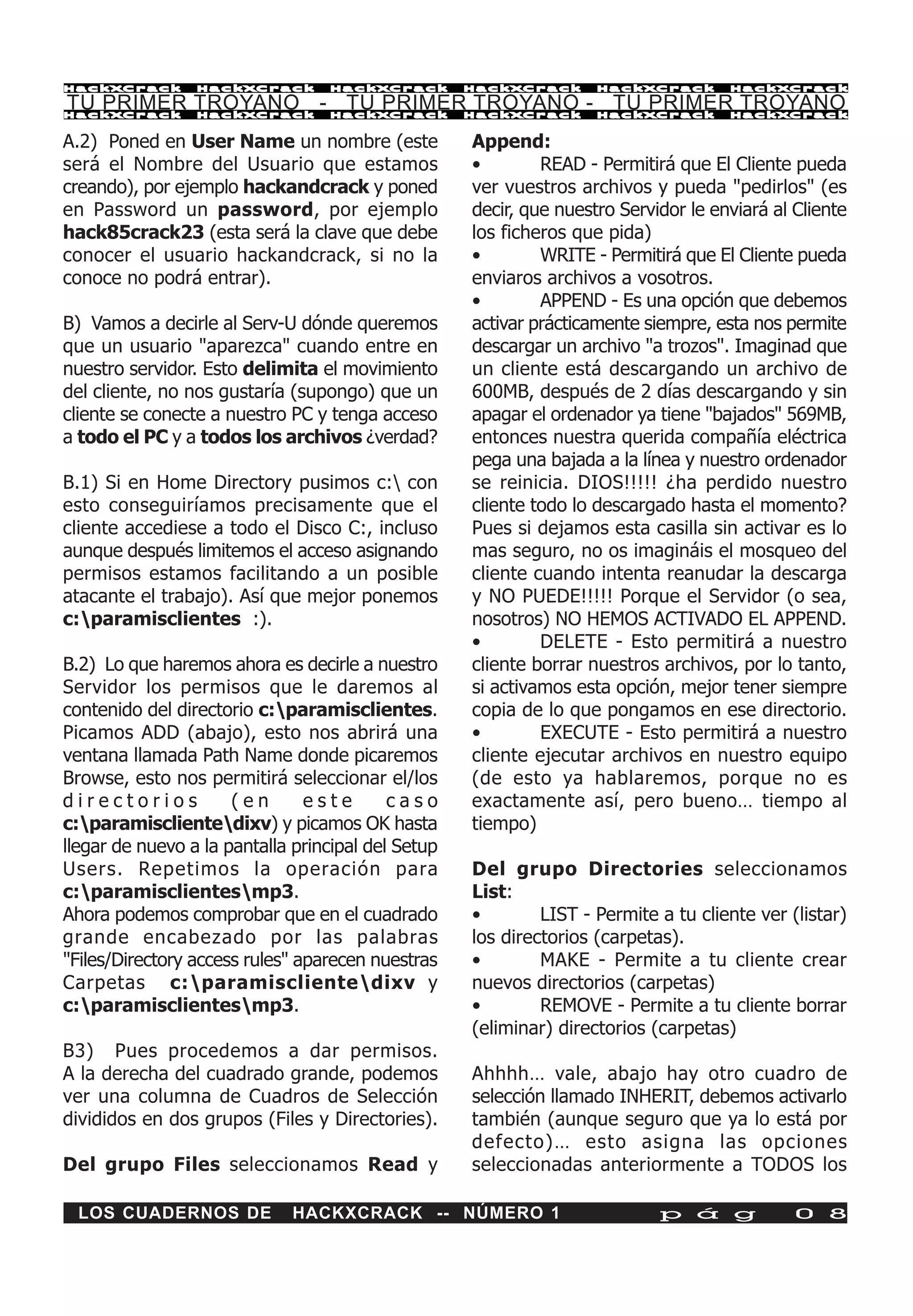 HackXCrack       HackXCrack       HackXCrack        HackXCrack      HackXCrack       HackXCrac k

TU PRIMER TROYANO - TU PRIMER TROYANO - TU PRIMER TROYANO
HackXCrack       HackXCrack       HackXCrack        HackXCrack      HackXCrack       HackXCrac k


A.2) Poned en User Name un nombre (este             Append:
será el Nombre del Usuario que estamos              •        READ - Permitirá que El Cliente pueda
creando), por ejemplo hackandcrack y poned          ver vuestros archivos y pueda "pedirlos" (es
en Password un password, por ejemplo                decir, que nuestro Servidor le enviará al Cliente
hack85crack23 (esta será la clave que debe          los ficheros que pida)
conocer el usuario hackandcrack, si no la           •        WRITE - Permitirá que El Cliente pueda
conoce no podrá entrar).                            enviaros archivos a vosotros.
                                                    •        APPEND - Es una opción que debemos
B) Vamos a decirle al Serv-U dónde queremos         activar prácticamente siempre, esta nos permite
que un usuario "aparezca" cuando entre en           descargar un archivo "a trozos". Imaginad que
nuestro servidor. Esto delimita el movimiento       un cliente está descargando un archivo de
del cliente, no nos gustaría (supongo) que un       600MB, después de 2 días descargando y sin
cliente se conecte a nuestro PC y tenga acceso      apagar el ordenador ya tiene "bajados" 569MB,
a todo el PC y a todos los archivos ¿verdad?        entonces nuestra querida compañía eléctrica
                                                    pega una bajada a la línea y nuestro ordenador
B.1) Si en Home Directory pusimos c: con           se reinicia. DIOS!!!!! ¿ha perdido nuestro
esto conseguiríamos precisamente que el             cliente todo lo descargado hasta el momento?
cliente accediese a todo el Disco C:, incluso       Pues si dejamos esta casilla sin activar es lo
aunque después limitemos el acceso asignando        mas seguro, no os imagináis el mosqueo del
permisos estamos facilitando a un posible           cliente cuando intenta reanudar la descarga
atacante el trabajo). Así que mejor ponemos         y NO PUEDE!!!!! Porque el Servidor (o sea,
c:paramisclientes :).                              nosotros) NO HEMOS ACTIVADO EL APPEND.
                                                    •        DELETE - Esto permitirá a nuestro
B.2) Lo que haremos ahora es decirle a nuestro      cliente borrar nuestros archivos, por lo tanto,
Servidor los permisos que le daremos al             si activamos esta opción, mejor tener siempre
contenido del directorio c:paramisclientes.        copia de lo que pongamos en ese directorio.
Picamos ADD (abajo), esto nos abrirá una            •        EXECUTE - Esto permitirá a nuestro
ventana llamada Path Name donde picaremos           cliente ejecutar archivos en nuestro equipo
Browse, esto nos permitirá seleccionar el/los       (de esto ya hablaremos, porque no es
directorios           (en       este       caso     exactamente así, pero bueno… tiempo al
c:paramisclientedixv) y picamos OK hasta          tiempo)
llegar de nuevo a la pantalla principal del Setup
Users. Repetimos la operación para                  Del grupo Directories seleccionamos
c:paramisclientesmp3.                             List:
Ahora podemos comprobar que en el cuadrado          •        LIST - Permite a tu cliente ver (listar)
grande encabezado por las palabras                  los directorios (carpetas).
"Files/Directory access rules" aparecen nuestras    •        MAKE - Permite a tu cliente crear
Carpetas c:paramisclientedixv y                   nuevos directorios (carpetas)
c:paramisclientesmp3.                             •        REMOVE - Permite a tu cliente borrar
                                                    (eliminar) directorios (carpetas)
B3) Pues procedemos a dar permisos.
A la derecha del cuadrado grande, podemos           Ahhhh… vale, abajo hay otro cuadro de
ver una columna de Cuadros de Selección             selección llamado INHERIT, debemos activarlo
divididos en dos grupos (Files y Directories).      también (aunque seguro que ya lo está por
                                                    defecto)… esto asigna las opciones
Del grupo Files seleccionamos Read y                seleccionadas anteriormente a TODOS los

 LOS CUADERNOS DE             HACKXCRACK -- NÚMERO 1                        p á g             0 8
 