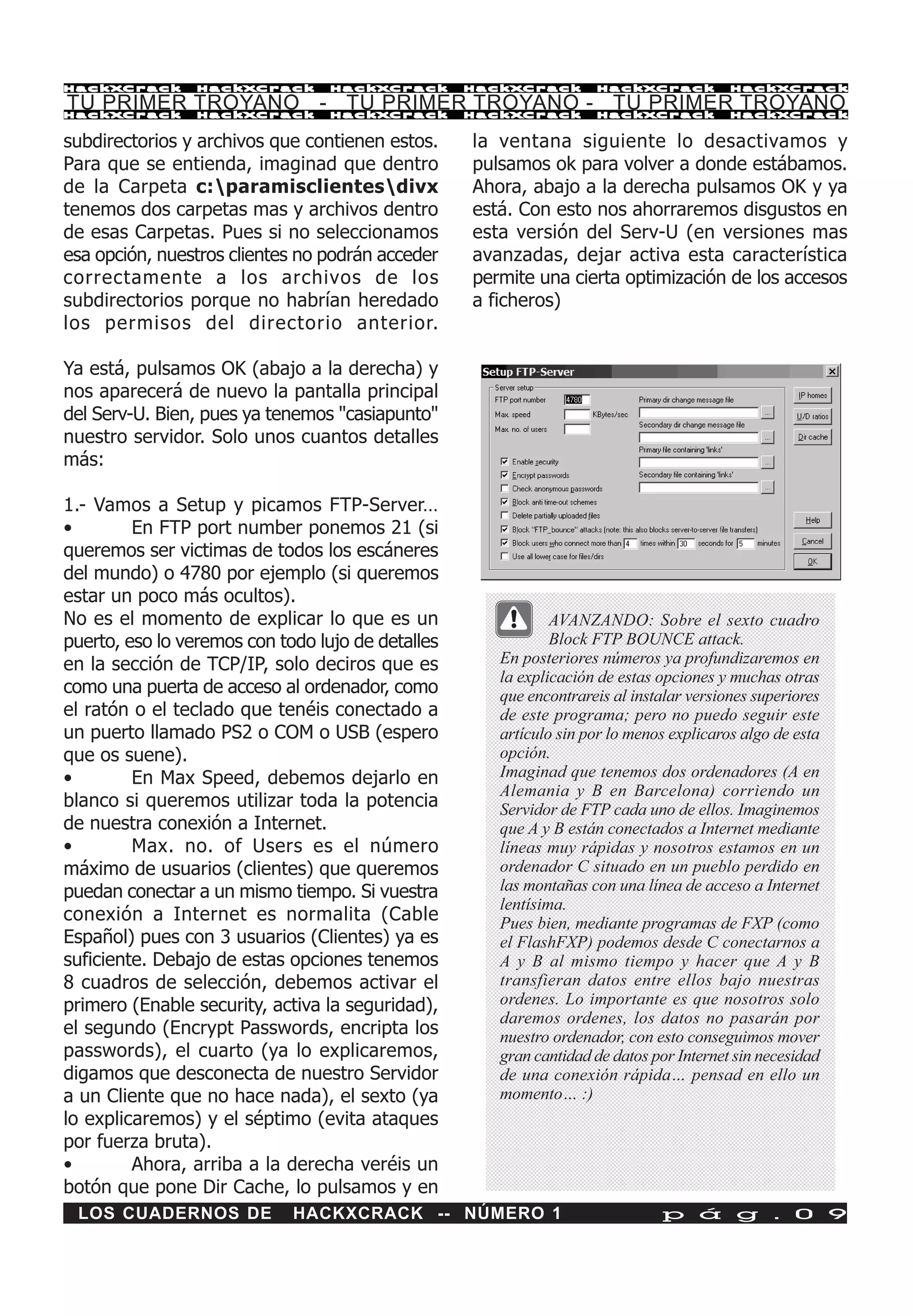 HackXCrack       HackXCrack       HackXCrack       HackXCrack       HackXCrack           HackXCrac k

TU PRIMER TROYANO - TU PRIMER TROYANO - TU PRIMER TROYANO
HackXCrack       HackXCrack       HackXCrack       HackXCrack       HackXCrack           HackXCrac k


subdirectorios y archivos que contienen estos.     la ventana siguiente lo desactivamos y
Para que se entienda, imaginad que dentro          pulsamos ok para volver a donde estábamos.
de la Carpeta c:paramisclientesdivx              Ahora, abajo a la derecha pulsamos OK y ya
tenemos dos carpetas mas y archivos dentro         está. Con esto nos ahorraremos disgustos en
de esas Carpetas. Pues si no seleccionamos         esta versión del Serv-U (en versiones mas
esa opción, nuestros clientes no podrán acceder    avanzadas, dejar activa esta característica
correctamente a los archivos de los                permite una cierta optimización de los accesos
subdirectorios porque no habrían heredado          a ficheros)
los permisos del directorio anterior.

Ya está, pulsamos OK (abajo a la derecha) y
nos aparecerá de nuevo la pantalla principal
del Serv-U. Bien, pues ya tenemos "casiapunto"
nuestro servidor. Solo unos cuantos detalles
más:

1.- Vamos a Setup y picamos FTP-Server…
•        En FTP port number ponemos 21 (si
queremos ser victimas de todos los escáneres
del mundo) o 4780 por ejemplo (si queremos
estar un poco más ocultos).
No es el momento de explicar lo que es un                     AVANZANDO: Sobre el sexto cuadro
puerto, eso lo veremos con todo lujo de detalles              Block FTP BOUNCE attack.
en la sección de TCP/IP, solo deciros que es          En posteriores números ya profundizaremos en
                                                      la explicación de estas opciones y muchas otras
como una puerta de acceso al ordenador, como          que encontrareis al instalar versiones superiores
el ratón o el teclado que tenéis conectado a          de este programa; pero no puedo seguir este
un puerto llamado PS2 o COM o USB (espero             artículo sin por lo menos explicaros algo de esta
que os suene).                                        opción.
•        En Max Speed, debemos dejarlo en             Imaginad que tenemos dos ordenadores (A en
                                                      Alemania y B en Barcelona) corriendo un
blanco si queremos utilizar toda la potencia          Servidor de FTP cada uno de ellos. Imaginemos
de nuestra conexión a Internet.                       que A y B están conectados a Internet mediante
•        Max. no. of Users es el número               líneas muy rápidas y nosotros estamos en un
máximo de usuarios (clientes) que queremos            ordenador C situado en un pueblo perdido en
puedan conectar a un mismo tiempo. Si vuestra         las montañas con una línea de acceso a Internet
                                                      lentísima.
conexión a Internet es normalita (Cable               Pues bien, mediante programas de FXP (como
Español) pues con 3 usuarios (Clientes) ya es         el FlashFXP) podemos desde C conectarnos a
suficiente. Debajo de estas opciones tenemos          A y B al mismo tiempo y hacer que A y B
8 cuadros de selección, debemos activar el            transfieran datos entre ellos bajo nuestras
primero (Enable security, activa la seguridad),       ordenes. Lo importante es que nosotros solo
                                                      daremos ordenes, los datos no pasarán por
el segundo (Encrypt Passwords, encripta los           nuestro ordenador, con esto conseguimos mover
passwords), el cuarto (ya lo explicaremos,            gran cantidad de datos por Internet sin necesidad
digamos que desconecta de nuestro Servidor            de una conexión rápida… pensad en ello un
a un Cliente que no hace nada), el sexto (ya          momento… :)
lo explicaremos) y el séptimo (evita ataques
por fuerza bruta).
•        Ahora, arriba a la derecha veréis un
botón que pone Dir Cache, lo pulsamos y en
 LOS CUADERNOS DE            HACKXCRACK -- NÚMERO 1                           p á g . 0 9
 