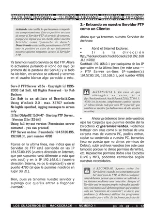 HackXCrack         HackXCrack          HackXCrack      HackXCrack       HackXCrack          HackXCrac k

TU PRIMER TROYANO - TU PRIMER TROYANO - TU PRIMER TROYANO
HackXCrack         HackXCrack          HackXCrack      HackXCrack       HackXCrack          HackXCrac k



                                                       3.- Entrando en nuestro Servidor FTP
   Activando esta casilla, lo que hacemos es impedir   como un Cliente:
   ese comportamiento. Esto es positivo en caso
   de poner el Servidor FTP al servicio de terceros,
                                                       Ahora que ya tenemos nuestro Servidor de
   porque eso impide que un cliente utilice nuestro
   Servidor como "pasarela de datos".                  Archivos:
   Desactivando esta casilla permitiremos el FXP,
   esto es positivo en caso de ser únicamente          •        Abrid el Internet Explorer.
   nosotros quienes tengamos acceso al Servidor        •        Ir      a      la     dirección
   FTP.
                                                       ftp://hackandcrack:hack85crack23@192.168
                                                       .0.1:4780/
Ya tenemos nuestro Servicio de Red FTP. Ahora          Sustituid 192.168.0.1 por cualquiera de las IP
lo activamos pulsando el icono del rayo (el            que salen en la última línea (en este caso ---
primero de la pantalla del Serv-U) y si todo           > FTP Server on-line: IP-number(s)
ha ido bien, en servicio se activará y veremos         184.57.80.195, 192.168.0.1, port number 4780)
en el cuadro blanco algo parecido a esto:

Serv-U FTP-Server v2.5e - Copyright (c) 1995-
2000 Cat Soft, All Rights Reserved - by Rob                      ALTERNATIVA 1: En caso de que
Beckers                                                          o b t e n g á i s u n e r r o r, i r a
Cat Soft is an affiliate of Deerfield.Com                ftp://hackandcrack:hack85crack23@127.0.0.1:
Using WinSock 2.0 - max. 32767 sockets                   4780/ (es lo mismo, simplemente cambio vuestra
                                                         IP (dirección de red) por otra IP "especial" que
No logfile specified, logging messages to screen         también es vuestra (ya hablaremos de ello en otra
only                                                     ocasión)
[1] Sat 06Apr02 15:34:47 - Starting FTP Server...
 (Version 2.5e (32-bit))                               •        Ahora ya debemos tener ante vuestros
Using full try-out version (Permission server          ojos las Carpetas que pusimos dentro del la
                                                       Directorio c:paramisclientes. Podemos
contacted - you can proceed)
                                                       trabajar con ellas como si se tratase de una
FTP Server on-line: IP-number(s) 184.57.80.195,
                                                       carpeta mas de vuestro PC, podéis entrar,
192.168.0.1, port number 4780                          copiar su contenido a vuestro PC, borrarlos
                                                       (eso no puesto que no dimos permisos de
Fijaros en la ultima línea, nos indica que el          Delete), subir archivos vuestros (en este caso
Servidor de FTP está corriendo en las IP               tampoco porque no dimos permisos de Write),
184.57.80.195 (vuestra dirección en Internet,          etc. Repasad los permisos dados a las Carpetas
que por supuesto será diferente a esta que             DIVX y MP3, podemos cambiarlos según
veis aquí) y en la IP 192.168.0.1 (vuestra             nuestras necesidades.
dirección Interna, ya os lo explicaré) y en el
puerto 4780 (el que le pusimos nosotros en                       A RECORDAR. Apunte sobre los
lugar del 21).                                                   Servidores: cuando nos conectamos a un
                                                                 Servidor (sea de FTP, de Web o cualquier
Bien, pues ya tenemos nuestro servidor y                 otro) debemos pensar que estamos accediendo a
                                                         un sistema mediante una conexión. Aunque el
supongo que queréis entrar a fisgonear                   Servidor esté en nuestro propio ordenador, cuando
¿verdad?...                                              nos conectamos a él debemos pensar que estamos
                                                         ante un "elemento de conexión", es decir, que
                                                         podemos (y debemos) utilizar los programas
                                                         adecuados para ello. Es la forma perfecta de

 LOS CUADERNOS DE                HACKXCRACK -- NÚMERO 1                           p á g . 1 0
 