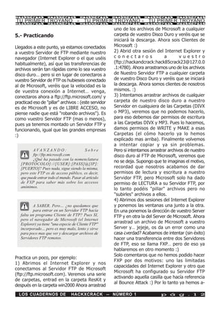 HackXCrack         HackXCrack           HackXCrack     HackXCrack      HackXCrack       HackXCrac k

TU PRIMER TROYANO - TU PRIMER TROYANO - TU PRIMER TROYANO
HackXCrack         HackXCrack           HackXCrack     HackXCrack      HackXCrack       HackXCrac k


                                                       uno de los archivos de Microsoft a cualquier
5.- Practicando                                        carpeta de vuestro Disco Duro y veréis que se
                                                       iniciará la descarga. Ahora sois Clientes de
Llegados a este punto, ya estamos conectados           Microsoft :)
a vuestro Servidor de FTP mediante nuestro             2) Abrid otra sesión del Internet Explorer y
navegador (Internet Explorer o el que uséis            conectaros                 a       vuestro
habitualmente), así que las transferencias de          (ftp://hackandcrack:hack85crack23@127.0.0
archivos serán tan rápidas como lo sea vuestro         .1:4780). Ahora arrastramos uno de los archivos
disco duro… pero si en lugar de conectaros a           de Nuestro Servidor FTP a cualquier carpeta
vuestro Servidor de FTP os hubieseis conectado         de vuestro Disco Duro y veréis que se iniciará
al de Microsoft, veréis que la velocidad es la         la descarga. Ahora somos clientes de nosotros
de vuestra conexión a Internet… venga,                 mismos. :)
conectaros ahora a ftp://ftp.microsoft.com/ y          3) Intentamos arrastrar archivos de cualquier
practicad eso de "pillar" archivos : (este servidor    carpeta de nuestro disco duro a nuestro
es de Microsoft y es de LIBRE ACCESO, no               Servidor en cualquiera de las Carpetas (DIVX
piense nadie que está "robando archivos"). Es          o MP3), veremos que no podemos hacerlo,
como vuestro Servidor FTP (mas o menos),               para eso debemos dar permisos de escritura
pues ya tenemos montado un Servidor FTP y              a las Carpetas DIVX y MP3. Pues lo hacemos,
funcionando, igual que las grandes empresas            damos permisos de WRITE y MAKE a esas
:)                                                     Carpetas (el cómo hacerlo ya lo hemos
                                                       explicado mas arriba). Finalmente volvemos
                                                       a intentar copiar y ya sin problemas.
          AVA N Z A N D O :                Sobre       Pero si intentamos arrastrar archivos de nuestro
          ftp://ftp.microsoft.com                      disco duro al FTP de Microsoft, veremos que
          ¿Qué ha pasado con la nomenclatura
                                                       no se deja. Supongo que te imaginas el motivo,
   [PROTOCOLO]://[USER]:[PASS]@[IP]:
   [PUERTO]? Pues nada, sigue siendo la misma,         recordad que nosotros acabamos de dar
   pero este FTP es de acceso público, es decir,       permisos de lectura y escritura a nuestro
   que puede entrar todo el mundo. Pasar al artículo   Servidor FTP, pero Microsoft solo ha dado
   de FXP para saber más sobre los accesos             permiso de LECTURA a su Servidor FTP, por
   anónimos.
                                                       lo tanto podéis "pillar" archivos pero no
                                                       "subirles" archivos a ellos.
                                                       4) Abrimos dos sesiones del Internet Explorer
          A SABER. Pero… ¿no quedamos que              y ponemos las ventanas una junto a la otra.
          para entrar en un Servidor FTP hacía         En una ponemos la dirección de vuestro Server
   falta un programa Cliente de FTP? Pues SI,          FTP y en otra la del Server de Microsoft. Ahora
   pero el navegador de Microsoft (el Internet
   Explorer) ya tiene "una especie de Cliente FTP"     arrastrad un archivo de Microsoft a vuestro
   incorporado… pero es muy malo, lento y sirve        Server y… jejeje, os da un error como una
   para poco mas que ver y descargar archivos de       casa ¿verdad? Acabamos de intentar (sin éxito)
   Servidores FTP remotos.                             hacer una transferencia entre dos Servidores
                                                       de FTP, eso se llama FXP… pero de eso ya
                                                       hablaremos en otro momento :)
                                                       Solo comentaros que no hemos podido hacer
Practica un poco, por ejemplo:
                                                       FXP por dos motivos: uno las limitadas
1) Abrimos el Internet Explorer y nos
                                                       capacidades del Internet Explorer y otro que
conectamos al Servidor FTP de Microsoft
                                                       Microsoft ha configurado su Servidor FTP
(ftp://ftp.microsoft.com). Veremos una serie
                                                       activando aquella casilla que hacía referencia
de carpetas, entrad en la carpeta ResKit y
                                                       al Bounce Attack :) Por lo tanto ya hemos a-
después en la carpeta win2000 Ahora arrastrad
  LOS CUADERNOS DE                HACKXCRACK -- NÚMERO 1                       p á g . 1 2
 