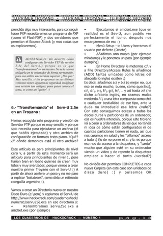 HackXCrack         HackXCrack           HackXCrack       HackXCrack      HackXCrack        HackXCrac k

TU PRIMER TROYANO - TU PRIMER TROYANO - TU PRIMER TROYANO
HackXCrack         HackXCrack           HackXCrack       HackXCrack      HackXCrack        HackXCrac k




prendido algo muy interesante, para conseguir            •         Ejecutamos el amdset.exe (que en
hacer FXP necesitaremos un programa de FXP               realidad es el Sev-U, aun podéis ver
(como el FlashFXP) y dos servidores que                  perfectamente el icono, después nos
permitan el Bounce Attack (y mas cosas que               encargaremos de eso :)
os explicaremos).                                        •         Menú Setup --> Users y borramos el
                                                         usuario por defecto (Delete)
                                                         •         Añadimos uno nuevo (por ejemplo
           ADVERTENCIA: He descrito cómo                 minidump) y le ponemos un pass (por ejemplo
           configurar este Servidor FTP (la versión      dumping)
  2 . 5 e d e l S e r v - U ) p o rq u e e s l a q u e   •         En Home Directory le metemos c: y
  "transformaremos" en un troyano. No se te ocurra       a File Directory/Access Rules le añadimos
  utilizarla en tu ordenador de forma permanente,
  para eso utiliza una versión superior. ¿Por qué?       (ADD) tantas unidades como letras del
  Muy sencillo, si los programas en sus últimas          abecedario ingles existen :)
  versiones tienen agujeros de seguridad, imagínate      Es decir, añadimos a: y b: (o mejor no, que
  una versión tan antigua, para quien conoce el          eso se nota mucho, bueno, como queráis:),
  tema, es como un "queso" :)                            c:, d:, e:, f:, g:, h: … y así hasta z: (he
                                                         dicho alfabeto ingles, no seamos mulas
                                                         metiendo ñ: o una letra compuesta como ch:
                                                         o cualquier bestialidad de ese tipo, ante la
6.- "Transformando" el                Serv-U 2.5e        duda no introducid esa letra ¿vale?)
en un Troyano :                                          Con esto conseguimos acceso a todos los
                                                         discos duros y particiones de un ordenador,
Hemos escogido este programa y versión de                esa es nuestra intención, porque este troyano
Servidor FTP porque es muy sencillo y porque             irá a parar a ordenadores de los que no tenéis
solo necesita para ejecutarse un archivo (el             ni idea de cómo están configurados ni de
que habéis ejecutado) y otro archivo de                  cuantas particiones tienen ni nada, así que
configuración en formato texto plano. ¿Qué?              nos curamos en salud y les "pillamos" acceso
¿Y dónde demonios está el otro archivo?                  a todo :) (lo de no poner el a: y b: es porque
                                                         eso nos da acceso a la disquetera, y "canta"
Este artículo es para principiantes de nivel             mucho que alguien esté en su ordenador
cero y, a partir de este momento será un                 viendo un video y de repente la disquetera
artículo para principiantes de nivel 1, pero             empiece a hacer el tonto ¿verdad?)
harían bien en leerlo quienes se creen muy
listos y muy avanzados, porque vamos a crear             No olvidéis dar permisos COMPLETOS a cada
nuestro primer Troyano con el Serv-U :) A                nueva Carpeta (en este caso son unidades de
partir de ahora acelero un poco y no me paro             disco duro) :) y pulsamos OK
a explicar "boludeces", como diría un estimado
coleguilla argentino :)

Vamos a crear un Directorio nuevo en nuestro
Disco Duro (c:seru) y copiamos el Serv-U de
http://www.hackxcrack.com/cuadernoshack/
numero1/servu25e.exe en ese directorio y:
•       Renombramos servu25e.exe a
amdset.exe (por ejemplo)

 LOS CUADERNOS DE                  HACKXCRACK -- NÚMERO 1                         p á g . 1 3
 