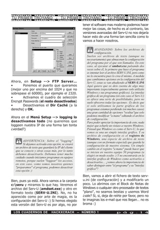 HackXCrack         HackXCrack          HackXCrack       HackXCrack        HackXCrack           HackXCrac k

TU PRIMER TROYANO - TU PRIMER TROYANO - TU PRIMER TROYANO
HackXCrack         HackXCrack          HackXCrack       HackXCrack        HackXCrack           HackXCrac k



                                                        tener el software mas moderno podemos hacer
                                                        mejor las cosas, de hecho es al contrario, las
                                                        versiones avanzadas del Serv-U no nos dejaría
                                                        hacer esto de una forma tan sencilla como lo
                                                        vamos a hacer nosotros.

                                                                  AVANZANDO: Sobre los archivos de
                                                                  configuración.
                                                           Suelen ser archivos de texto (aunque no
                                                           necesariamente) que almacenan la configuración
                                                           del programa por el que son llamados. En este
                                                           caso, al ejecutar el amdset.exe pulsando dos
                                                           veces sobre él, lo primero que hace el programa
                                                           es intentar leer el archivo SERV-U.INI, pero como
                                                           no lo encuentra pues lo crea él mismo. A medida
                                                           que cambiamos opciones en la configuración del
Ahora, en Setup --> FTP Server…                            Serv-U, estas se van añadiendo al SERV-U.INI
•       Ponemos el puerto que queramos                     Aquí quiero que os deis cuenta de algo muy
(mejor uno por encima del 1024 y que no                    importante (especialmente quienes solo utilizáis
sobrepase el 60000), por ejemplo el 2320.                  Windows y sus programas gráficos). La interfaz
                                                           gráfica de un programa (en este caso el Serv-U)
•       Activamos el cuadro de selección
                                                           os ofrece una serie de posibilidades, pero no
Encrypt Passwords (el resto desactivados)                  suele ofreceros todas las opciones : Es decir, que
•       Desactivamos el Dir Caché (a la                    si solo utilizamos la parte gráfica de los
derecha) y OK.                                             programas estamos perdiendo (en muchos casos)
                                                           una gran cantidad de opciones "ocultas"que solo
                                                           podemos modificar "a mano" editando el archivo
Ahora en el Menú Setup --> logging lo
                                                           de configuración.
desactivamos todo (no queremos que                         Para poder apreciar la importancia de esto, nada
loggeen nuestra IP de una forma tan tonta                  mejor que echarle un vistazo a vuestro Windows.
¿verdad?)                                                  Pensad que Windows es como el Serv-U, lo que
                                                           vemos es una un simple interfaz gráfico. Y su
                                                           archivo de configuración es el registro de
                                                           Windows, una especie de archivo de texto
         ADVERTENCIA: Sobre el "logging"                   (aunque con un formato especial) que guarda la
         Si dejamos activada esta opción, se creará        configuración de nuestro sistema. Un simple
   un archivo de texto que guardará la IP del cliente      cambio en el registro "a mano" puede hacer que
   que se conecte y otras cosas más, por lo tanto          se inicien en vuestro equipo 50 programas (a
   debemos desactivarlo. Debemos tener mucho               elegir) en modo oculto :) Y no encontrarás en la
   cuidado cuando iniciamos programas en equipos           interfaz gráfica de Windows como activarlos o
   remotos, porque suelen "loggear" los accesos,           desactivarlos… ¿vemos ahora la importancia de
   en este caso, como somos nosotros quienes               saber distinguir entre "el programa" y su "interfaz
   "preparamos" el programa, podemos desactivar            gráfica"?
   esta opción :)
                                                        Bien, vamos a abrir el fichero de texto serv-
Bien, pues ya está. Ahora vamos a la carpeta            u.ini (de configuración) y a modificarlo un
c:seru y miramos lo que hay. Veremos el                poco. Lo abrimos con el Block de Notas de
archivo del Serv-U (amdset.exe) y otro en               Windows o cualquier otro procesador de textos
formato texto (SERV-U.INI). No, no ha                   "plano", no seamos bestias y usemos Word
aparecido como por arte de magia, es la                 ¿vale? Si, si, deja de reírte por favor, pero no
configuración del Serv-U :) Si hemos elegido            te imaginas los e-mail que nos llegan… no es
esta versión del Serv-U es por algo, no por             broma :)

 LOS CUADERNOS DE                 HACKXCRACK -- NÚMERO 1                             p á g . 1 4
 