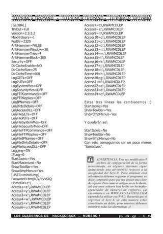 HackXCrack   HackXCrack   HackXCrack   HackXCrack       HackXCrack          HackXCrac k

TU PRIMER TROYANO - TU PRIMER TROYANO - TU PRIMER TROYANO
HackXCrack   HackXCrack   HackXCrack   HackXCrack       HackXCrack          HackXCrac k



[GLOBAL]                               Access7=t:,RWAMCDLEP
TryOut=Full                            Access8=s:,RWAMCDLEP
Version=2.5.5.2                        Access9=r:,RWAMCDLEP
MaxNrUsers=-1                          Access10=q:,RWAMCDLEP
PortNr=2320                            Access11=p:,RWAMCDLEP
AntiHammer=FALSE                       Access12=o:,RWAMCDLEP
AntiHammerWindow=30                    Access13=n:,RWAMCDLEP
AntiHammerTries=4                      Access14=m:,RWAMCDLEP
AntiHammerBlock=300                    Access15=l:,RWAMCDLEP
Security=OFF                           Access16=k:,RWAMCDLEP
DirCacheEnable=NO                      Access17=j:,RWAMCDLEP
DirCacheSize=25                        Access18=i:,RWAMCDLEP
DirCacheTime=600                       Access19=h:,RWAMCDLEP
LogGETs=OFF                            Access20=g:,RWAMCDLEP
LogPUTs=OFF                            Access21=f:,RWAMCDLEP
LogSystemMes=OFF                       Access22=e:,RWAMCDLEP
LogSecurityMes=OFF                     Access23=d:,RWAMCDLEP
LogFTPCommands=OFF                     Access24=c:,RWAMCDLEP
LogFTPReplies=OFF
LogIPNames=OFF                         Estas tres líneas las cambiaremos :)
LogDirtyDetails=OFF                    StartIconic=Yes
LogAccessDLL=OFF                       ShowToolBar=Yes
LogFileGETs=OFF                        ShowBmpMenus=Yes
LogFilePUTs=OFF
LogFileSystemMes=OFF                   Y quedarán así:
LogFileSecurityMes=OFF
LogFileFTPCommands=OFF                 StartIconic=No
LogFileFTPReplies=OFF                  ShowToolBar=No
LogFileIPNames=OFF                     ShowBmpMenus=No
LogFileDirtyDetails=OFF                Con esto conseguimos ser un poco menos
LogFileAccessDLL=OFF                   "llamativos".
Logging=ON
IPLog=0
StartIconic=Yes                                  ADVERTENCIA: Una vez modificado el
StartMaximized=No                                archivo de configuración de la forma
ShowToolBar=Yes                          mencionada, en algunos sistemas sigue
ShowBmpMenus=Yes                         apareciendo una advertencia respecto a la
                                         antigüedad del Serv-U. Para eliminar esta
[USER=minidump]                          advertencia debemos registrar el programa, es
Password=bmj4CV/eVvSIQ                   decir, comprarlo para que nos envíen una clave
HomeDir=c:                              de registro. Pero como es antiguo no os lo darán,
Access1=z:,RWAMCDLEP                    así que unos señores han hecho un keymaker
Access2=y:,RWAMCDLEP                    (generador de números de registro). Lo
                                         encontrareis en WWW.ASTALAVISTA.COM
Access3=x:,RWAMCDLEP                    (aprended a utilizar esa Web:). Recuerda que si
Access4=w:,RWAMCDLEP                    registras el Serv-U de esta manera estás
Access5=v:,RWAMCDLEP                    cometiendo un delito, pero nosotros debemos
Access6=u:,RWAMCDLEP                    mostrarte todas las alternativas :))


 LOS CUADERNOS DE     HACKXCRACK -- NÚMERO 1                      p á g . 1 5
 