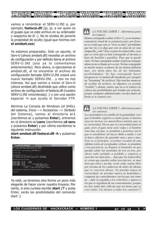 HackXCrack       HackXCrack       HackXCrack        HackXCrack        HackXCrack            HackXCrac k

TU PRIMER TROYANO - TU PRIMER TROYANO - TU PRIMER TROYANO
HackXCrack       HackXCrack       HackXCrack        HackXCrack        HackXCrack            HackXCrac k




vamos a renombrar el SERV-U.INI a, por
ejemplo, fastscsi.dll (je, je, a ver quien es
el guapo que ve este archivo en su ordenador                  LA VOZ DEL SABER 1. Advertencia para
y sospecha de él :). No te olvides de ponerle                 los Lamers:
                                                      Hemos conseguido ocultar el Serv-U, ya no tenemos
la propiedad de oculto (igual que hicimos con         constancia visual de su existencia pero, por favor,
el amdset.exe)                                        no os creáis que esto es "el no va mas", permitidme
                                                      que me ría y os diga que esto no deja de ser una
Ya estamos preparados. Solo un apunte, el             chapucilla ¿vale? Esto va para los lamercillos, esos
Serv-U (ahora amdset.dll) necesita un archivo         que se creen que ya han conseguido el nirvana a
                                                      base de botellón y pastillas. Pues que te quede
de configuración y por defecto llama al archivo       claro: No has conseguido ocultar el proceso (aunque
SERV-U.INI (eso ya lo comentamos                      ahora ya no se llama serv-u.exe), No has conseguido
anteriormente). Pero ahora, si ejecutamos el          ni mucho menos ocultarte de un netstat (faltaría
amdset.dll, al no encontrar el archivo de             mas, eso dista años luz de tus limitadas
configuración llamado SERV-U.INI creará uno           posibilidades), No has conseguido hacer
                                                      desaparecer el amdset.dll (mediante por ejemplo
nuevo llamado SERVU-INI… y eso no nos                 un "streaming" de archivo). Hay muchas maneras
interesa. Así que vamos a iniciar el Serv-U           de ocultar un archivo, no digamos ya usando
(ahora amdset.dll) diciéndole que utilice como        "rootkits" y demás, vamos, que no se te suban a la
archivo de configuración el fastscsi.dll (nuestro     cabeza las posibilidades que brinda este artículo,
SERV-U.INI renombrado) :) y con una opción            porque cualquier administrador con dos dedos de
                                                      frente se te comerá vivo.
especial -h que oculta el Servidor FTP.

Abrimos La Consola de Windows (el SHELL
                                                              LA VOZ DEL SABER 2: Advertencia para
del sistema, Inicio --> Accesorios --> Símbolo                los curiosos.
del Sistema), vamos al directorio c:                 La curiosidad es la semilla de la genialidad, creo
(escribimos c: y pulsamos Enter), entramos            que el hombre seguiría a cuatro patas si nuestra
en el directorio c:seru (escribimos cd seru          raza no tuviese ese maravilloso instinto que es
                                                      la curiosidad. Dicen que la curiosidad mató al
y pulsamos Enter) y por ultimo escribimos la
                                                      gato, pero el gato tiene siete vidas y el hombre
siguiente instrucción:                                solo una, así que, se prudente y practica con lo
start amdset.dll fastscsi.dll -h y pulsamos           que te enseñemos sin hacer daño a nadie y con
Enter.                                                el único objetivo de aprender mas y mas y mas.
                                                      Esto es el principio, el primer escalón de una
                                                      infinita estela de escarpadas colinas, se prudente
                                                      y ten paciencia, ya llegará el momento en que
                                                      puedas saltar las montañas de tres en tres, por
                                                      ahora sube peldaño a peldaño y empieza a
                                                      ejercitar tus músculos… deja que los lamercillos
                                                      se crean que pueden saltar precipicios, se mas
                                                      listo que ellos y un día, verás como vuelas libre
                                                      por encima de los cadáveres de miles de idiotas
                                                      que se creyeron dioses. No pierdas nunca tu
                                                      curiosidad, no pierdas nunca tu humildad y
                                                      comparte tus conocimientos con los que son como
Ya está, ya tenemos otra forma un poco más            tú… dale la espalda a los soberbios e ignora a
                                                      los que se regodean de sus conocimientos, porque
elegante de hacer correr nuestro troyano. Por
                                                      no hay nada más ridículo que un mono que se
cierto, si eres curioso escribe start /? y pulsa      cree sabio. Un abrazo a todos los curiosos!!!
Enter, verás las posibilidades del comando
start :)


 LOS CUADERNOS DE             HACKXCRACK -- NÚMERO 1                             p á g . 1 7
 