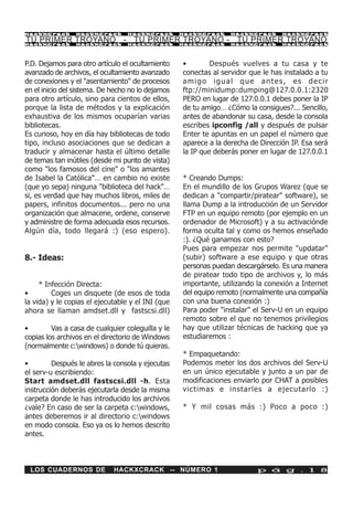 HackXCrack       HackXCrack       HackXCrack       HackXCrack     HackXCrack      HackXCrac k

TU PRIMER TROYANO - TU PRIMER TROYANO - TU PRIMER TROYANO
HackXCrack       HackXCrack       HackXCrack       HackXCrack     HackXCrack      HackXCrac k




P.D. Dejamos para otro artículo el ocultamiento    •        Después vuelves a tu casa y te
avanzado de archivos, el ocultamiento avanzado     conectas al servidor que le has instalado a tu
de conexiones y el "asentamiento" de procesos      amigo igual que antes, es decir
en el inicio del sistema. De hecho no lo dejamos   ftp://minidump:dumping@127.0.0.1:2320
para otro artículo, sino para cientos de ellos,    PERO en lugar de 127.0.0.1 debes poner la IP
porque la lista de métodos y la explicación        de tu amigo… ¿Cómo la consigues?... Sencillo,
exhaustiva de los mismos ocuparían varias          antes de abandonar su casa, desde la consola
bibliotecas.                                       escribes ipconfig /all y después de pulsar
Es curioso, hoy en día hay bibliotecas de todo     Enter te apuntas en un papel el número que
tipo, incluso asociaciones que se dedican a        aparece a la derecha de Dirección IP. Esa será
traducir y almacenar hasta el último detalle       la IP que deberás poner en lugar de 127.0.0.1
de temas tan inútiles (desde mi punto de vista)
como "los famosos del cine" o "los amantes
de Isabel la Católica"… en cambio no existe        * Creando Dumps:
(que yo sepa) ninguna "biblioteca del hack"…       En el mundillo de los Grupos Warez (que se
si, es verdad que hay muchos libros, miles de      dedican a "compartir/piratear" software), se
papers, infinitos documentos... pero no una        llama Dump a la introducción de un Servidor
organización que almacene, ordene, conserve        FTP en un equipo remoto (por ejemplo en un
y administre de forma adecuada esos recursos.      ordenador de Microsoft) y a su activaciónde
Algún día, todo llegará :) (eso espero).           forma oculta tal y como os hemos enseñado
                                                   :). ¿Qué ganamos con esto?
                                                   Pues para empezar nos permite "updatar"
8.- Ideas:                                         (subir) software a ese equipo y que otras
                                                   personas puedan descargárselo. Es una manera
                                                   de piratear todo tipo de archivos y, lo más
     * Infección Directa:                          importante, utilizando la conexión a Internet
•        Coges un disquete (de esos de toda        del equipo remoto (normalmente una compañía
la vida) y le copias el ejecutable y el INI (que   con una buena conexión :)
ahora se llaman amdset.dll y fastscsi.dll)         Para poder "instalar" el Serv-U en un equipo
                                                   remoto sobre el que no tenemos privilegios
•        Vas a casa de cualquier coleguilla y le   hay que utilizar técnicas de hacking que ya
copias los archivos en el directorio de Windows    estudiaremos :
(normalmente c:windows) o donde tú quieras.
                                                   * Empaquetando:
•        Después le abres la consola y ejecutas    Podemos meter los dos archivos del Serv-U
el serv-u escribiendo:                             en un único ejecutable y junto a un par de
Start amdset.dll fastscsi.dll -h. Esta             modificaciones enviarlo por CHAT a posibles
instrucción deberás ejecutarla desde la misma      victimas e instarles a ejecutarlo :)
carpeta donde le has introducido los archivos
¿vale? En caso de ser la carpeta c:windows,       * Y mil cosas más :) Poco a poco :)
antes deberemos ir al directorio c:windows
en modo consola. Eso ya os lo hemos descrito
antes.



 LOS CUADERNOS DE            HACKXCRACK -- NÚMERO 1                       p á g . 1 8
 