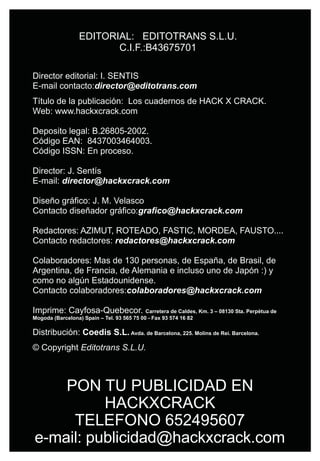 EDITORIAL: EDITOTRANS S.L.U.
                         C.I.F.:B43675701

Director editorial: I. SENTIS
E-mail contacto:director@editotrans.com
Título de la publicación: Los cuadernos de HACK X CRACK.
Web: www.hackxcrack.com

Deposito legal: B.26805-2002.
Código EAN: 8437003464003.
Código ISSN: En proceso.

Director: J. Sentís
E-mail: director@hackxcrack.com

Diseño gráfico: J. M. Velasco
Contacto diseñador gráfico:grafico@hackxcrack.com

Redactores: AZIMUT, ROTEADO, FASTIC, MORDEA, FAUSTO....
Contacto redactores: redactores@hackxcrack.com

Colaboradores: Mas de 130 personas, de España, de Brasil, de
Argentina, de Francia, de Alemania e incluso uno de Japón :) y
como no algún Estadounidense.
Contacto colaboradores:colaboradores@hackxcrack.com

Imprime: Cayfosa-Quebecor.                  Carretera de Caldes, Km. 3 – 08130 Sta. Perpètua de
Mogoda (Barcelona) Spain – Tel. 93 565 75 00 - Fax 93 574 16 82

Distribución: Coedis S.L. Avda. de Barcelona, 225. Molins de Rei. Barcelona.
© Copyright Editotrans S.L.U.



    PON TU PUBLICIDAD EN
          HACKXCRACK
     TELEFONO 652495607
e-mail: publicidad@hackxcrack.com
 