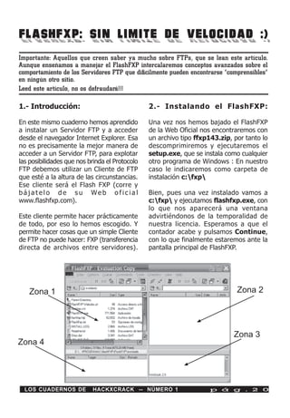 FLASHFXP: SIN LIMITE DE VELOCIDAD :)
Importante: Aquellos que creen saber ya mucho sobre FTPs, que se lean este artículo.
Aunque enseñamos a manejar el FlashFXP intercalaremos conceptos avanzados sobre el
comportamiento de los Servidores FTP que difícilmente pueden encontrarse “comprensibles”
en ningún otro sitio.
Leed este artículo, no os defraudará!!!

1.- Introducción:                               2.- Instalando el FlashFXP:

En este mismo cuaderno hemos aprendido          Una vez nos hemos bajado el FlashFXP
a instalar un Servidor FTP y a acceder          de la Web Oficial nos encontraremos con
desde el navegador Internet Explorer. Esa       un archivo tipo ffxp143.zip, por tanto lo
no es precisamente la mejor manera de           descomprimiremos y ejecutaremos el
acceder a un Servidor FTP, para explotar        setup.exe, que se instala como cualquier
las posibilidades que nos brinda el Protocolo   otro programa de Windows : En nuestro
FTP debemos utilizar un Cliente de FTP          caso le indicaremos como carpeta de
que esté a la altura de las circunstancias.     instalación c:fxp
Ese cliente será el Flash FXP (corre y
bájatelo de su Web oficial                      Bien, pues una vez instalado vamos a
www.flashfxp.com).                              c:fxp y ejecutamos flashfxp.exe, con
                                                lo que nos aparecerá una ventana
Este cliente permite hacer prácticamente        advirtiéndonos de la temporalidad de
de todo, por eso lo hemos escogido. Y           nuestra licencia. Esperamos a que el
permite hacer cosas que un simple Cliente       contador acabe y pulsamos Continue,
de FTP no puede hacer: FXP (transferencia       con lo que finalmente estaremos ante la
directa de archivos entre servidores).          pantalla principal de FlashFXP.




   Zona 1                                                                     Zona 2




                                                                             Zona 3
Zona 4




  LOS CUADERNOS DE         HACKXCRACK -- NÚMERO 1                    p á g . 2 0
 