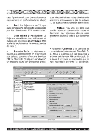 HackXCrack     HackXCrack      HackXCrack      HackXCrack    HackXCrack      HackXCrac k

     FXPEANDO - FXPEANDO - FXPEANDO - FXPEANDO - FXPEANDO
HackXCrack     HackXCrack      HackXCrack      HackXCrack    HackXCrack      HackXCrac k




caso ftp.microsoft.com (ya explicaremos        pues introduciríais esa ruta y directamente
este nombre en profundidad mas abajo)          aparecería ante nosotros la lista de archivos
                                               :), ya avanzaremos también sobre eso).
-       Port: Lo dejaremos en 21, que
suele ser el puerto por defecto seleccionado   -       Notes: Muy útil, es para que
por los Servidores FTP comerciales.            podáis apuntar comentarios sobre el
                                               Servidor, por ejemplo claves para
-      User Name y Password: Lo                directorios ocultos y todo lo que queramos
dejamos sin rellenar pero activamos el         :)
cuadro de selección anonymous. Mas
adelante explicaremos las consecuencias
de esto :)
                                               • Pulsamos Connect y la ventana se
-       Remote Path: Lo dejamos en             cerrará dejándonos ante el FlashFXP. En
blanco, así apareceremos en el directorio      la Zona 2 aparecerán las carpetas y
por defecto que nos ofrezca el Servidor        archivos del Servidor FTP de Microsoft. En
FTP de Microsoft. (Si alguien os "chivase"     la Zona 3 veremos los comandos que se
un directorio oculto con "programas gratis",   han realizado durante la conexión.




 LOS CUADERNOS DE          HACKXCRACK -- NÚMERO 1                    p á g . 2 2
 
