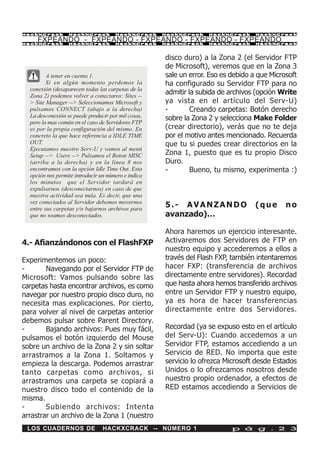 HackXCrack        HackXCrack          HackXCrack     HackXCrack    HackXCrack      HackXCrac k

     FXPEANDO - FXPEANDO - FXPEANDO - FXPEANDO - FXPEANDO
HackXCrack        HackXCrack          HackXCrack     HackXCrack    HackXCrack      HackXCrac k




                                                     disco duro) a la Zona 2 (el Servidor FTP
                                                     de Microsoft), veremos que en la Zona 3
         A tener en cuenta 1.                        sale un error. Eso es debido a que Microsoft
         Si en algún momento perdemos la             ha configurado su Servidor FTP para no
  conexión (desaparecen todas las carpetas de la
  Zona 2) podemos volver a conectaros: Sites --
                                                     admitir la subida de archivos (opción Write
  > Site Manager --> Seleccionamos Microsoft y       ya vista en el artículo del Serv-U)
  pulsamos CONNECT (abajo a la derecha)              -        Creando carpetas: Botón derecho
  La desconexión se puede producir por mil cosas,    sobre la Zona 2 y selecciona Make Folder
  pero la mas común en el caso de Servidores FTP
  es por la propia configuración del mismo. En       (crear directorio), verás que no te deja
  concreto la que hace referencia a IDLE TIME        por el motivo antes mencionado. Recuerda
  OUT.                                               que tu si puedes crear directorios en la
  Ejecutamos nuestro Serv-U y vamos al menú
  Setup --> Users --> Pulsamos el Boton MISC         Zona 1, puesto que es tu propio Disco
  (arriba a la derecha) y en la línea 8 nos          Duro.
  encontramos con la opción Idle Time Out. Esta      -        Bueno, tu mismo, experimenta :)
  opción nos permite introducir un número e indica
  los minutos que el Servidor tardará en
  expulsarnos (desconectarnos) en caso de que
  nuestra actividad sea nula. Es decir, que una
  vez conectados al Servidor debemos movernos
  entre sus carpetas y/o bajarnos archivos para
                                                     5.- AVANZANDO                 (que      no
  que no seamos desconectados.                       avanzado)…

                                                     Ahora haremos un ejercicio interesante.
4.- Afianzándonos con el FlashFXP                    Activaremos dos Servidores de FTP en
                                                     nuestro equipo y accederemos a ellos a
Experimentemos un poco:                              través del Flash FXP, también intentaremos
-       Navegando por el Servidor FTP de             hacer FXP: (transferencia de archivos
Microsoft: Vamos pulsando sobre las                  directamente entre servidores). Recordad
carpetas hasta encontrar archivos, es como           que hasta ahora hemos transferido archivos
navegar por nuestro propio disco duro, no            entre un Servidor FTP y nuestro equipo,
necesita mas explicaciones. Por cierto,              ya es hora de hacer transferencias
para volver al nivel de carpetas anterior            directamente entre dos Servidores.
debemos pulsar sobre Parent Directory.
-       Bajando archivos: Pues muy fácil,            Recordad (ya se expuso esto en el artículo
pulsamos el botón izquierdo del Mouse                del Serv-U): Cuando accedemos a un
sobre un archivo de la Zona 2 y sin soltar           Servidor FTP, estamos accediendo a un
arrastramos a la Zona 1. Soltamos y                  Servicio de RED. No importa que este
empieza la descarga. Podemos arrastrar               servicio lo ofrezca Microsoft desde Estados
tanto carpetas como archivos, si                     Unidos o lo ofrezcamos nosotros desde
arrastramos una carpeta se copiará a                 nuestro propio ordenador, a efectos de
nuestro disco todo el contenido de la                RED estamos accediendo a Servicios de
misma.
-       Subiendo archivos: Intenta
arrastrar un archivo de la Zona 1 (nuestro
 LOS CUADERNOS DE                HACKXCRACK -- NÚMERO 1                    p á g . 2 3
 
