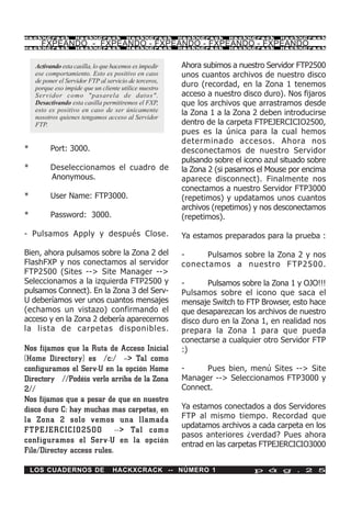 HackXCrack          HackXCrack           HackXCrack      HackXCrack   HackXCrack     HackXCrac k

       FXPEANDO - FXPEANDO - FXPEANDO - FXPEANDO - FXPEANDO
HackXCrack          HackXCrack           HackXCrack      HackXCrack   HackXCrack     HackXCrac k




     Activando esta casilla, lo que hacemos es impedir   Ahora subimos a nuestro Servidor FTP2500
     ese comportamiento. Esto es positivo en caso        unos cuantos archivos de nuestro disco
     de poner el Servidor FTP al servicio de terceros,
     porque eso impide que un cliente utilice nuestro
                                                         duro (recordad, en la Zona 1 tenemos
     Servidor como "pasarela de datos".                  acceso a nuestro disco duro). Nos fijaros
     Desactivando esta casilla permitiremos el FXP,      que los archivos que arrastramos desde
     esto es positivo en caso de ser únicamente          la Zona 1 a la Zona 2 deben introducirse
     nosotros quienes tengamos acceso al Servidor
     FTP.                                                dentro de la carpeta FTPEJERCICIO2500,
                                                         pues es la única para la cual hemos
                                                         determinado accesos. Ahora nos
*          Port: 3000.                                   desconectamos de nuestro Servidor
                                                         pulsando sobre el icono azul situado sobre
*          Deseleccionamos el cuadro de                  la Zona 2 (si pasamos el Mouse por encima
           Anonymous.                                    aparece disconnect). Finalmente nos
                                                         conectamos a nuestro Servidor FTP3000
*          User Name: FTP3000.                           (repetimos) y updatamos unos cuantos
                                                         archivos (repetimos) y nos desconectamos
*          Password: 3000.                               (repetimos).

- Pulsamos Apply y después Close.                        Ya estamos preparados para la prueba :

Bien, ahora pulsamos sobre la Zona 2 del                 -     Pulsamos sobre la Zona 2 y nos
FlashFXP y nos conectamos al servidor                    conectamos a nuestro F TP2500.
FTP2500 (Sites --> Site Manager -->
Seleccionamos a la izquierda FTP2500 y                   -      Pulsamos sobre la Zona 1 y OJO!!!
pulsamos Connect). En la Zona 3 del Serv-                Pulsamos sobre el icono que saca el
U deberíamos ver unos cuantos mensajes                   mensaje Switch to FTP Browser, esto hace
(echamos un vistazo) confirmando el                      que desaparezcan los archivos de nuestro
acceso y en la Zona 2 debería aparecernos                disco duro en la Zona 1, en realidad nos
la lista de carpetas disponibles.                        prepara la Zona 1 para que pueda
                                                         conectarse a cualquier otro Servidor FTP
Nos fijamos que la Ruta de Acceso Inicial                :)
(Home Directory) es /c:/ --> Tal como
configuramos el Serv-U en la opción Home                 -     Pues bien, menú Sites --> Site
Directory //Podéis verlo arriba de la Zona               Manager --> Seleccionamos FTP3000 y
2//                                                      Connect.
Nos fijamos que a pesar de que en nuestro
disco duro C: hay muchas mas carpetas, en                Ya estamos conectados a dos Servidores
la Zona 2 solo vemos una llamada                         FTP al mismo tiempo. Recordad que
                                                         updatamos archivos a cada carpeta en los
FTPEJER CICIO2500 --> Tal como
                                                         pasos anteriores ¿verdad? Pues ahora
configuramos el Serv-U en la opción                      entrad en las carpetas FTPEJERCICIO3000
File/Directoy access rules.

    LOS CUADERNOS DE               HACKXCRACK -- NÚMERO 1                     p á g . 2 5
 