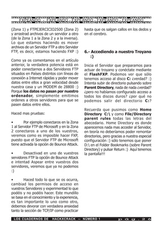HackXCrack     HackXCrack      HackXCrack      HackXCrack    HackXCrack      HackXCrac k

     FXPEANDO - FXPEANDO - FXPEANDO - FXPEANDO - FXPEANDO
HackXCrack     HackXCrack      HackXCrack      HackXCrack    HackXCrack      HackXCrac k




(Zona 1) y FTPEJERCICIO2500 (Zona 2)           hasta que os salgan callos en los dedos y
y arrastrad archivos de un servidor a otro     en el cerebro.
(de la Zona 1 a la Zona 2 y a la inversa).
Lo que estamos haciendo es mover
archivos de un Servidor FTP a otro Servidor
FTP, es decir, estamos haciendo FXP :)         6.- Accediendo a nuestro Troyano
                                                  :)
Como ya os comentamos en el artículo
anterior, la verdadera potencia está en        Inicia el Servidor que preparamos para
poder conectarnos a dos Servidores FTP         actuar de troyano y conéctate mediante
situados en Países distintos con líneas de     el FlashFXP. Podemos ver que sólo
conexión a Internet rápidas y poder mover      tenemos acceso al disco C: ¿verdad? :)
datos entre ellos a gran velocidad desde       Intenta subir de directorio pulsando sobre
nuestra casa y un MODEM de 28800 :)            Parent Directory, nada de nada ¿verdad?
Porque los datos no pasan por nuestro          ¿pero no habíamos configurado acceso a
ordenador, simplemente emitimos                todos los discos duros? ¿por qué no
ordenes a otros servidores para que se         podemos salir del directorio C:?
pasen datos entre ellos.
                                               Recuerda que pusimos como Home
Haced mas pruebas:                             Directory C: y como File/Directory
                                               parent rules todas las letras del
•       Por ejemplo conectaros en la Zona      abecedario. Home Directory es donde
1 al Servidor FTP de Microsoft y en la Zona    aparecemos nada mas acceder al Servidor,
2 conectaros a uno de los vuestros,            en teoría no deberíamos poder remontar
veremos como es imposible hacer FXP,           directorios, pero gracias a nuestra especial
puesto que el Servidor FTP de Microsoft        configuración :) sólo tenemos que poner
tiene activada la opción de Bounce Attack.     D: en el Folder Bookmarks (sobre Parent
                                               Directory) y pulsar Return :) Aquí tenemos
•       Desactivad en uno de vuestros          la pantalla!!!
servidores FTP la opción de Bounce Attack
e intentad Aspear entre vuestros dos
servidores, veremos que ya no podemos
:)

•       Haced todo lo que se os ocurra,
cambiad los permisos de acceso en
vuestros Servidores y experimentad lo que
podéis y no podéis hacer. Este mundillo
se basa en el conocimiento y la experiencia,
es tan importante lo uno como otro,
debemos devorar con verdadera ansiedad
tanto la sección de TCP/IP como practicar

 LOS CUADERNOS DE         HACKXCRACK -- NÚMERO 1                     p á g . 2 6
 