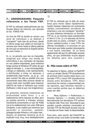 HackXCrack       HackXCrack       HackXCrack        HackXCrack   HackXCrack     HackXCrac k

     FXPEANDO - FXPEANDO - FXPEANDO - FXPEANDO - FXPEANDO
HackXCrack       HackXCrack       HackXCrack        HackXCrack   HackXCrack     HackXCrac k




                                                    :))
7.- UNDERGROUND: Pequeña
referencia a los Foros FXP.                         El FXP es utilizado por la elite de estos
                                                    foros para mover datos rápidamente.
El FXP es utilizado habitualmente por los           Suelen hackear máquinas con conexiones
Grupos Warez de Internet, por ejemplo               rápidas (normalmente servidores de
en los FOROS FXP.                                   empresa) y una vez consiguen “penetrar”
                                                    en esos sistemas introducen un Servidor
Un foro de FXP es donde se reúnen una               FTP (si, si, en muchos casos exactamente
serie de individuos y se dedican a                  el Serv-U 2.5e :)) y lo ejecutan de forma
"compartir" todo tipo de archivos, desde            oculta (eso os suena, ¿verdad? ). De esa
el último juego que saldrá al mercado la            forma updatan/suben a esos FTPs las
semana que viene hasta la última película           últimas novedades y lo anuncian en sus
de cine que se estrenará en España dentro           foros para que todos puedan descargarlos
de unos meses :)                                    a una buena velocidad Es un tema
                                                    apasionante del que he disfrutado durante
Si, si, no penséis que eso es imposible,            años, así que sintiéndolo mucho dejaré
imaginad que tengo una tienda de                    los detalles para otra ocasión:).
Informática o soy montador de Equipos
en una cadena importante, pues entonces
tengo acceso al Windows XP antes de que             8.- Más cosas sobre el FXP.
salga al mercado :)… o soy el transportista,
o tengo un videoclub, o soy representante,          Ya sabemos lo básico, utilizar el FlashFXP
o distribuidor, o estoy en aduanas, o               como un simple Cliente FTP (transferencia
simplemente viajo mucho… je, je, je… ¿os            de archivos entre nuestro disco duro y un
dais cuenta? No sólo es posible sino que            Servidor FTP) y hacer FXP (transferencia
únicamente hace falta conocer donde se              directa entre Servidores FTP). Ahora
mueve todo este mundillo para disponer              recorreros los menús y experimentad con
GRATIS de todo el Software que existe               las opciones, aquí haremos mención a
(Software y todo lo que nos imaginemos).            unos cuantos puntos que no debemos
                                                    pasar por alto:
En próximos números trataremos en
profundidad estos foros :) y os                     ·       Menu Options --> Preferences ->
explicaremos cómo ingresar en ellos, pero           Pestaña Options --> Enable Anti-Idle
ya puedes ponerte a trabajar, porque                Normalmente los Servidores FTP activan
necesitarás presentarles un par de PUBS             la Opción Idle Time Out. Recordad lo que
(ya os lo explicaremos) con unos 3GB para           pasaba cuando estabais conectados al
compartir, y eso implica que tenemos que            Servidor FTP de Microsoft durante mas de
a p r e n d e r a e s c a n e a r, u p d a t a r,   5 minutos sin hacer nada: te desconectaba.
proteger/ocultar ficheros y mil cosas mas…
(bueno, en próximos números ya os lo                Pues bien, esta opción del FlashFXP te
explicaré muy, muy, muy detalladamente              permite enviar una orden al Servidor cada
 LOS CUADERNOS DE            HACKXCRACK -- NÚMERO 1                      p á g . 2 8
 