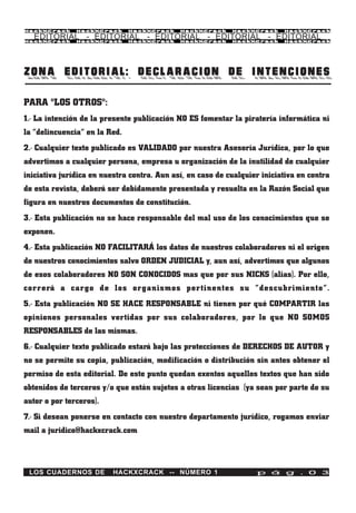 HackXCrack     HackXCrack      HackXCrack    HackXCrack     HackXCrack     HackXCrac k

   EDITORIAL - EDITORIAL - EDITORIAL - EDITORIAL - EDITORIAL
HackXCrack     HackXCrack      HackXCrack    HackXCrack     HackXCrack     HackXCrac k




ZONA EDITORIAL: DECLARACION DE INTENCIONES

PARA "LOS OTROS":
1.- La intención de la presente publicación NO ES fomentar la piratería informática ni
la “delincuencia” en la Red.
2.- Cualquier texto publicado es VALIDADO por nuestra Asesoría Jurídica, por lo que
advertimos a cualquier persona, empresa u organización de la inutilidad de cualquier
iniciativa jurídica en nuestra contra. Aun así, en caso de cualquier iniciativa en contra
de esta revista, deberá ser debidamente presentada y resuelta en la Razón Social que
figura en nuestros documentos de constitución.
3.- Esta publicación no se hace responsable del mal uso de los conocimientos que se
exponen.
4.- Esta publicación NO FACILITARÁ los datos de nuestros colaboradores ni el origen
de nuestros conocimientos salvo ORDEN JUDICIAL y, aun así, advertimos que algunos
de esos colaboradores NO SON CONOCIDOS mas que por sus NICKS (alias). Por ello,
correrá a cargo de los organismos pertinentes su “descubrimiento”.
5.- Esta publicación NO SE HACE RESPONSABLE ni tienen por qué COMPARTIR las
opiniones personales vertidas por sus colaboradores, por lo que NO SOMOS
RESPONSABLES de las mismas.
6.- Cualquier texto publicado estará bajo las protecciones de DERECHOS DE AUTOR y
no se permite su copia, publicación, modificación o distribución sin antes obtener el
permiso de esta editorial. De este punto quedan exentos aquellos textos que han sido
obtenidos de terceros y/o que están sujetos a otras licencias (ya sean por parte de su
autor o por terceros).
7.- Si desean ponerse en contacto con nuestro departamento jurídico, rogamos enviar
mail a juridico@hackxcrack.com



 LOS CUADERNOS DE        HACKXCRACK -- NÚMERO 1                    p á g . 0 3
 