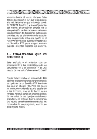 HackXCrack     HackXCrack     HackXCrack      HackXCrack   HackXCrack   HackXCrac k

     FXPEANDO - FXPEANDO - FXPEANDO - FXPEANDO - FXPEANDO
HackXCrack     HackXCrack     HackXCrack      HackXCrack   HackXCrack   HackXCrac k




veremos hasta el tercer número. Sólo
deciros que según el ISP que te da acceso
a la red, la forma en que lo hace (a través
de MODEM, Router…) y la configuración
del mismo, se producen errores en la
interpretación de las cabeceras debido a
transformación de direcciones públicas en
privadas. No es el momento de estudiar
esto, simplemente activa esa opción en el
FlashFXP si ves que puedes conectarte a
un Servidor FTP pero surgen errores
cuando intentas bajarte un archivo.


9.- FINALIZANDO QUE ES
GERUNDIO :)

Este artículo y el anterior son un
acercamiento a las posibilidades de los
Servidores FTP y los Clientes FTP. Es una
mezcla de manual y “abrementes”: ¿vale?


Podría haber hecho un manual de 120
páginas explicando punto por punto todas
las opciones de un Servidor FTP, lo mismo
que con un Cliente FTP. Pero esa no es
mi intención y además estaría estafando
a los lectores, eso ya lo hacen otras
revistas. Además tenéis en Internet cientos
de manuales de ese tipo (en castellano y
gratuitos), no tiréis el dinero comprando
una revista que simplemente describa los
comandos de un programa, invertid en
algo mucho mejor.




 LOS CUADERNOS DE         HACKXCRACK -- NÚMERO 1                p á g . 3 0
 