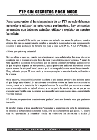 FTP SIN SECRETOS PASV MODE
Para comprender el funcionamiento de un FTP no solo debemos
aprender a utilizar los programas pertinentes… hay conceptos
avanzados que debemos asimilar, utilizar y explotar en nuestro
beneficio.
Estoy muy cabreado!!! He tenido que rehacer este artículo tres veces. La primera, nuestro
director dijo que era excesivamente complejo y poco claro, la segunda que era excesivamente
sencillo y poco profundo, la tercera me miró y dijo: AHORA SI, A LA IMPRENTA :)

¿Sabéis por qué estoy cabreado?

Soy orgulloso y soberbio, cuando me seleccionaron como colaborador dejé muy claro que
escribiría con el lenguaje que me diese la gana y no admitiría censura alguna. A pesar de
todo aguanté la insolencia de un director que se atrevía a criticar mi trabajo, quizás porque
lo que me pedía suponía un reto personal, quizás porque me pedía tan claramente lo que
quería obtener de mí que el "tonto" parecía yo al no entregarle (por dos veces) lo que deseaba.
Estoy cabreado porque ÉL tenía razón y yo no supe captar la esencia de esta publicación a
la primera.

Os lo advierto, pocas personas tienen tan claro lo que desean ofrecer a sus lectores como
el que dirige esta editorial. Si esta revista o cuaderno o como se llame no es un éxito en
ventas, creeré en la involución de la especie humana. Es muy difícil que encontrar un texto
que se asemeje a este en todo el planeta, y no es que lo he escrito yo, no, es que ya me
gustaría haber tenido entre las manos algo parecido hace unos cuantos años… comprobadlo
vosotros mismos.

P.D. Gracias por permitirme introducir este "prefacio", tenía que hacerlo, tenía que quedarme
tranquilo.

El Director: Gracias a ti por aguantar mis "exigencias" y ofrecernos esta perla del conocimiento,
la sencillez y el tecnicismo caminando juntos, esto es exactamente lo que quiero. Y… espero
que tu "particular y soberbio" estilo de escritura no incomode a nadie ;)




  LOS CUADERNOS DE          HACKXCRACK -- NÚMERO 1                        p á g . 3 1
 