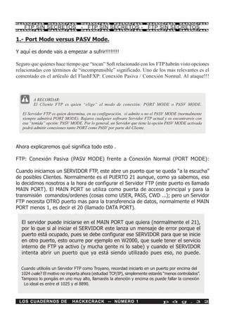 HackXCrack      HackXCrack         HackXCrack        HackXCrack        HackXCrack        HackXCrac k

    FTP SIN SECRETOS - FTP SIN SECRETOS - FTP SIN SECRETOS
HackXCrack      HackXCrack         HackXCrack        HackXCrack        HackXCrack        HackXCrac k




1.- Port Mode versus PASV Mode.

Y aquí es donde vais a empezar a sufrir!!!!!!!!

Seguro que quienes hace tiempo que “tocan” Soft relacionado con los FTP habrán visto opciones
relacionadas con términos de “incomprensible” significado. Uno de los mas relevantes es el
comentado en el artículo del FlashFXP: Conexión Pasiva / Conexión Normal. Al ataque!!!



        A RECORDAR:
        El Cliente FTP es quien “elige” el modo de conexión: PORT MODE o PASV MODE.

   El Servidor FTP es quien determina, en su configuración, si admite o no el PASV MODE (normalmente
   siempre admitirá PORT MODE). Bajaros cualquier software Servidor FTP actual y os encontrareis con
   esa “temida” opción: PASV MODE. Por lo general, un Servidor que tiene la opción PASV MODE activada
   podrá admitir conexiones tanto PORT como PASV por parte del Cliente.



Ahora explicaremos qué significa todo esto .

FTP: Conexión Pasiva (PASV MODE) frente a Conexión Normal (PORT MODE):

Cuando iniciamos un SERVIDOR FTP, este abre un puerto que se queda “a la escucha”
de posibles Clientes. Normalmente es el PUERTO 21 aunque, como ya sabemos, eso
lo decidimos nosotros a la hora de configurar el Servidor FTP (este puerto es llamado
MAIN PORT). El MAIN PORT se utiliza como puerta de acceso principal y para la
transmisión comandos/ordenes (cosas como USER, PASS, CWD ...); pero un Servidor
FTP necesita OTRO puerto mas para la transferencia de datos, normalmente el MAIN
PORT menos 1, es decir el 20 (llamado DATA PORT).

  El servidor puede iniciarse en el MAIN PORT que quiera (normalmente el 21),
  por lo que si al iniciar el SERVIDOR este lanza un mensaje de error porque el
  puerto está ocupado, pues se debe configurar ese SERVIDOR para que se inicie
  en otro puerto, esto ocurre por ejemplo en W2000, que suele tener el servicio
  interno de FTP ya activo (y mucha gente ni lo sabe) y cuando el SERVIDOR
  intenta abrir un puerto que ya está siendo utilizado pues eso, no puede.


  Cuando utilicéis un Servidor FTP como Troyano, recordad iniciarlo en un puerto por encima del
  1024 ¿vale? El motivo no importa ahora (estudiad TCP/IP), simplemente estaréis “menos controlados”.
  Tampoco lo pongáis en uno muy alto, llamaréis la atención y encima os puede fallar la conexión
   Lo ideal es entre el 1025 y el 8890.



 LOS CUADERNOS DE             HACKXCRACK -- NÚMERO 1                            p á g . 3 2
 