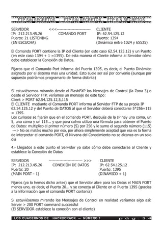 HackXCrack    HackXCrack     HackXCrack      HackXCrack     HackXCrack      HackXCrac k

    FTP SIN SECRETOS - FTP SIN SECRETOS - FTP SIN SECRETOS
HackXCrack    HackXCrack     HackXCrack      HackXCrack     HackXCrack      HackXCrac k




SERVIDOR             <<<-------------------------      CLIENTE
IP: 212.213.45.26        COMANDO PORT                  IP: 62.54.125.12
Puerto: 21 LISTENING                                    Puerto: 1394
(EN ESCUCHA)                                           (Dinámico entre 1024 y 65535)

El Comando PORT contiene la IP del Cliente (en este caso 62.54.125.12) y un Puerto
(en este caso 1394 + 1 =1395). De esta manera el Cliente informa al Servidor cómo
debe establecer la Conexión de Datos.

Fijaros que el Comando Port informa del Puerto 1395, es decir, el Puerto Dinámico
asignado por el sistema mas una unidad. Esto suele ser así por convenio (aunque por
supuesto podríamos programarlo de forma distinta)


Si estuviésemos mirando desde el FlashFXP los Mensajes de Control (la Zona 3) o
desde el Servidor FTP, veríamos un mensaje de este tipo:
Client > PORT 62.54.125.12,5,115
El CLIENTE mediante el Comando PORT informa al Servidor FTP de su propia IP
62.54.125.12 y del Puerto de DATOS al que el Servidor deberá conectarse 5*256+115
= 1395.
Los curiosos se fijarán que en el comando PORT, después de la IP hay una coma, un
5, una coma y un 115... y que para colmo utilizo una fórmula para obtener el Puerto
de Datos: multiplico el primer número (5) por 256 y le sumo el segundo número (115)
 ---> No os matéis mucho por eso, por ahora simplemente aceptad que esa es la forma
de interpretar el comando PORT, el Nirvana del Conocimiento no se alcanza en un solo
día

4.- Llegados a este punto el Servidor ya sabe cómo debe conectarse al Cliente y
establece la Conexión de Datos

SERVIDOR               ------------------------- >>>     CLIENTE
IP: 212.213.45.26         CONEXIÓN DE DATOS              IP: 62.54.125.12
Puerto: 20                                               Puerto: 1395
(MAIN PORT - 1)                                         (DINAMICO + 1)

Fijaros (ya lo hemos dicho antes) que el Servidor abre para los Datos el MAIN PORT
menos uno, es decir, el Puerto 20… y se conecta al Cliente en el Puerto 1395 (gracias
a la información que el comando PORT contenía)

Si estuviésemos mirando los Mensajes de Control en realidad veríamos algo así:
Server > 200 PORT command successful
(El SERVIDOR establece la conexión con el cliente)

 LOS CUADERNOS DE        HACKXCRACK -- NÚMERO 1                    p á g . 3 4
 